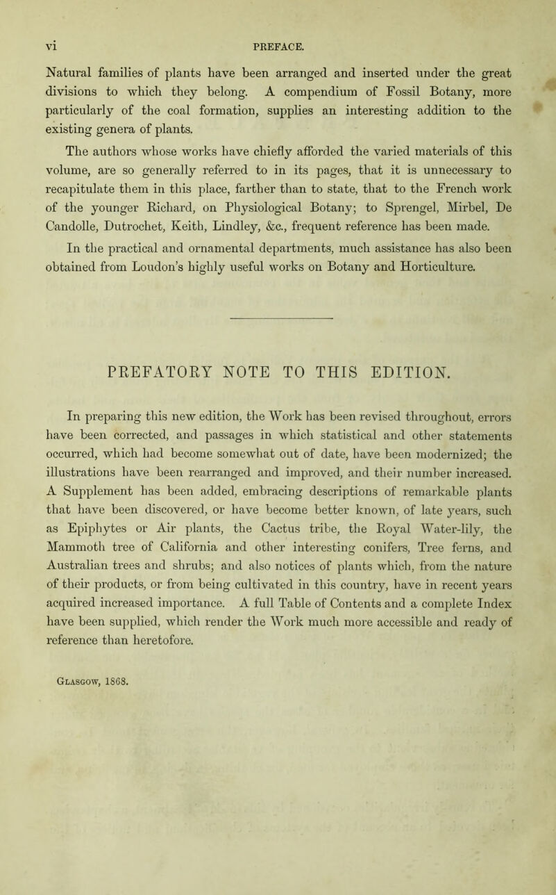 Natural families of plants have been arranged and inserted under the great divisions to which they belong. A compendium of Fossil Botany, more particularly of the coal formation, supplies an interesting addition to the existing genera of plants. The authors whose works have chiefly afforded the varied materials of this volume, are so generally referred to in its pages, that it is unnecessary to recapitulate them in this place, farther than to state, that to the French work of the younger Richard, on Physiological Botany; to Sprengel, Mirbel, De Candolle, Dutrochet, Keith, Lindley, &c., frequent reference has been made. In the practical and ornamental departments, much assistance has also been obtained from Loudon’s highly useful works on Botany and Horticulture. PREFATORY NOTE TO THIS EDITION. In preparing this new edition, the Work has been revised throughout, errors have been corrected, and passages in which statistical and other statements occurred, which had become somewhat out of date, have been modernized; the illustrations have been rearranged and improved, and their number increased. A Supplement has been added, embracing descriptions of remarkable plants that have been discovered, or have become better known, of late years, such as Epiphytes or Air plants, the Cactus tribe, the Royal Water-lily, the Mammoth tree of California and other interesting' conifers, Tree ferns, and Australian trees and shrubs; and also notices of plants which, from the nature of their products, or from being cultivated in this country, have in recent years acquired increased importance. A full Table of Contents and a complete Index have been supplied, which render the Work much more accessible and ready of reference than heretofore. Glasgow, 1868.