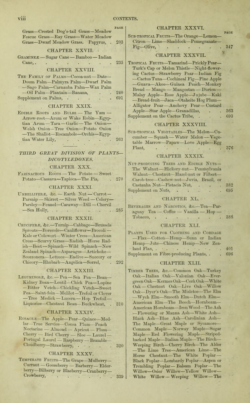 Grass—Crested Dog’s-tail Grass—Meadow Fescue Grass—Kay Grass—Water Meadow Grass—Dwarf Meadow Grass. Papyrus, . 203 CHAPTER XXVII. • G Ramine.E — Sugar Cane — Bamboo— Indian Cane,........ 235 CHAPTER XXVIII. The Family of Palms—Cocoa-nut—Date— Doum Palm—Palmyra Palm—Dwarf Palm — Sago Palm—Camauba Palm—Wax Palm —Oil Palm—Plantain—Banana, . . 240 Supplement on Palms, . . . . .691 CHAPTER XXIX. Edible Roots and Bulbs — The Yam — Arrow-root—Arum or Wake Robin—Egyp- tian Arum — Tara — Garlic—The Onion— Welsh Onion—Tree Onion—Potato Onion —The Shallot—Rocambole—Orchis—Egyp- tian Water Lily, ..... 263 THIRD GREAT DIVISION OF PLANTS— DICOTYLED ONES. CHAPTER XXX. Farinaceous Roots — The Potato — Sweet Potato—Cassava—Tapioca—The Pia, . 270 CHAPTER XXXI. Umbellifer/E, &c. — Earth Nut—Carrot— Parsnip — Skirret — Silver Weed — Celery— Parsley—Fennel—Caraway—Dill — Chervil —Sea Holly, 285 CHAPTER XXXII. Crucifer.e, &c.—Turnip—Cabbage—Brussels Sprouts—Borecole—Cauliflower—Brocoli — Kale or Colewort—Winter Cress—American Cress—Scurvy Grass—Radish—Horse Rad- ish—Beet—Spinach—Wild Spinach—New Zealand Spinach—Asparagus—Artichoke— Scorzonera—Lettuce—Endive —Succory or Chicory—Rhubarb—Angelica—Sorrel, . 292 CHAPTER XXXIII. Leguminosje, &c. — Pea—Sea Pea—Bean— Kidney Bean—Lentil—Chick Pea—Lupine — Bitter Vetch—Chickling Vetch—Sweet Pea—Saint-foin—Melilot—Trefoil or Clover —Tree Medick — Lucern—Hop Trefoil— Liquorice—Chestnut Bean—Buckwheat, . 310 CHAPTER XXXIV. Rosace.-e—The Apple—Pear—Quince—Med- lar—True Service—Cocoa Plum—Peach N ectarine — Almond — Apricot — Plum— Cherry — Bird Cherry — Sloe — Laurel — Portugal Laurel — Raspberry — Bramble— Cloudberry—Strawberry 320 CHAPTER XXXV. Temperate Fruits—The Grape—Mulberry- Currant — Gooseberry -— Barberry— Elder- berry—Bilberry or Blaeberry—Cranberry— Crowberry, . . , ... 339 CHAPTER XXXVI. PAGE Sub-tropical Fruits—The Orange—Lemon— Citron—Lime—Shaddock—Pomegranate— Fig—Olive, ...... 347 CHAPTER XXXVII. Tropical Fruits—Tamarind—Prickly Pear— Turk’s Cap or Melon Thistle—Night-flower- ing Cactus—Strawberry Pear—Indian Fig •—Cactus Tuna—Cochineal Fig—Pine Apple —Guava—Akee—Guinea Peach—Monkey Bread — Mango — Mangostan — Durion — Malay Apple—Rose Apple—Jujube—Kaki —Bread-fruit—Jaca—Otaheite Hog Plum— Alligator Pear—Anchovy Pear—Custard Apple—Star Apple—Granadillas, . . 363 Supplement on the Cactus Tribe, . . . 693 CHAPTER XXXVIII. Sub-tropical Vegetables—The Melon—Cu- cumber — Squash — Water Melon — Vege- table Marrow—Papaw—Love Apple—Egg Plant, . . . . . . 376 CHAPTER XXXIX. Nut-producing Trees and Edible Nuts— The Walnut—Hickory-nut -— Penrisylvania Walnut—Chestnut—Hazel-nut or Filbert— Carob-tree—Cashew-nut—Juvia, Brazil, or Castanlia Nut—Pistacia Nut, . . . 382 Supplement on Nuts, . . . . .695 CHAPTER XL. Beverages and Narcotics, &c.—Tea—Par- aguay Tea Coffee — Vanilla — Hop — Tobacco, ....... 388 CHAPTER XLI. Plants Used for Clothing and Cordage —Flax—Cotton—Hemp—Sunn or Indian Hem])—Jute—Chinese Hemp—New Zea- land Flax, . . . . . • . . 401 Supplement on Fibre-producing Plants, . . 696 CHAPTER XLII. Timber Trees, &c.—Common Oak—Turkey Oak—Italian Oak—Valonian Oak—Ever- green Oak—Kermes Oak—Cork Oak—White Oak — Chestnut Oak—Live Oak—Willow Oak—Dyer’s Oak—The Misletoe—The Elm -—Wych Elm—Smooth Ehn—Dutch Elm— American Elm—The Beech—Hornbeam— American Hornbeam—Iron Wood—The Ash i—Flowering or Manna Ash—White Ash— Black Ash—Blue Ash—Carolinian Ash— The Maple—Great Maple or Sycamore— Common Maple — Norway Maple—Sugar Maple—Red Flowering Maple—Striped- barked Maple-—Italian Maple—The Birch— Weeping Birch—Cherry Birch—The Alder —The Lime Tree—American Lime—The Horse Chestnut-—The White Poplar — Black Poplar—Lombardy Poplar—Aspen or Trembling Poplar— Balsam Poplar—The Willow—Osier Willow—Yellow Willow— White Willow—Weeping Willow—The