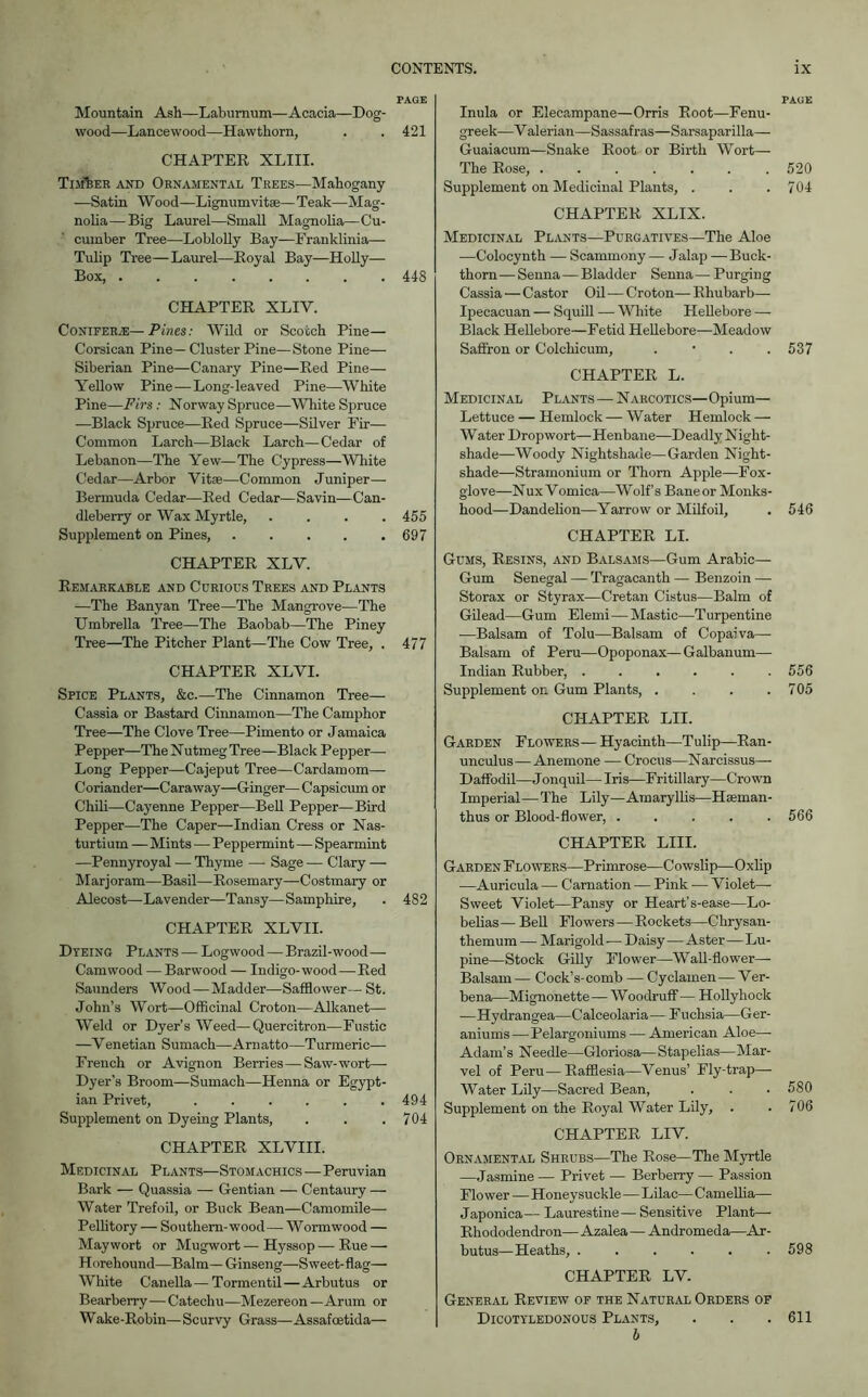 PAGE Mountain Ash—Laburnum—Acacia—Dog- wood—Lancewood—Hawthorn, . . 421 CHAPTER XLIII. Timber and Ornamental Trees—Mahogany —Satin Wood—Lignum vitse— Teak—Mag- nolia— Big Laurel—Small Magnolia—Cu- cumber Tree—Loblolly Bay—Franklinia—- Tulip Tree—Laurel—Royal Bay—Holly— Box, 448 CHAPTER XLIV. Conifer.®—Pines: Wild or Scotch Pine— Corsican Pine— Cluster Pine—Stone Pine— Siberian Pine—Canary Pine—Red Pine— Yellow Pine—Long-leaved Pine—White Pine—Firs: Norway Spruce—White Spruce —Black Spruce—Red Spruce—Silver Eir— Common Larch—Black Larch—Cedar of Lebanon—The Yew—The Cypress—White Cedar—Arbor Vitae—Common Juniper—- Bermuda Cedar—Red Cedar—Savin—Can- dleberry or Wax Myrtle, .... 455 Supplement on Pines, . . . . .697 CHAPTER XLV. Remarkable and Curious Trees and Plants -—The Banyan Tree—The Mangrove—The Umbrella Tree—The Baobab—The Piney Tree—The Pitcher Plant—The Cow Tree, . 477 CHAPTER XLVI. Spice Plants, &c.—The Cinnamon Tree— Cassia or Bastard Cinnamon—The Camphor Tree—The Clove Tree—Pimento or Jamaica Pepper—The Nutmeg Tree—Black Pepper— Long Pepper—Cajeput Tree—Cardamom— Coriander—Caraway—Ginger— Capsicum or Chili—Cayenne Pepper—Bell Pepper—Bird Pepper—The Caper—Indian Cress or Nas- turtium — Mints — Peppermint — Spearmint —Pennyroyal — Thyme — Sage — Clary — Marjoram—Basil—Rosemary—Costmary or Alecost—Lavender—Tansy—Samphire, . 482 CHAPTER XLVII. Dyeing Plants — Logwood — Brazil-wood— Camwood — Barwood — Indigo- wood — Red Saunders Wood—Madder—Safflower— St. John’s Wort—Officinal Croton—Alkanet— Weld or Dyer’s Weed—Quercitron—Fustic —Venetian Sumach—Arnatto—Turmeric— French or Avignon Berries — Saw-wort—- Dyer's Broom—Sumach—Henna or Egypt- ian Privet, 494 Supplement on Dyeing Plants, . . .704 CHAPTER XLVIII. Medicinal Plants—Stomachics—Peruvian Bark — Quassia — Gentian — Centaury — Water Trefoil, or Buck Bean—Camomile— Pellitory — Southern-wood — Wormwood — May wort or Mugwort — Hyssop — Rue — Horehound—Balm— Ginseng—Sweet-flag— White C anella — Tormentil — Arbutus or Bearberry—Catechu—Mezereon —Arum or Wake-Robin—Scurvy Grass—Assafoetida— Inula or Elecampane—Orris Root—Fenu- greek—Valerian—Sassafras—Sarsaparilla— Guaiacum—Snake Root or Birth Wort— The Rose, 520 Supplement on Medicinal Plants, . . .704 CHAPTER XLIX. Medicinal Plants—Purgatives—The Aloe —Colocynth — Scammony — Jalap —Buck- thorn— Senna—Bladder Senna— Purging Cassia—Castor Oil—Croton— Rhubarb—• Ipecacuan —- Squill — White Hellebore — Black Hellebore—Fetid Hellebore—Meadow Saffron or Colchicum, . 537 CHAPTER L. Medicinal Plants—Narcotics—Opium— Lettuce — Hemlock — W ater Hemlock — Water Dropwort—Henbane—Deadly Night- shade—Woody Nightshade—Garden Night- shade—Stramonium or Thorn Apple—Fox- glove—Nux Vomica—Wolf’s Baneor Monks- hood—Dandelion—Yarrow or Milfoil, . 546 CHAPTER LI. Gums, Resins, and Balsams—Gum Arabic— Gum Senegal — Tragacanth — Benzoin — Storax or Styrax—Cretan Cistus—Balm of Gilead—Gum Elemi—Mastic—Turpentine —Balsam of Tolu—Balsam of Copaiva— Balsam of Peru—Opoponax—Galbanum— Indian Rubber, ...... 556 Supplement on Gum Plants, . . . .705 CHAPTER LII. Garden Flowers— Hyacinth—Tulip—Ran- unculus— Anemone -— Crocus—Narcissus- Daffodil—Jonquil— Iris—F ritillary—Crown Imperial—The Lily—Amaryllis—Hseman- thus or Blood-flower, ..... 566 CHAPTER LIII. Garden Flowers—Primrose—Cowslip—Oxlip —Auricula — Carnation — Pink — Violet— Sweet Violet—Pansy or Heart’ s-ease—Lo- belias— Bell Flowers—Rockets—Chrysan- themum — Marigold — Daisy—Aster—Lu- pine—Stock Gilly Flower—Wall-flower— Balsam — Cock’s- comb — Cyclamen — Ver- bena—Mignonette—Woodruff— Hollyhock —Hydrangea—Calceolaria—F uchsia—Ger- aniums— Pelargoniums — Ameidcan Aloe— Adam’s Needle—Gloriosa— Stapelias—Mar- vel of Peru—Rafflesia—Venus’ Fly-trap—- Water Lily—Sacred Bean, . . • 580 Supplement on the Royal Water Lily, . .706 CHAPTER LIV. Ornamental Shrubs—The Rose—The Myrtle —Jasmine— Privet — Berberry — Passion Flower—Honeysuckle—Lilac— Camellia— Japonica— Laurestine— Sensitive Plant- Rhododendron—Azalea—Andromeda—Ar- butus—Heaths, ...... 598 CHAPTER LV. General Review of the Natural Orders of Dicotyledonous Plants, . . .611 b