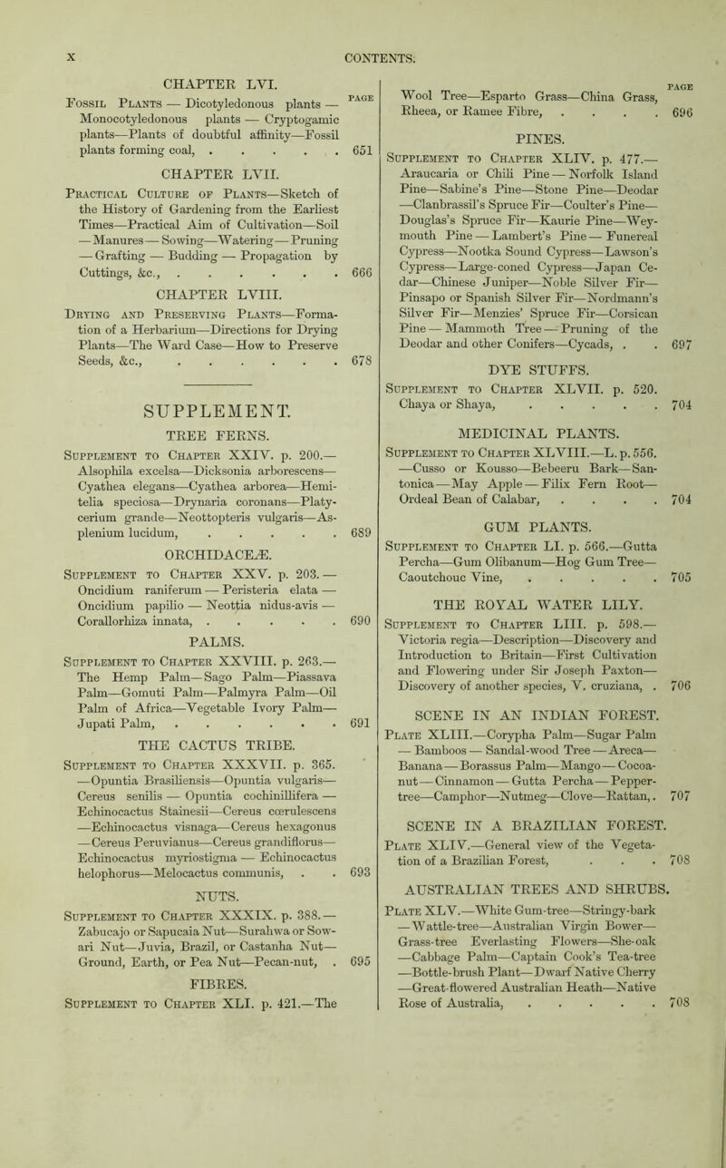 CHAPTER LVI. Fossil Plants — Dicotyledonous plants — PAGE Monocotyledonous plants — Cryptogamic plants—Plants of doubtful affinity—Fossil plants forming coal, . . . . .651 CHAPTER LVII. Practical Culture op Plants—Sketch of the History of Gardening from the Earliest Times—Practical Aim of Cultivation—Soil — Manures— Sowing—Watering—Pruning — Grafting — Budding — Propagation by Cuttings, &c., ...... 666 CHAPTER LVIII. Drying and Preserving Plants—Forma- tion of a Herbarium—Directions for Drying Plants—The Ward Case—How to Preserve Seeds, &c., 67S SUPPLEMENT. TREE FERNS. Supplement to Chapter XXIV. p. 200.— Alsopliila excelsa—Dicksonia arborescens— Cyathea elegans—Cyathea arborea—Hemi- telia speciosa—Drynaria coronans—Platy- cerium grande—Neottopteris vulgaris—As- plenium lucidum, ..... 689 ORCHIDACEH5. Supplement to Chapter XXV. p. 203. — Oncidium raniferum — Peristeria elata — Oncidium papilio — Neottia nidus-avis — Corallorliiza innata, ..... PALMS. Supplement to Chapter XXVIII. p. 263.— The Hemp Palm— Sago Palm—Piassava Palm—Gomuti Palm—Palmyra Palm—Oil Palm of Africa—Vegetable Ivory Palm— Jupati Palm, ...... 691 THE CACTUS TRIBE. Supplement to Chapter XXXVII. p. 365. —Opuntia Brasiliensis—Opuntia vulgaris— Cereus senilis — Opuntia cochinillifera — Echinocactus Stainesii—Cereus ccerulescens —Echinocactus visnaga—Cereus hexagonus —Cereus Peruvianus—Cereus grandiflorus— Echinocactus myriostigma — Echinocactus helophorus—Melocactus communis, . . 693 NUTS. Supplement to Chapter XXXIX. p. 388.— Zabucajo or Sapucaia Nut—Surahwa or Sow- ari Nut—Juvia, Brazil, or Castanha Nut— Ground, Earth, or Pea Nut—Pecan-nut, . 695 FIBRES. Supplement to Chapter XLI. p. 421.—The Wool Tree—Esparto Grass—China Grass, Rheea, or Ramee Fibre, . . . .696 PINES. Supplement to Chapter XLIV. p. 477.— Araucaria or Chili Pine—Norfolk Island Pine—Sabine’s Pine—Stone Pine—Deodar —Clanbrassil’s Spruce Fir—Coulter’s Pine— Douglas’s Spruce Fir—Kaurie Pine—Wey- mouth Pine — Lambert’s Pine — Funereal Cypress—Nootka Sound Cypress—Lawson’s Cypress—Large-coned Cypress—Japan Ce- dar—Chinese Juniper—Noble Silver Fir— Pinsapo or Spanish Silver Fir—Nordmann’s Silver Fir—Menzies’ Spruce Fir—Corsican Pine — Mammoth Tree — Pruning of the Deodar and other Conifers—Cycads, . . 697 DYE STUFFS. Supplement to Chapter XLVII. p. 520. Chaya or Shaya, . . . . .704 MEDICINAL PLANTS. Supplement to Chapter XLVIII.—L. p. 556. —Cusso or Kousso—Bebeeru Bark—San- tonica—May Apple — Filix Fern Root— Ordeal Bean of Calabar, . . . .704 GUM PLANTS. Supplement to Chapter LI. p. 566.—Gutta Percha—Gum Olibanum—Hog Gum Tree— Caoutchouc Vine, . . . . .705 SCENE IN AN INDIAN FOREST. Plate XLIII.—Corypha Palm—Sugar Palm — Bamboos— Sandal-wood Tree—Areca— Banana—Borassus Palm—Mango— Cocoa- nut — Cinnamon — Gutta Percha—Pepper- tree—Camphor—Nutmeg—Clove—Rattan,. 707 SCENE IN A BRAZILIAN FOREST. Plate XLIV.—General view of the Vegeta- tion of a Brazilian Forest, . . . 70S AUSTRALIAN TREES AND SHRUBS. Plate XLV.—White Gum-tree—Stringy-bark — Wattle-tree—Australian Virgin Bower— Grass-tree Everlasting Flowers—She-oak —Cabbage Palm—Captain Cook’s Tea-tree —Bottle-brush Plant—Dwarf Native Cherry —Great-flowered Australian Heath—Native Rose of Australia, 708 690 THE ROYAL WATER LILY. Supplement to Chapter LIII. p. 598.— Victoria regia—Description—Discovery and Introduction to Britain—First Cultivation and Flowering under Sir Joseph Paxton— Discovery of another species, V. cruziana, . 706