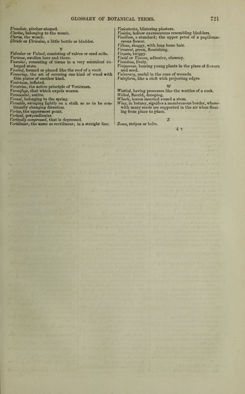 Urceolate, pitcher-shaped. Uterine, belonging to the womb. Uterus, the womb. Utricle or Utriculus, a little bottle or bladder. V Valvular or Valved, consisting of valves or seed oells. Varicose, swollen here and there. Vascular, consisting of tissue in a very succulent en- larged state. Vaulted, formed or placed like the roof of a vault. Veneering, the art of covering one kind of wood with thin plates of another kind. Ventricose, inflated. Veratrine, the active principle of Veratrum. Vermifuge, that which expels worms. Vernacular, native. Vernal, belonging to the spring. Versatile, swinging lightly on a stalk so as to be con- tinually changing direction. Vertex, the uppermost point. Vertical, perpendicular. Vertically compressed, that is depressed. Vcrtilinear, the same as rectilinear; in a straight line. Vesicatories, blistering plasters. Vesicles, hollow excrescences resembling bladders. VexUlum, a standard; the upper petal of a papiliona- ceous flower. Villous, shaggy, with long loose hair. Virescent, green, flourishing. Vi mate, twiggy. Viscid or Viscous, adhesive, clammy. Vivacious, lively. Viviparous, bearing young plants in the place of flowers and seed. Vulnerary, useful in the cure of wounds. Vtdvifarm, like a cleft with projecting edges. W Wattled, having processes like the wattles of a cock. Welted, flaccid, drooping. Whorls, leaves inserted round a stem. Wing, in botany, signifies a membranous border, where- with many seeds are supported in the air when float- ing from place to place. t Z Zones, 6tripes or belts. 4 T