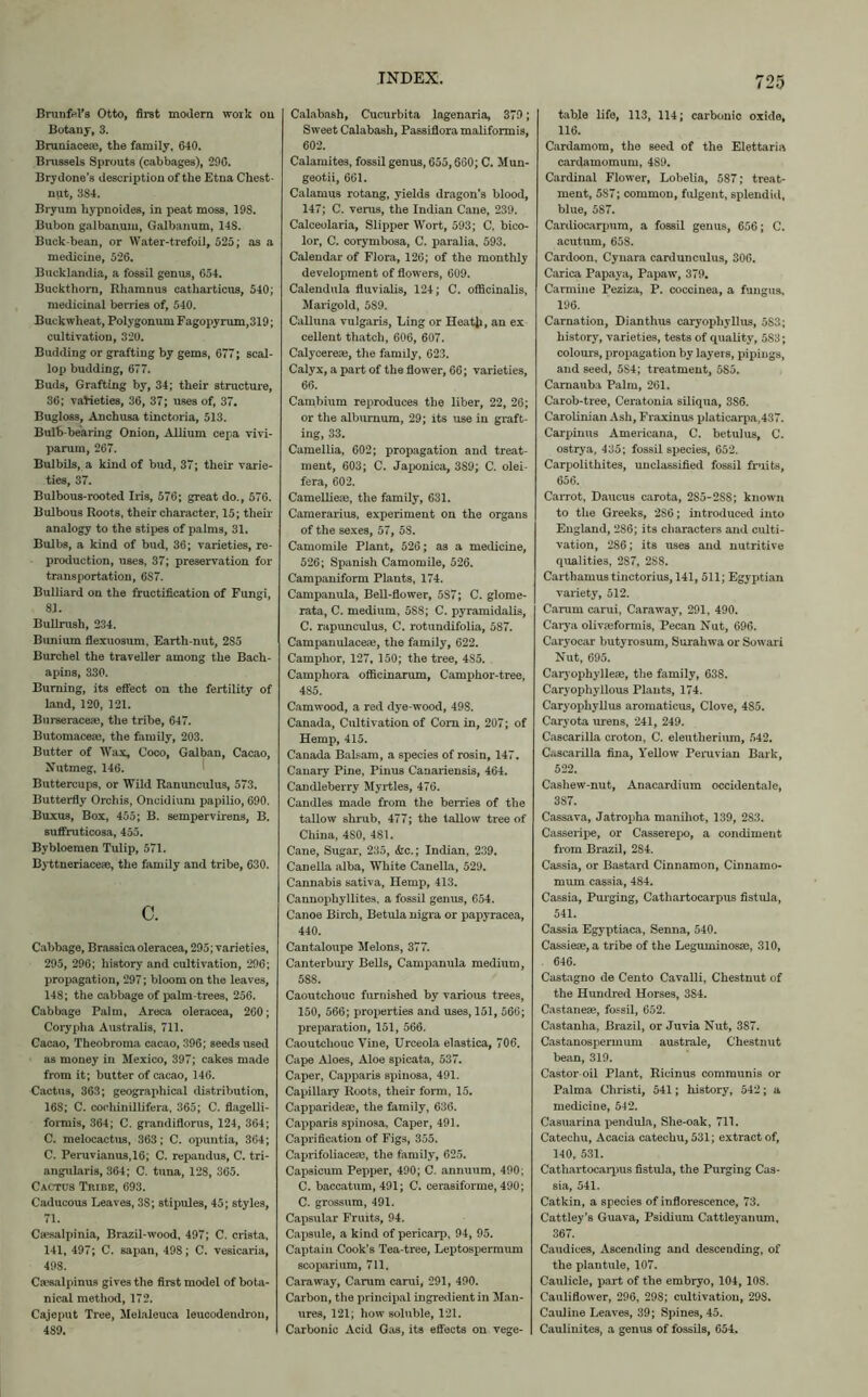 BrunfeVs Otto, first modern work on Botany, 3. Bruniaceje, the family, 640. Brussels Sprouts (cabbages), 206. Bry done’s description of the Etna Chest- nut, 384. Bryum hypnoides, in peat moss, 19S. Bubon galbanum, Galbanum, 14S. Buck-bean, or Water-trefoil, 525; as a medicine, 526. Bucklandia, a fossil genus, 654. Buckthorn, Rhamnus catharticus, 540; medicinal berries of, 540. Buckwheat, Polygonum Fagopyrum,319; cultivation, 320. Budding or grafting by gems, 677; scal- lop budding, 677. Buds, Grafting by, 34; their structure, 36; varieties, 36, 37; uses of, 37. Bugloss, Anchusa tinctoria, 513. Bulb-bearing Onion, Allium cepa vivi- parum, 267. Bulbils, a kind of bud, 37; their varie- ties, 37. Bulbous-rooted Iris, 576; great do., 576. Bulbous Roots, their character, 15; their analogy to the stipes of palms, 31. Bulbs, a kind of bud, 36; varieties, re- production, uses, 37; preservation for transportation, 6S7. Bulliard on the fructification of Fungi, 81. Bullrush, 234. Bunium flexuosum, Earth-nut, 2S5 Burchel the traveller among the Bach- apins, 330. Burning, its effect on the fertility of land, 120, 121. Burseraceae, the tribe, 647. Butomacea*, the family, 203. Butter of Wax, Coco, Galban, Cacao, Nutmeg, 146. Buttercups, or Wild Ranunculus, 573. Butterfly Orchis, Oncidium papilio, 690. Buxus, Box, 455; B. sempervirens, B. suffruticosa, 455. Bybloemen Tulip, 571. Byttneriaceae, the family and tribe, 630. c. Cabbage, Brassicaoleracea, 295; varieties, 295, 296; history and cultivation, 296; propagation, 297; bloom on the leaves, 148; the cabbage of palm-trees, 256. Cabbage Palm, Areca oleracea, 260; Corypha Australis, 711. Cacao, Theobroma cacao, 396; seeds used as money in Mexico, 397; cakes made from it; butter of cacao, 146. Cactus, 363; geographical distribution, 168; C. cochinillifera, 365; C. flagelli- formis, 364; C. grandiflorus, 124, 364; C. melocactus, 363; C. opuntia, 364; C. Peruvianus,16; C. repandus, C. tri- angularis, 364; C. tuna, 128, 365. Cactus Tribe, 693. Caducous Leaves, 3S; stipules, 45; styles, 71. Caesalpinia, Brazil-wood, 497; C. crista, 141, 497; C. sapan, 498; C. vesicaria, 498. Ca’salpinus gives the first model of bota- nical method, 172. Cajeput Tree, Melaleuca leucodendron, 489. Calabash, Cucurbita lagenaria, 379; Sweet Calabash, Passiflora maliformis, 602. Calamites, fossil genus, 655,660; C. Mun- geotii, 661. Calamus rotang, yields dragon’s blood, 147; C. verus, the Indian Cane, 239. Calceolaria, Slipper Wort, 593; C. bico- lor, C. corymbosa, C. paralia, 593. Calendar of Flora, 126; of the monthly development of flowers, 609. Calendula fluvialis, 124; C. officinalis, Marigold, 589. Calluna vulgaris, Ling or Heatji, an ex cellent thatch, 606, 607. Calycereae, the family, 623. Calyx, a part of the flower, 66; varieties, 66. Cambium reproduces the liber, 22, 26; or the alburnum, 29; its use in graft- ing, 33. Camellia, 602; propagation and treat- ment, 603; C. Japonica, 389; C. olei- fera, 602. Camellieae, the family, 631. Camerarius, experiment on the organs of the sexes, 57, 58. Camomile Plant, 526; as a medicine, 526; Spanish Camomile, 526. Campaniform Plants, 174. Campanula, Bell-flower, 5S7; C. glome- rata, C. medium, 588; C. pyramidalis, C. rapimculus, C. rotundifolia, 587. Campanulaceae, the family, 622. Camphor, 127, 150; the tree, 4S5. Camphora officinarum, Camphor-tree, 485. Camwood, a red dye-wood, 498. Canada, Cultivation of Com in, 207; of Hemp, 415. Canada Balsam, a species of rosin, 147. Canary Pine, Pinus Canariensis, 464. Candleberry Myrtles, 476. Candles made from the berries of the tallow shrub, 477; the tallow tree of China, 4S0, 481. Cane, Sugar, 235, &c.; Indian, 239. Canella alba, White Canella, 529. Cannabis sativa, Hemp, 413. Cannophyllitea, a fossil genus, 654. Canoe Birch, Betula nigra or papyracea, 440. Cantaloupe Melons, 377. Canterbury Bells, Campanula medium, 58S. Caoutchouc furnished by various trees, 150, 566; properties and uses, 151, 566; preparation, 151, 566. Caoutchouc Vine, Urceola elastica, 706. Cape Aloes, Aloe spicata, 537. Caper, Capparis spinosa, 491. Capillary Roots, their form, 15. Capparideae, the family, 636. Capparis spinosa. Caper, 491. Capri fication of Figs, 355. Caprifoliaceae, the family, 625. Capsicum Pepper, 490; C. annuum, 490; C. baccatum, 491; C. cerasiforme, 490; C. grossum, 491. Capsular Fruits, 94. Capsule, a kind of pericarp, 94, 95. Captain Cook’s Tea-tree, Leptospermum scoparium, 711. Caraway, Carum carui, 291, 490. Carbon, the principal ingredient in Man- ures, 121; how soluble, 121. Carbonic Acid Gas, its effects on vege- table life, 113, 114; carbonic oxide, 116. Cardamom, the seed of the Elettaria cardamomum, 4S9. Cardinal Flower, Lobelia, 587; treat- ment, 587; common, fulgent, splendid, blue, 587. Cardiocarpum, a fossil genus, 656; C. acutum, 658. Cardoon, Cynara cardunculus, 306. Carica Papaya, Papaw, 379. Carmine Peziza, P. coccinea, a fungus, 196. Carnation, Dianthus caryophyllus, 5S3; history, varieties, tests of quality, 5S3; colours, propagation by layers, pipings, and seed, 5S4; treatment, 585. Camauba Palm, 261. Carob-tree, Ceratonia siliqua, 386. Carolinian Ash, Fraxinus platicarpa,437. Carpinus Americana, C. betulus, C. ostrya, 435; fossil species, 652. Carpolithites, unclassified fossil fruits, 656. CaiTot, Daucus carota, 2S5-2SS; known to the Greeks, 286; introduced into England, 286; its characters and culti- vation, 286; its uses and nutritive qualities, 2S7, 28S. Carthamustinctorius, 141, 511; Egyptian variety, 512. Carum carui, Caraway, 291, 490. Carya olivseformis, Pecan Nut, 696. Caryocar butyrosum, Surahwa or Sowari Nut, 695. Caryophyllese, the family, 638. Caryophyllous Plants, 174. Caryophyllus aromaticus, Clove, 485. Caryota urens, 241, 249. Cascarilla croton, C. eleutherium, 542. Cascarilla fina, Yellow Peruvian Bark, 522. Cashew-nut, Anacardium occidentale, 3S7. Cassava, Jatropha manihot, 139, 283. Casseripe, or Casserepo, a condiment from Brazil, 284. Cassia, or Bastard Cinnamon, Cinnamo- mum cassia, 484. Cassia, Purging, Cathartocarpus fistula, 541. Cassia Egyptiaca, Senna, 540. Cassieae, a tribe of the Leguininosae, 310, . 646. Castagno de Cento Cavalli, Chestnut of the Hundred Horses, 384. Castaneae, fossil, 652. Castanha, Brazil, or Juvia Nut, 387. Castanospermum australe, Chestnut bean, 319. Castor oil Plant, Ricinus communis or Palma Christi, 541; history, 542; a medicine, 542. Casuarina pendula, She-oak, 711. Catechu, Acacia catechu, 531; extract of, 140, 531. Cathartocarpus fistula, the Purging Cas- sia, 541. Catkin, a species of inflorescence, 73. Cattley’s Guava, Psidium Cattleyanum, 367. Caudices, Ascending and descending, of the plantule, 107. Caulicle, part of the embryo, 104, 108. Cauliflower, 296, 298; cultivation, 298. Cauline Leaves, 39; Spines, 45. Caulinites, a genus of fossils, 654.