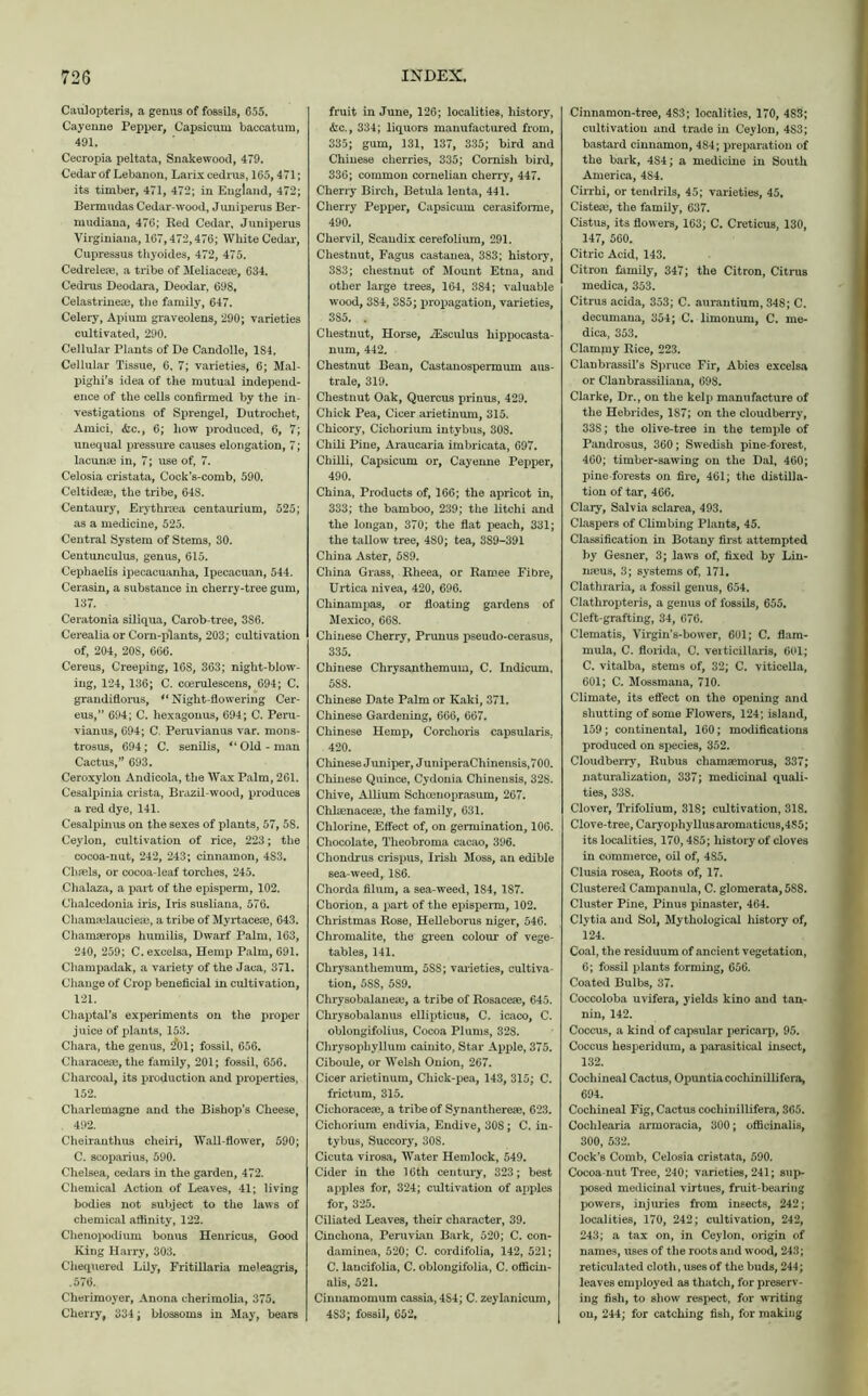 Caulopteris, a genus of fossils, 655. Cayenne Pepper, Capsicum baccatura, 491. Cecropia peltata, Snakewood, 479. Cedar of Lebanon, Larix cedrus, 165,471; its timber, 471, 472; in England, 472; Bermudas Cedar-wood, Jimiperus Ber- mudiana, 476; Red Cedar, Juniperus Virginiana, 167,472,476; White Cedar, Cupressus thyoides, 472, 475. Cedreleai, a tribe of Meliacese, 634. Cedrus Deodara, Deodar, 698, Celastrinese, tlie family, 647. Celery, Apium graveolens, 290; varieties cultivated, 290. Cellular Plants of De Candolle, 184. Cellular Tissue, 6, 7; varieties, 6; Mal- pighi's idea of the mutual independ- ence of the cells confirmed by the in- vestigations of Sprengel, Dutrochet, Amici, &c., 6; how produced, 6, 7; unequal pressure causes elongation, 7; lacunae in, 7; use of, 7. Celosia cristata, Cock’s-comb, 590. Celtideai, the tribe, 64S. Centaury, Erythraea centaurium, 525; as a medicine, 525. Central System of Stems, 30. Centunculus, genus, 615. Cephaelis ipecacuanha, Ipecacuan, 544. Cerasin, a substance in cherry-tree gum, 137. Ceratonia siliqua, Carob-tree, 3S6. Cerealia or Corn-plants, 203; cultivation of, 204, 208, 666. Cereus, Creeping, 16S, 363; night-blow- ing, 124, 136; C. ccerulescens, 694; C. grandiflorus, (t Night-flowering Cer- eus,” 694; C. hexagonus, 694; C. Peru- vianus, 694; C. Pemvianus var. mons- trosus, 694; C. senilis, Old - man Cactus,” 693. Ceroxylon Andicola, the Wax Palm, 261. Cesalpinia crista, Brazil-wood, produces a red dye, 141. Cesalpinus on the sexes of plants, 57, 58. Ceylon, cultivation of rice, 223; the cocoa-nut, 242, 243; cinnamon, 4S3. Cluels, or cocoa-leaf torches, 245. Chalaza, a part of the episperm, 102. Chalcedonia iris, Iris susliana, 576. Chamafiauciese, a tribe of Myrtaceae, 643. Chamserops humilis, Dwarf Palm, 163, 240, 259; C. excelsa, Hemp Palm, 691. Champadak, a variety of the Jaca, 371. Change of Crop beneficial in cultivation, 121. Chapters experiments on the proper juice of plants, 153. Chara, the genus, 2*01; fossil, 656. Characeae, the family, 201; fossil, 656. Charcoal, its production and properties, 152. Charlemagne and the Bishop’s Cheese, 492. Cheiranthus cheiri. Wall-flower, 590; C. scoparius, 590. Chelsea, cedars in the garden, 472. Chemical Action of Leaves, 41; living bodies not subject to the laws of chemical affinity, 122. Chenopodium bonus Henricus, Good King Harry, 303. Chequered Lily, Fritillaria meleagris, .576. Cherimoyer, Anona cherimolia, 375. Cherry, 334; blossoms in May, bears fruit in June, 126; localities, history, <fec., 334; liquors manufactured from, 335; gum, 131, 137, 335; bird and Chinese cherries, 335; Cornish bird, 336; common cornelian cherry, 447. Cherry Birch, Betula leuta, 441. Cherry Pepper, Capsicum cerasiforme, 490. Chervil, Scandix cerefolium, 291. Chestnut, Fagus castanea, 383; history, 383; chestnut of Mount Etna, and other large trees, 164, 384; valuable wood, 384, 3S5; propagation, varieties, 3S5. . Chestnut, Horse, iEsculus liippocasta- num, 442. Chestnut Bean, Castanospermum aus- trale, 319. Chestnut Oak, Quercus prinus, 429. Chick Pea, Cicer arietinum, 315. Chicory, Cichorium intybus, 308. Chili Pine, Araucaria imbricata, 697. Chilli, Capsicum or, Cayenne Pepper, 490. China, Products of, 166; the apricot in, 333; the bamboo, 239; the litchi and the longan, 370; the flat peach, 331; the tallow tree, 480; tea, 389-391 China Aster, 589. China Grass, Rheea, or Ramee Fibre, Urtica nivea, 420, 696. Chinampas, or floating gardens of Mexico, 668. Chinese Cherry, Prunus pseudo-cerasus, 335. Chinese Chrysanthemum, C. Indicum, 588. Chinese Date Palm or Kaki, 371. Chinese Gardening, 666, 667. Chinese Hemp, Corchoris capsularis, 420. Chinese Juniper, JuniperaChinensis,700. Chinese Quince, Cydonia Chinensis, 328. Chive, Allium Schoenoprasum, 267. Chlaenaceie, the family, 631. Chlorine, Effect of, on germination, 106. Chocolate, Theobroma cacao, 396. Chondrus crispus, Irish Moss, an edible sea-weed, 186. Chorda filum, a sea-weed, 184, 187. Chorion, a part of the episperm, 102. Christmas Rose, Helleborus niger, 546. Cliromalite, the green colour of vege- tables, 141. Chrysanthemum, 5S8; varieties, cultiva- tion, 5SS, 589. Chrysobalanese, a tribe of Rosacese, 645. Chrysobalanus ellipticus, C. icaco, C. oblongifolius, Cocoa Plums, 328. Chrysophyllum cainito, Star Apple, 375. Ciboule, or Welsh Onion, 267. Cicer arietinum, Chick-pea, 143, 315; C. frictum, 315. Cichoracese, a tribe of Synantherese, 623. Cichorium endivia, Endive, 30S; C. in- tybus, Succory, 308. Cicuta virosa, Water Hemlock, 549. Cider in the 16th century, 323; best apples for, 324; cultivation of apples for, 325. Ciliated Leaves, their character, 39. Cinchona, Peruvian Bark, 520; C. con- daminea, 520; C. cordifolia, 142, 521; C. lancifolia, C. oblongifolia, C. officin- alis, 521. Cinnamomum cassia, 4S4; C. zeylanicum, 4S3; fossil, 652, Cinnamon-tree, 4S3; localities, 170, 4S3; cultivation and trade in Ceylon, 4S3; bastard cinnamon, 484; preparation of the bark, 4S4; a medicine in South America, 484. Cirrhi, or tendrils, 45; varieties, 45. Cisteas, the family, 637. Cistus, its flowers, 163; C. Creticus, 130, 147, 560. Citric Acid, 143. Citron family, 347; the Citron, Citrus medica, 353. Citrus acida, 353; C. aurantium, 348; C. decumaua, 354; C. limonum, C. me- dica, 353. Clammy Rice, 223. Clanbrassil’s Spruce Fir, Abies excelsa or Clanbrassiliana, 698. Clarke, Dr., on the kelp manufacture of the Hebrides, 1S7; on the cloudberry, 33S; the olive-tree in the temple of Pandrosus, 360; Swedish pine-forest, 460; timber-sawing on the Dal, 460; pine forests on fire, 461; the distilla- tion of tar, 466. Clary, Salvia sclarea, 493. Claspers of Climbing Plants, 45. Classification in Botany first attempted by Gesner, 3; laws of, fixed by Lin- naeus, 3; systems of, 171. Clathraria, a fossil genus, 654. Clathropteris, a genus of fossils, 655. Cleft-grafting, 34, 676. Clematis, Virgin’s-bower, 601; C. flam- mula, C. florida, C. veiticillaris, 601; C. vitalba, stems of, 32; C. viticella, 601; C. Mossmana, 710. Climate, its effect on the opening and shutting of some Flowers, 124; island, 159; continental, 160; modifications produced on species, 352. Cloudberry, Rubus cliamaemorus, 337; naturalization, 337; medicinal quali- ties, 338. Clover, Trifolium, 318; cultivation, 318. Clove-tree, Caryophyllusaromaticus,4S5; its localities, 170,4S5; history of cloves in commerce, oil of, 4S5. Clusia rosea, Roots of, 17. Clustered Campanula, C. glomerata, 588. Cluster Pine, Pinus pinaster, 464. Clytia and Sol, Mythological history of, 124. Coal, the residuum of ancient vegetation, 6; fossil plants forming, 656. Coated Bulbs, 37. Coccoloba uvifera, yields kino and tan- nin, 142. Coccus, a kind of capsular pericarp, 95. Coccus hesperidum, a parasitical insect, 132. Cochineal Cactus, Opuntiacocliinillifera, 694. Cochineal Fig, Cactus cocliinillifera, 365. Cochlearia armoracia, 300; officinalis, 300, 532. Cock’s Comb, Celosia cristata, 590. Cocoa-nut Tree, 240; varieties, 241; sup- posed medicinal virtues, fruit-bearing powers, injuries from insects, 242; localities, 170, 242; cultivation, 242, 243; a tax on, in Ceylon, origin of names, uses of the roots and wood, 243; reticulated cloth, uses of the buds, 244; leaves employed as thatch, for preserv- ing fish, to show respect, for writing on, 244; for catching fish, for making