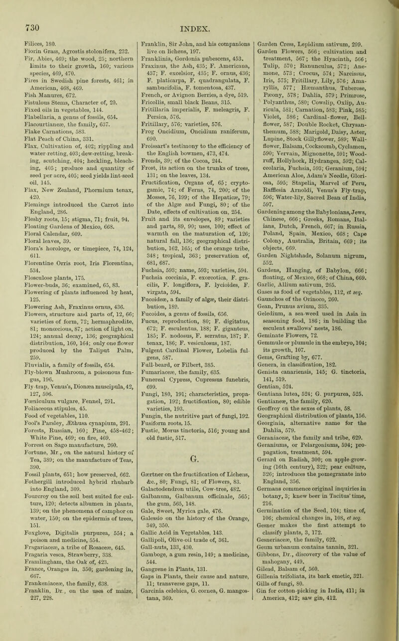 Filices, ISO. Fiorin Grass, Agrostis stolonifera, 232. Fir, Abies, 469; the wood, 25; northern limits to their growth, 160; various species, 469, 470. Fires in Swedish pine forests, 461; in American, 46S, 469. Fish Manures, 672. Fistulous Stems, Character of, 20. Fixed oils in vegetables, 144. Flabellaria, a genus of fossils, 654. Flacourtianeae, the family, 637. Flake Carnations, 5S3. Flat Peach of China, 331. Flax, Cultivation of, 402; rippling and water-retting, 403; dew-retting, break- ing, scutching, 404; heckling, bleach- ing, 405; produce and quantity of seed per acre, 405; seed yields lint-seed oil, 145. Flax, New Zealand, Pliormium tenax, 420. Flemings introduced the Carrot into England, 286. Fleshy roots, 15; stigma, 71; fruit, 94. Floating Gardens of Mexico, 668. Floral Calendar, 609. Floral leaves, 39. Flora’s horologe, or timepiece, 74, 124, 611. Florentine Orris root, Iris Florentina, 534. Flosculose plants, 175. Flower-buds, 36; examined, 65, 83. Flowering of plants influenced by heat, 125. Flowering Ash, Fraxinus omus, 436. Flowers, structure and parts of, 12, 66; varieties of form, 72; hermaphrodite, 81; monoecious, 87; action of light on, 124; annual decay, 136; geographical distribution, 160, 164; only one flower produced by the Taliput Palm, 259. Fluvialis, a family of fossils, 654. Fly-blown Mushroom, a poisonous fun- gus, 196. Fly-trap, Venus’s, Dionaea muscipula, 42, 127, 596. Foeniculum vulgare, Fennel, 291. Foliaceous stipules, 45. Food of vegetables, 110. Fool’s Parsley, iEthusa cynapium, 291. Forests, Russian, 160; Pine, 458-462; White Pine, 469; on fire, 469. Forrest on Sago manufacture, 260. Fortune, Mr., on the natural history of Tea, 389; on the manufacture of Teas, 390. Fossil plants, 651; how preserved, 662. Fotliergill introduced hybrid rhubarb into England, 309. Fourcroy on the soil best suited for cul- ture, 120; detects albumen in plants, 139; on the phenomena of camphor on water, 150; on the epidermis of trees, 151. Foxglove, Digitalis purpurea, 554; a poison and medicine, 554. Fragariaceae, a tribe of Rosaceae. 645. Fragaria vesca, Strawberry, 33S. Framlingham, the Oak of, 423. France, Oranges in, 350; gardening in, 667. Frankeniaceae, the family, 638. Franklin, Dr., on the uses of maize, 227, 228. Franklin, Sir John, and his companions live on lichens, 197. Franklinia, Gordonia pubescens, 453. Fraxinus, the Ash, 435; F. Americaua, 437; F. excelsior, 435; F. ornus, 436; F. platicarpa, F. quadrangulata, F. sambucifolia, F. tomentosa, 437. French, or Avignon Berries, a dye, 519. Fricollis, small black Beans, 315. Fritillaria imperialis, F. meleagris, F. Persica, 576. Fritillary, 576; varieties, 576. Frog Oncidium, Oncidium raniferum, 690. Froissart’s testimony to the efficiency of the English bowmen, 473, 474. Fronds, 39; of the Cocoa, 244. Frost, its action on the trunks of trees, 131; on the leaves, 134. Fructification, Organs of, 65; crypto- gamic, 74; of Ferns, 74, 200; of the Mosses, 76, 199; of the Hepaticae, 79; of the Algae and Fungi, 80; of the Date, effects of cultivation on, 254. Fruit and its envelopes, 89; varieties and parts, 89, 90; uses, 100; effect of warmth on the maturation of, 126; natural fall, 136; geographical distri- bution, 162, 165; of the orange tribe, 348; tropical, 363; preservation of, 681, 687. Fuchsia, 593; name, 593; varieties, 594. Fuchsia coccinia, F. exorcotica, F. gra- cilis, F. longiflora, F. lycioides, F. virgata, 594. Fucoideaj, a family of algae, their distri- bution, 1S9. Fucoides, a genus of fossils, 656. Fucus, reproduction, 80; F. digitatus, 672; F. esculentus, 188; F. giganteus, 1S5; F. nodosus, F. serratus, 187; F. tenax, 1S6; F. vesiculosus, 187. Fulgent Cardinal Flower, Lobelia ful- gens, 587. Full-beard, or Filbert, 385. Fumariaceie, the family, 635. Funereal Cypress, Cupressus funebris, 699. Fungi, 180, 191; characteristics, propa- gation, 192; fructification, 80; edible varieties, 193. Fungin, the nutritive part of fungi, 192. Fusiform roots, 15. Fustic, Morus tinctoria, 516; young and old fustic, 517. G. Gaertner on the fructification of Lichens, &c., 80; Fungi, 81; of Flowers, 83. Galactodendron utile, Cow-tree, 4S2. Galbanum, Galbanum officinale, 565; the gum, 565, 148. Gale, Sweet, Myrica gale, 476. Galessio on the liistory of the Orange, 349, 350. Gallic Acid in Vegetables, 143. Gallipoli, Olive-oil trade of, 361. Gall-nuts, 133, 430. Gamboge, a gum resin, 149; a medicine, 544. Gangrene in Plants, 131. Gaps in Plants, their cause and nature, 11; transverse gaps, 11. Garcinia celebica, G. cornea, G. mangos- tana, 369. Garden Cress, Lepidium sativum, 299. Garden Flowers, 566; cultivation and treatment, 567; the Hyacinth, 566 Tulip, 570; Ranunculus, 572; Ane mone, 573; Crocus, 574; Narcissus Iris, 575; Fritillary, Lily, 576; Ama ryliis, 577; Haemanthus, Tuberose Paeony, 578; Dahlia, 579; Primrose Polyanthus, 580; Cowslip, Oxlip, Au ricula, 581; Carnation, 583; Pink, 5S5 Violet, 586; Cardinal-flower, Bell flower, 5S7; Double Rocket, Clirysan themum, 588; Marigold, Daisy, Aster Lupine, Stock Gillyflower, 589; Wall flower, Balsam, Cockscomb, Cyclamen 590; Vervain, Mignonette, 591; Wood niff, Hollyhock, Hydrangea, 592; Cal ceolaria, Fuchsia, 593; Geranium, 594 American Aloe, Adam’s Needle, Glori osa, 595; Stapelia, Marvel of Peru Rafflesia Arnoldi, Venus’s Fly-trap 596; Water-lily, Sacred Beau of India 597. Gardening among the Babylonians, Jews Chinese, 666; Greeks, Romans, Ital ians, Dutch, French, 667; in Russia Poland, Spain, Mexico, 668; Cape Colony, Australia, Britain, 669; its objects, 669. Garden Nightshade, Solanum nigrum, 552. Gardens, Hanging, of Babylon, 666; floating, of Mexico, 668; of China, 669. Garlic, Allium sativum, 265. Gases as food of vegetables, 112, et seq. Gaunchos of the Orinoco, 260. Gean, Prunus avium, 335. Geledium, a sea-weed used in Asia in seasoning food, 186; in building the esculent swallows’ nests, 1S6. Geminate Flowers, 72. Gemmule or plumule in the embryo, 104; its growth, 107. Gems, Grafting by, 677. Genera, in classification, 1S2. Genista canariensis, 145; G. tinctoria, 141, 519. Gentian, 524. Gentiana lutea, 524; G. purpurea, 525. Gentianes, the family, 620. Geoffroy on the sexes of plants, 58. Geographical distribution of plants, 156. Georginia, alternative name for the Dahlia, 579. Geraniaceae, the family and tribe, 629. Geraniums, or Pelargoniums, 594; pro- pagation, treatment, 594. Gerard on Radish, 300; on apple-grow- ing (16tli century), 322; pear culture, 326; introduces the pomegranate into England, 356. Germans commence original inquiries in botany, 3; knew beer in Tacitus’ time, 216. Germination of the Seed, 104; time of, 106; chemical changes in, 10S, et seq. Gesner makes the first attempt to classify plants, 3, 172. Gesneriaceae, the family, 622. Geum urbanum contains tannin, 321. Gibbons, Dr., discovery of the value of mahogany, 449. Gilead, Balsam of, 560. Gillenia trifoliata, its bark emetic, 321. Gills of fungi, SO. Gin for cotton-picking in India, 411; in America, 412; saw gin, 412.