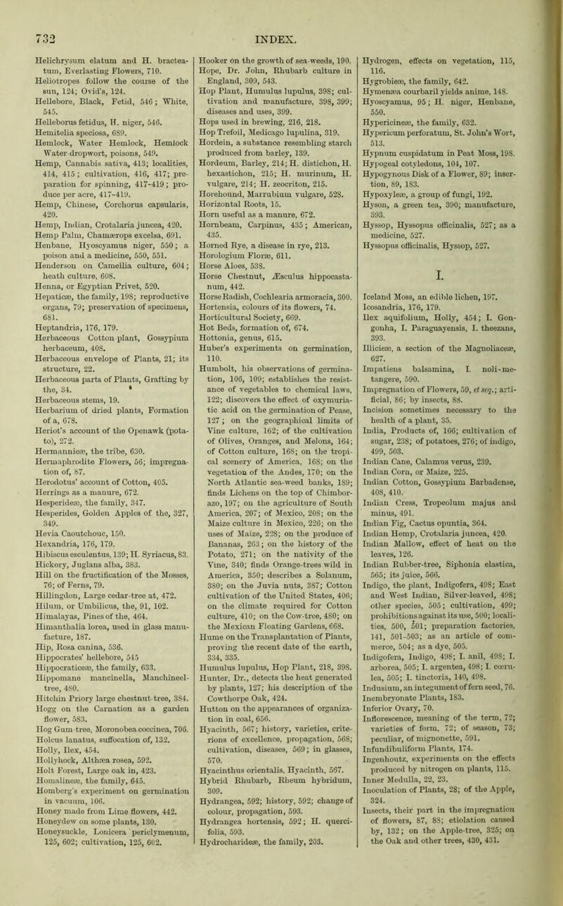 Helichrysum elatum and H. bractea- tum, Everlasting Flowers, 710. Heliotropes follow the coarse of the sun, 124; Ovid’s, 124. Hellebore, Black, Fetid, 546 ; White, 545. Helleborus fetidus, H. niger, 546. Hemitelia speciosa, 689. Hemlock, Water Hemlock, Hemlock Water-drop wort, poisons, 549. Hemp, Cannabis sativa, 413; localities, 414, 415; cultivation, 416, 417; pre- paration for spinning, 417-419; pro- duce per acre, 417-419. Hemp, Chinese, Corcliorus capsularis, 420. Hemp, Indian, Crotalaria juncea, 420. Hemp Palm, Chamserops excelsa, 691. Henbane, Hyoscyamus niger, 550; a poison and a medicine, 550, 551. Henderson on Camellia culture, 604; heath culture, 608. Henna, or Egyptian Privet, 520. Hepaticse, the family, 198; reproductive organs, 79; preservation of specimens, 6S1. Heptandria, 176, 179. Herbaceous Cotton-plant, Gossypium herbaceum, 408. Herbaceous envelope of Plants, 21; its structure, 22. Herbaceous parts of Plants, Grafting by the, 34. * Herbaceous stems, 19. Herbarium of dried plants, Formation of a, 678. Heriot’s account of the Openawk (pota- to), 272. Hermanniere, the tribe, 630. Hermaphrodite Flowers, 56; impregna- tion of, 87. Herodotus’ account of Cotton, 405. Herrings as a manure, 672. Hesperidese, the family, 347. Hesperides, Golden Apples of the, 327, 349. Hevia Caoutchouc, 150. Plexandria, 176, 179. Hibiscus esculentus, 139; n. Syriacus, 83. Hickory, Juglans alba, 383. Hill on the fructification of the Mosses, 76; of Ferns, 79. Hillingdon, Large cedar-tree at, 472. Hilum, or Umbilicus, the, 91, 102. Himalayas, Pines of the, 464. Himanthalia lorea, used in glass manu- facture, 187. Hip, Rosa canina, 536. Hippocrates’ hellebore, 545 Hippocraticeao, the family, 633. Hippomane mancinella, Mancliineel- tree, 4S0. Hitchin Priory large chestnut tree, 3S4. Hogg on the Carnation as a garden flower, 5S3. Hog Gum-tree, Moronobea coccinea, 706. Holcus lanatu8, suffocation of, 132. Holly, Ilex, 454. Hollyhock, Althrea rosea, 592. Holt Forest, Large oak in, 423. Homalinere, the family, 645. Homberg’s experiment on germination in vacuum, 106. Honey made from Lime flowers, 442. Honeydew on some plants, 130. Honeysuckle, Lonicera periclymenum, 125, 602; cultivation, 125, 602. Hooker on the growth of sea weeds, 190. Hope, Dr. Jolin, Rhubarb culture in England, 309, 543. Hop Plant, Humulus lupulus, 39S; cul- tivation and manufacture, 398, 399; diseases and uses, 399. Hops used in brewing, 216, 218. Hop Trefoil, Medicago lujmlina, 319. Hordein, a substance resembling starch produced from barley, 139. Hordeum, Barley, 214; H. disticlion, H. hexastichon, 215; H. murinum, H. vulgare, 214; H. zeocriton, 215. Horehound, Marrubium vulgare, 52S. Horizontal Roots, 15. Horn useful as a manure, 672. Hornbeam, Carpinus, 435; American, 435. Horned Rye, a disease in rye, 213. Horologium Flora?, 611. Horse Aloes, 538. Horse Chestnut, iEsculus hippocasta- num, 442. Horse Radish, Cochlearia armoracia, 300. Hortensia, colours of its flowers, 74. Horticultural Society, 669. Hot Beds, formation of, 674. Hottonia, genus, 615. Huber’s experiments on germination, 110. Humbolt, his observations of germina- tion, 106, 109; establishes the resist- ance of vegetables to chemical laws, 122; discovers the effect of oxymuria- tic acid on the germination of Pease, 127; on the geographical limits of Vine culture, 162; of the cultivation of Olives, Oranges, and Melons, 164; of Cotton culture, 168; on the tropi- cal scenery of America, 16S; on the vegetation of the Andes, 170; on the North Atlantic sea-weed banks, 1S9; finds Lichens on the top of Chimbor- azo, 197; on the agriculture of South America, 207; of Mexico, 20S; on the Maize culture in Mexico, 226; on the uses of Maize, 228; on the produce of Bananas, 263; on the history of the Potato, 271; on the nativity of the Vine, 340; finds Orange-trees wild in America, 350; describes a Solanum, 3S0; on the Juvia nuts, 3S7; Cotton cultivation of the United States, 406; on the climate required for Cotton culture, 410; on the Cow-tree, 4S0; on the Mexican Floating Gardens, 668. Hume on the Transplantation of Plants, proving the recent date of the earth, 334, 335. Humulus lupulus, Hop Plant, 218, 398. Hunter, Dr., detects the heat generated by plants, 127; his description of the Cowthorpe Oak, 424. Hutton on the appearances of organiza- tion in coal, 656. Hyacinth, 567; history, varieties, crite- rions of excellence, propagation, 56S; cultivation, diseases, 569; in glasses, 570. Hyacinthus orientalis, Hyacinth, 567. Hybrid Rhubarb, Rheum hybridum, 309. Hydrangea, 592; history, 592; change of colour, propagation, 593. Hydrangea hortensis, 592; H. querci- folia, 593. Hydrocharidese, the family, 203. Hydrogen, effects on vegetation, 115, 116. Hygrobiem, the family, 642. Hymensea courbaril yields anime, 148. Hyoscyamus, 95; H. niger, Henbane, 550. Hypericinese, the family, 632. Hypericum perforatum, St. John’s Wort, 513. Hypnum cuspidatum in Peat Moss, 198. Hypogeal cotyledons, 104, 107. Hypogynous Disk of a Flower, 89; inser- tion, 89, 1S3. Hypoxylete, a group of fungi, 192. Hyson, a green tea, 390; manufacture, 393. Hyssop, Hyssopus officinalis, 527; as a medicine, 527. Hyssopus officinalis, Hyssop, 527. I. Iceland Moss, an edible lichen, 197. Icosandria, 176, 179. Hex aquifolium, Holly, 454; I. Gon- gonha, I. Paraguayensis, I. theezans, 393. Illicieae, a section of the Magnoliacese, 627. Impatiens balsamina, I. noli-me- tangere, 590. Impregnation of Flowers, 59, et seq.; arti- ficial, 86; by insects, 88. Incision sometimes necessary to the health of a plant, 35. India, Products of, 166; cultivation of sugar, 238; of potatoes, 276; of indigo, 499, 503. Indian Cane, Calamus verus, 239. Indian Corn, or Maize, 225. Indian Cotton, Gossypium Barbadense, 408, 410. Indian Cress, Tropeolum majus and minus, 491. Indian Fig, Cactus opuntia, 304. Indian Hemp, Crotalaria juncea, 420. Indian Mallow, effect of heat on the leaves, 126. Indian Rubber-tree, Siphonia elastica, 565; its juice, 566. Indigo, the plant, Indigofera, 49S; East and West Indiau, Silver-leaved, 498; other species, 505; cultivation, 499; prohibitions against its use, 500; locali- ties, 500, 501; preparation factories, 141, 501-503; as an article of com- merce, 504; as a dye, 505. Indigofera, Indigo, 498; I. anil, 49S; I. arborea, 505; I. argentea, 498; I. coeru- lea, 505; I. tinctoria, 140, 498. Indusium, an integument of fern seed, 76. Inembryonate Plants, 183. Inferior Ovaiy, 70. Inflorescence, meaning of the term, 72; varieties of form, 72; of season, 73; peculiar, of mignonette, 591. Infundibuliform Plants, 174. Ingenhoutz, experiments on the effects produced by nitrogen on plants, 115. Inner Medulla, 22, 23. Inoculation of Plants, 28; of the Apple, 324. Insects, their part in the impregnation of flowers, 87, 88; etiolation caused by, 132; on the Apple-tree, 325; on the Oak and other trees, 430, 431.