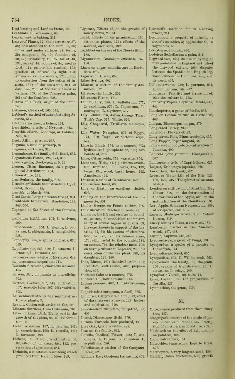 Leaf-bearing and Leafless Stems, 20. Leaf-buds, 36; examined, 65. Leaven used in baking, 211. Leaves of Plants, 12; their structure, 37, 38; bow attached to the stem, 37, 38; upper and under surfaces, 38; forms, 39; compound, 39, 40; functions of, 40, 47; irritability, 42,127; fall of, 43, 134; size of, 44; odours of, 44; used as food, 44; primordial, seminal, 104; position of, affected by light, 123; appear at various seasons, 125; liable to contortion from the action of in- sects, 132; of the cocoa-nut, 244; of date, 254, 257; of the Taliput used in writing, 259; of the Carnauba palm, 261; of the Coniferse, 658. Leaves of a Book, origin of the name, 245. Lebanon, Cedars of, 165, 471. Leblond’s method of manufacturing Ar- natto, 517. Lecanora tartarea, a lichen, 141. Lecythidese, a tribe of Myrtaceae, 643. Lecythis ollaria, Zabucajo, or Sabucajo Nut, 695. Leek, Allium porrum, 26S. Legume, a kind of pericarp, 97. Legumes, or Pulses, 310. Leguminosae, the family, 646; fossil, 652. Leguminous Plants, 126, 174, 310. Lemna gibba, Duckweed, 4, 5, 13. Lemon, Citrus limonum, 353; geogra- phical distribution, 164. Lemon Juice, 143. Lentibularife, the family, 615. Lenticular Glands, their structure,11,21. Lentil, Ervum, 315. Lentisk, or Mastic, 562. Leod Castle, Large Chestnut-tree at, 3S4. Leontodon taraxacum. Dandelion, 143, 148, 556. Lepicene in the flower of the Cerealia, 204. Lepidium latifolium, 292; L. sativum, 299. Lepidodendron, 656; L. elegans, L. obo- vatum, L. plilegmaria, L. selaginoides, 658. Lepidophyllum, a genus of fossils, 656, 659. Lepidostrobus, 656, 659; L. comosus, L. ornatus, L. variabilis, 659. Leptospermeas, a tribe of Myrtaceae, 643. Leptospermum scoparium, 711. Lessonia fuscescens, enormous sea-weed, 1S5. Letsom, Dr., on quassia as a medicine, 523. Lettuce, Lactuca, 307, 54S; cultivation, 307; narcotic juice, 307, 54S; varieties, 308. Leuwenhoeck studies the minute struc- ture of plants, 3. Levant, Cotton cultivation on the, 406. Libanus thurifera, Gum Olibanum, 705. Liber, or Inner Bark, 22; its part in the growth of the stem, 26, 29; its forma- tion, 29. Lichen islandicus, 197, L. parellus, 141; L. rangeferinus, 198; L. roccella, 141; L. tartareus, 198. Lichens, 196- ct seq. ; fructification of, 80; effect of, on trees, &c., 132; pre- servation of specimens, 6S1. Lichnein, a substance resembling starch produced from Iceland Moss, 139. Ligature, Effects of, on the growth of woody stems, 28, 54. Light, Effects of, on germination, 106; action on plants, 123; effects of the want of, on plants, 132. Lightfoot on the use of the Chorda filum, 185. Lignumvitae, Guaiacum officinale, 167, 450. Ligon on sugar manufacture in Barba- does, 237. Ligustrum, Privet, 600. Lilac, Syringa, 602. Lilacese, a section of the family Jas- mines, 617. Liliaces, the family, 202. Liliaceous Plants, 174. Lilium, Lily, 576; L. bulbiferum, 577; L. candidum, 576; L. Japonicum, L. martagon, L. tigrinum, 577. Lily, Lilium, 576; Japan, Orange, Tiger, Turk’s Cap, 577; White, 576. Lily, Chequered, Fritillaria meleagris, 576. Lily, Water, Nymphea, 597; of Egypt, 124, 270; Royal, or Victoria regia, 597. Lime in Plants, 154; as a manure, 673; hydrate and phosphate of, 674; car- bonate of, 676. Lime, Citrus acida, 353; varieties, 354. Lime-tree, Tilia, 441; glutinous exuda- tion from the, 130; leaves, 125, 133; twigs, 134; wood, bark, honey, 442; American, 442. Linacepe, a tribe of Geraniacese, 629. Linden-tree, fossil, 666. Ling, or Heath, an excellent thatch, 606. Lindley on the inflorescence of the mi- gnonette, 591. Lindly, George, on Potato culture, 278. Link discovered traches in roots, 25. Linnseus, his life and services to botani- cal science, 3; establishes the univer- sality of sexual organs in plants, 58; his experiments in support of the doc- trine, 62, 64; his system of classifica- tion, 67, 172, 175; its nomenclature, 173; still useful to the botanist, 184; on mosses, 76; the reindeer moss, 198; on turnip culture in Lapland, 293; his description of the tea plant, 389; his daughter, 123, 146. Lint, Linum, 401; its introduction, 401; localities, cultivation, 402; prepara- tion, 403. Lintseed Cake as a manure, 672. Lintseed Oil, how obtained, 145. Linum perenne, 402; L. usitatissimum, 401. Liquidambar europeum, a fossil, 665. Liquorice, Glycyrrliiza glabra, 319; effect of darkness on its leaves, 123; history and cultivation, 319. Liriodendron tulipifera. Tulip-tree, 127, 453. Litchi, Diraocarpus litclii, 370. Litmus, Turnsole, how produced, 141. Live Oak, Quercus virens, 429. Loaseie, the family, 642. Lobelia, Cardinal Flower, 5S6; L. car- dinalis, L. fulgens, L. splendens, L. syphilitica, 586. Lobeliaceae, a section of the Campanu- laceie, 623. Loblolly Bay, Gordonia lasyanthus, 452. Locatelli’s machine for drill-sowing wheat, 211. Locomotion, a property of animals, 4; not of vegetables, 5; approaches to, in vegetables, 5. Locust-tree, Robinia, 446. Lodoicea Sechellarum a palm, 241. Logwood-tree, 494; its use in dyeing at first prohibited in England, 494; life of the logwood cutters, 495; disputes between the Spanish and English log- wood cutters in Honduras, 495, 496; its wood, 497. Lolium arvense, 232; L. perenne, 231; L. temulentum, 204, 232. Lombardy, Fertility and irrigation of, 163; rice culture in, 223. Lombardy Poplar, Populus dilatata, 443, 444. Lonchopteris, a genus of fossils, 655. Long on Cotton culture in Barbadoes, 40S. Longan, Dimocarpus longan, 370. Long-eared Barley, 215. Longiflora, Flowers of, S3. Long-leaved Pine, Pinus Australis, 465. Long Pepper, Piper lougum, 489. Long’s account of Tobacco cultivation in Jamaica, 400. Lonicera periclymenum, Honeysuckle, 602. Lonicerese, a tribe of Caprifoliaceae, 625. Loquat, Eriobotrya japonica, 328. Loranthese, the family, 625. Lotus, or Water Lily of the Nile, 124, 166, 270, 597; Theophrastus’ account of it, 60. Loudon on cultivation of Saintfoin, 31S; Clover, 318; on the deterioration of the varieties of the Apple, 323; on the naturalization of the Cloudberry, 337. Love Apple, Solanum lycopersicum, 380; other species, 380, 3S1. Lucern, Medicago sativa, 318; Yellow Lucern, 319. Lucky Minny’s Lines, a sea weed, 185. Lumbering parties hi the American woods, 467, 468. Lupine, Lupinus, 316, 5S9. Lycoperdacoai, a group of Fungi, 191 Lycoperdon, a species of a parasite on the saffron, 131. Lycopodiacese, fossil, 655. Lycopodites, 655; L. Williamsonis, 663. Lycopodium, the family, 199; the genus, 200; organs of fructification, 75; L. clavatum, L. selago, 200. Lymphatic Vessels, 10; hairs, 11. Lyon, Captain, on the preparation of Tortilla, 227. Lysimachise, the genus, 615. M. Mace, a spice produced from the nutmeg- tree, 4S7. Macgregor’s account of the mode of pro- curing timber in Canada, 467; descrip- tion of an American forest fire, 468. Macintosh on the effect of kelp manure on potatoes, 18S. Macintosh fabrics, 151. Macrochloa tenacissima, Esparto Grass, 696. Macrocystes, a very long sea-weed, 1S6. Madder, Rubia tinctorum, 508; growth