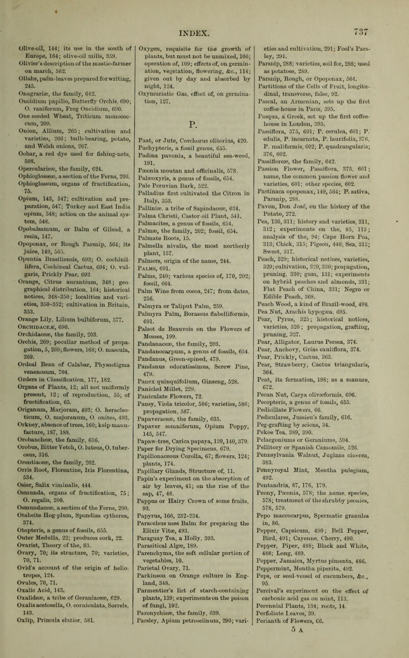 Olive-oil, 144; its use in the south of Europe, 164; olive-oil mills, 359. Olivier’s description of the mastic-farmer on march, 562. Ollahs, palm-leaves prepared for writing, 245. Onagrarise, the family, 642. Oncidium papilio, Butterfly Orchis. 690; O. raniferuin. Frog Oncidium, 690. One seeded Wheat, Triticum monococ- cum, 209. Onion, Allium, 265; cultivation and varieties, 266; bulb-bearing, potato, and Welsh onions, 267. Oobar, a red dye used for fishing-nets, 508. Operculariece, the family, 624. Ophioglosseae, a section of the Ferns, 200. Ophioglossum, organs of fructification, 75. Opium, 143, 547; cultivation and pre- paration, 547; Turkey and East India opium, 548; action on the animal sys- tem, 548. Opobalsamum, or Balm of Gilead, a resin, 147. Opoponax, or Rough Parsnip, 564; its juice, 149, 563. Opuntia Brasiliensis, 693; O. cocliinil- lifera, Cochineal Cactus, 694; O. vul- garis, Prickly Pear, 693. Orange, Citrus aurantium, 348; geo- graphical distribution, 164; historical notices, 348-350; localities and vari- eties, 350-352; cultivation in Britain, 353. Orange Lily, Lilium bulbiferum, 577. Orchidace^e, 690. Orchidaceae, the family, 203. Orchis, 269; peculiar method of propa- gation, 5, 269;flowers, 168; O. mascula, 269. Ordeal Bean of Calabar, Physostigma venenosum, 704. Orders in Classification, 177, 182. Organs of Plants, 12; all not uniformly present, 12; of reproduction, 55; of fructification, 65. Origanum, Marjoram, 493; O. heracleo- ticum, O. majoranum, O. onites, 493. Orkney, absence of trees, 160; kelp manu- facture, 187, 188. Orobanchese, the family, 616. Orohus, Bitter Vetch, O. luteus, O. tuber- osus, 316. Orontiacere, the family, 202. Orris Root, Florentine, Iris Florentina, 534. Osier, Salix viminalis, 444. Osmunda, organs of fr uctification, 75; O. regalis, 200. Osmundacem, a section of the Ferns, 200. Otaheite Hog-plum, Spondias oytherea, 374. Otopteris, a genus of fossils, 655. Outer Medulla, 22; produces cork, 22. Ovarist, Theory of the, S3. Ovary, 70; its structure, 70; varieties, 70, 71. Ovid’s account of the origin of helio tropes, 124. Ovules, 70, 71. Oxalic Acid, 143. Oxalidea*, a tribe of Geraniaceae, 629. Oxalisacetosella, O. cornieulata, Sorrels, 143. Oxlip, Primula elatior, 581. INDEX. Oxygen, requisite for the growth of plants, but must not be unmixed, 106; operation of, 109; effects of, on germin- ation, vegetation, flowering, &c., 114; given out by day and absorbed by night, 124. Oxymuriatic Gas, effect of, on germina- tion, 127. P. Paat, or Jute, Corchorus olitorius, 420. Pachypteris, a fossil genus, 655. Padina pavonia, a beautiful sea-weed, 191. Pneonia moutan and officinalis, 578. Palfeoxyris, a genus of fossils, 654. Pale Peruvian Bark, 522. Palladius first cultivated the Citron in Italy* 353. Pallinifle, a tribe of Sapindacese, 634. Palma Christi, Castor oil Plant, 541. Palmacites, a genus of fossils, 654. Palmae, the family, 202; fossil, 654. Palmate Roots, 15. Palmella nivalis, the most northerly plant, 157. Palmers, origin of the name, 244. Palms, 691. Palms, 240; various species of, 170, 202; fossil, 664. Palm Wine from cocoa, 247; from dates, 256. Palmyra or Tali put Palm, 259. Palmyra Palm, Borassus flabelliformis, 691. Palsot de Beauvois on the Flowers of Mosses, 199. Pandanaceae, the family, 203. Pandanocarpum, a genus of fossils, 654. Pandanus, Green-spined, 479. Pandanus odoratissimus, Screw Pine, 479. Panex quinquifolium, Ginseng, 528. Panicled Millet, 229. Paniculate Flowers, 72. Pansy, Viola tricolor, 586; varieties, 586; propagation, 587. Papaveraceae, the family, 635. Papaver somniferum, Opium Poppy, 145, 547. Papaw-tree, Carica papaya, 139,140, 379. Paper for Drying Specimens. 679. Papilionaceous Corolla, 67; flowers, 124; plants, 174. Papillary Glands, Structure of, 11. Papin’s experiment on the absorption of air by leaves, 41; on the rise of the sap, 47, 48. Pappus or Hairy Crown of some fruits, 93. Papyrus, 166, 232-234. Paracelsus uses Balm for preparing the Elixir Vitas, 493. Paraguay Tea, a Holly, 393. Parasitical Algae, 189. Parenchyma, the soft cellular portion of vegetables, 10. Parietal Ovary, 71. Parkinson on Orange culture in Eng- land, 348. Parmentier’s list of starch-containing plants, 139; experiments on the poison of fungi, 192. Paronychieae, the family, 639. Parsley, Apium petroselinum, 290; vari- 737 eties and cultivation, 291; Fool’s Pars- ley, 291. Parsnip, 288; varieties, soil for, 288; used as potatoes, 2S9. Parsnip, Rough, or Opoponax, 564. Partitions of the Cells of Fruit, longitu- dinal, transverse, false, 92. Pascal, an Armenian, sets up the first coffee-house in Paris, 395. Pasqua, a Greek, set up the first coffee- house in London, 395. Passiflora, 375, 601; P. cerulea, 601; P. edulis, P. incamata, P. laurifolia, 376, P. maliformis, 602; P. quadrangularis; 376, 602. Passifloreae, the family, 642. Passion Flower, Passiflora, 375, 601 ; name, the common passion flower and varieties, 601; other species, 602. Pastinaca opoponax, 149, 564; P. sativa, Parsnip, 288. Pavon, Don Jose, on the history of the Potato, 272. Pea, 136, 311; history and varieties, 311, 312; experiments on the, 85, 113; analysis of the, 94; Cape Horn Pea, 313; Chick, 315; Pigeon, 446; Sea, 313; Sweet, 317. Peach, 329; historical notices, varieties, 329; cultivation, 329, 330; propagation, pruning, 330; gum, 131; experiments on hybrid peaches and almonds, 331; Flat Peach of China, 331; Negro or Edible Peach, 368. Peach Wood, a kind of Brazil-wood, 49S. Pea Nut, Arachis hypogaea, 695. Pear, Pyrus, 325; historical notices, varieties, 326 ; propagation, grafting, pruning, 327. Pear, Alligator, Lamms Persea, 374. Pear, Anchovy, Grias cauliflora, 374. Pear, Prickly, Cactus, 363. Pear, Strawberry, Cactus triangularis, 364. Peat, its formation, 198; as a manure, 672. Pecan Nut, Carya olivaeformis, 696. Pecopteris, a genus of fossils, 655. Pedicillate Flowers, 66. Pediculares, Jussieu’s family, 616. Peg-grafting by scions, 34. Pekoe Tea, 389, 390. Pelargoniums or Geraniums, 594. Pellitory or Spanish Camomile, 526. Pennsylvania Walnut, Juglans cinerea, 383. Pennyroyal Mint, Mentha pulegium, 492. Pentandria, 87, 176, 179. Peony, Pa3onia, 578; the name, species, 578; treatment of the shrubby peonies, 578, 579. Pepo macrocarpus, Spermatic granules in, 86. Pepper, Capsicum, 490; Bell Pepper, Bird, 491; Cayenne, Cherry, 490. Pepper, Piper, 488; Black and White, 488; Long, 489. Pepper, Jamaica, Myrtus pimenta, 486. Peppermint, Mentha piperita, 492. Peps, or seed-vessel of cucumbers, &c., 95. Percival’s experiment on the effect of carbonic acid gas on mint, 113. Perennial Plants, 134; roots, 14. Perfoliate Leaves, 39. Perianth of Flowers, C6. 5 A