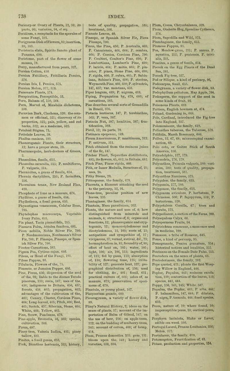 Pericarp or Ovary of Plants, 12, 90; its parts, 90; varieties, 94, tt seq. Peridium, a receptacle for the sporules of some Fungi, 191. Perigynous Disk of Flowers, 89; insertion, 89, 183. Peristeria elata, Spirito Sancto plant of Panama, 690. Peristome, part of the flower of some mosses, 78. Perry, manufactured from pears, 327. Persian Cotton, 410. Persian Fritillary, Fritillaria Persica, 576. Persian Iris, I. Persica, 575. Persian Melon, 377, 378. Personate Plants, 174. Perspiration, Perceptible, 53. Peru, Balsam of, 150, 564. Peru, Marvel of, Mirabilis diehotoma, 596. Peruvian Bark, Cinchona, 520; the com- mon or officinal, 521; discovery of its properties, 521; pale, yellow, and red barks, 522; as a medicine, 522. Petaloid Stigma, 71. Petiolate Leaves, 38. Phallus caninus, 193. Phanerogamic Plants, their structure, 12; have a proper stem, 19. Pharmacopol®, herb-doctors of Greece, Phaseolites, fossils, 652. Pliaseolus caracalla, 315; P. multiflorus, P. vulgaris, 314. Phcenicites, a genus of fossils, 654. Phoenix daetylifera, 253; P. farinifera, 256. Phormium tenax, New Zealand Flax, 420. Phosphate of lime as a manure, 674. Phyllites, a genus of fossils, 654. Phyllotheca, a fossil genus, 653. Pliysostigma veneuosum, Calabar Bean, 705. Pliytelephas macrocarpa, Vegetable Ivory Palm, 693. Pia plant, Tacia pinnatifida, 2S5. Piassava Palm, Attalea funifera, 691. Picea nobilis, Noble Silver Fir, 700; P. Nordmanniana, Nordmann’s Silver Fir, 700; P. Pinsapo, Pinsapo, or Span- ish Silver Fir, 700. Picotee Carnations, 5S3. Pigeon Pea, Cytisus cajan, 446. Pileus, or Head of the Fungi, 191. Pilose Pappus, 93. Pilularia, Flowers of the, 75. Pimento, or Jamaica Pepper, 4S6. Pine, Pinus, 456; dispersion of the seed of the, 98; liable to the disease Teredo pinorum, 133; resin, 147; uses of the, 456; indigenous to Britain, 456, 457; forests, 458: 402; propagation, 462; advantages of the cultivation of the, 463; Canary, Cluster, Corsican Pines, 464; Long-leaved, 465; Pitch, 466; Red, 465; Scotch, 457; Siberian, Stone, 464; White, 466; Yellow, 465. Pine, Screw, Pandanus, 479. Pine-apple, Bromelia, 5S, 365; species, cultivation, 366. Pines, 697. Piney-tree, Vateria Imlica, 4S1; piney tallow, 4S1. Pinites, a fossil genus, 653. Pink, Diantlms hortensis, 585; history, tests of quality, propagation, 585; treatment, 5S6. Pinnate Leaves, 40. Pinsapo, or Spanish Silver Fir, Picea Pinsapo, 700. Pinus, the Pine, 456; P. Australis, 465; P. Canariensis, 464, 664; P. cembra, 464; P. Corsica, Corsican Pine, 700; P. Coulteri, Coulter’s Pine, 698; P. Lambertiana, Lambert’s Pine, 699; P. laricio, 464; P. mitis, 465; P. pin- aster, P. pinea, Stone Pine, 464, 698; P. rigida, 466; P. rubra, 465; P. Sabin- iana, Sabine’s Pine, 698; P. strobus, Weymouth Pine, 466,699; P. sylvestris, 147, 457; var. montana, 458. Piper longum, 489; P. nigrum, 4S8. Piping, Propagation by, 678, 680; of carnations, 5S3. Piso describes several sorts of Grenadilla in Brazil, 376. Pistacia lentiscus, 147, P. terebinthus, 563; P. vera, 387. Pistacia Nut, 387; localities, 387; fruc- tification, 388. Pistil, 12; its parts, 70. Pistinaca opoponax, 149. Pisum Americanum, P. maritimura, 313; P. sativum, 311. Pitch obtained from the resinous juices of the fir, 147. Pitcher Plant, Nepenthes distillatoria, 481; its flowers, 45,482; in Britain, 482. Pitch Pine, Pinus rigida, 466. Pith, or Inner Medulla, Structure of, 23; uses, 24. Pithy Stems, 20. Pittospore®, the family, G2S. Placenta, a filament attaching the seed to the pericarp, 12, 91. Plane-tree, peculiar position of new leaves, 135. Plantagine®, the family, 614. Plantain, Musa paradisiaca, 262. Plants, the nature and uses of, 4; how distinguished from minerals and animals, 4; structure of, 6; organs and functions, 12; phanerogamic and cryp- togamic, 12; monocotyledonous and dicotyledonous, 12, 103; roots of, 13; antipathies and sympathies of, 17; viviparous, 37; vernal, nestival, &<$., 73; hermaphrodism in, 81; fecundity of, 98; effect of heat on, 105; water, 105; light, 106; air, 106, 113; ingredients of, 111; fed by gases, 113; absorption of, 114; flowering time, 125; irrita- bility of, 127; generate heat, 127; geo- graphical distribution of, 156; used for clothing, &c , 401; fossil, 651; practical culture of, 666; ashes of, as manure, 673; preservation of speci- mens of, 678. Plantule, or young plant, 107. Platycerium grande, 689. Pleurogynum, a variety of flower disk, 89. Pliny’s Natural History, 2; ideas on the sexe3 of plants, 57; account of the im- portation of Balm of Gilead, 147; on the use of beer, 216; on apple-trees, 322; on the budding of mulberry-trees, 343; account of cotton, 406; of hemp, 414. Plum, Primus domestica 333; gum, 131; bloom upon the, 148; history and varieties, 333, 334. Plum, Cocoa, Chrysobalanus, 32S. Plum, Otaheite Hog, Spondias Cy there a, 374. Plum, Sapodilla and Wild, 375. Plumbagine®, the family, 615. Plumose Pappus, 93. Poa, Meadow-grass, 231; P. annua. P. aquatica, 232; P. pratensis, P. trivi- alis, 231. Poacites, a genus of fossils, 654. Pocock on the Egg Plants of the Dead Sea, 381. Pocock Fig tree, 357. Pod or Silique, a kind of pericarp, 96. Podocarpus, fossil, 653. Podogynum, a variety of flower disk, 89. Podophyllum peltatum. May Apple, 704. Podosperm, the support of the seed in some kinds of fruit, 92. Poisonous Plants, 688 Poitiers, English bowmen at, 474. Poland, Gardening in, 66S. Pole, Cardinal, introduced the Fig tree into England, 357. Polemoniace®, the family, 619. Polianthes tuberosa, the Tuberose, 578. Polifolia, Marsh Rosemary, 606. Pollen, 12, 67, 68; microscopical exami- nation, 69. Polo coto, or Goitre Stick of South America, 1S6. Polyadelphio, 177, 179. Polyandria, 176, 179. Polyanthus, Primula vulgaris, 5S0; vari- eties, 5S0; tests of quality, propaga- tion, treatment, 581. Polyanthus Narcissus, 575. Polygalese, the family, 635. Polygamia, 177, ISO. Polygone®, the family, 613. Polygonum aviculare, P. barbatum, P. Chinense, 506; P. fagopyrum, 319; P. tartaricum, 320. Polypetalous Corolla, 67; trees and shrubs, 175. Polypodiace®, a section of the Ferns, 200. Polysepalous Calyx, 66. Polyspermous Fruits, 94. Polytrichum commune, a moss once used in medicine, 199. Pomace®, a tribe of Rosace®, 645. Pome, a kind of pericarp, 95. Pomegranate, Punica granatum, 354; historical notices and localities, 355. Pontanus on the Female Date Palm, 255. Pontedera on the sexes of phints, 63. Pontederiace®, the family, 202. Pope quoted, 421; plants the first Weep- ing Willow in England, 444. Poplar, Populus, 443; resinous exuda- tion, 130; contortion of the leaves, 133; species, 443, 444. Poppy, 136, 143, 145; White. 547. Populus, the Poplar, 443; P. alba, 444; P. balsamifera, 147, 444; P. dilatata, P. nigra, P. tremula, 444; fossil species, 652. Pores, nature of, 10; where found, 10; imperceptible pores, 10; cortical pores, 20. Porphyra laciniata, Slake or Laver, edible sea-weed. 186. Portugal Laurel, Prunus Lusitanica, 33G; Melon, 377. Portulace®, the family, 639. Potamogeton, Fructification of, 61. Potass, production and properties, 154.