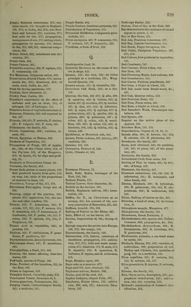 Potato, Solamira tuberosum, 271; con- tains starch, 138, brought to England, 158, 272; to India, 205, 276; into Scot- land and Ireland, 274; varieties, 277; best soils for the, 277; propagation, management of sets, 278; setting whole, propagation by sprouts, 279; disease in the, 275, 2S0, 2S1; chemical compo- sition, 282. Potato, Sweet, 2S2; introduced into this country, 2S3. Potato Oats, 218. Potato Onions, 267. Potentilla anserina, 290; P. reptans, 321; P. tormentilla, 530. Pot Marjoram, Origanum onites, 493. Preservation of dried Plants, 67S; instru- ments for, 67S; directions, 679; of seeds, roots, bulbs, &c., 687. Press for drying specimens, 679. Prickles, their character, 45. Prickly Pear, Cactus, 363. Priestley’s experiment on the effect of carbonic acid gas on mint, 113; of nitrogen, 115; of hydrogen, 115. Primitive forms of vegetable structure, 6. Primrose, Primula, 580; soil required by the, 567. Primula, 5S0,615; P. auricula, P. elatior, 581; P. vulgaris, 5S0; P. veris, 581. Primulacefe, the family, 615. Privet, Ligustrum, 600; varieties, in- sects, 601. Privet, Egyptian, or Henna, 520. Products of Vegetables, 137. Propagation of Fungi, 192; of Apples, &c., 324; of the Citrus tribe, 354; of the Fig-tree, 358; of the Mangrove, 478; by layers, 32; by slips and graft ing, 33. Prostrate or Procumbent Stems, 20. Protacere, the family, 612. Proust finds gluten in many plants, 139; first produced tannin from galls, 142; on wax, 146; table of the proportions of charcoal in trees, 152. Providence, Voyage of the, 373, 374. Providence Pine-apples, Large size of, 366. Pruning, origin of the practice, 322; plants, 675; apple-trees, 325; the deo- dar and other conifers, 703. Prunus, 332; P. Armeniaca, 332; P. avium, 137, 321, 335; P. cerasus, 334; P. domestica, 333; P. laurocerasus, P. Lusitanica, 336; P. padus, 143, 335; P. rubra, 336; P. spinosa, 321, 336; P. Virginiana, 321. Prussic Acid in vegetables, 144; in peaches, 330. Psidium, 867; P. cattleianum, P. pomi- ferum, P pyriferum, 367. Psychotriaexcelsa, lilack Ipecacuan, 544. Pterocarpus draco, 147; P. santalinus, 508. Pterophyllum, a fossil, 653, 665. Puceron, the insect affecting lime-tree leaves, 133. Puff-balls, species of Fungi, 196. Pulse, Parched, of the Israelites, 315; in the East, 316. Pulses or Legumes, 310. Pumpkin Gourd, Cucurbita pepo, 378. Punctuated Vessels, Structure of, 8. Punica granatum. Pomegranate, 354. Purging Cassia, Cathartocarpus fistula, 541; a medicine, 541. Purple Beech, 434. Purple Gentian, Gentiana purpurea, 525. Putrefaction of Vegetables, 155. Pyramidal Bellflower, Campanula pyra- midalis, 587. Pyrus aucuparia, 445; P. communis, 325; r. cydonia, 327; P. domestica, 328. Pyxidium, a form of fruit, 182. Q. Quadripartite Leaf, 39. Quarterly Reviewer on the cause of dry rot in ships, 423. Quassia, 523; the tree, 523; its bitter principle as a medicine, 523; Wing- leaved Quassia, 524. Quassia amara, 523; Q. simaruba, 524. Quercitron Oak Bark, 516; as a dye, 516. Quercus, the Oak, 421-431; Q. alba, 429; Q. aquafica, 430; Q. ballota, 422; Q. cerris, 427; Q. coccifera, 42S; Q. esculus, 427; Q. ilex, 422, 428; Q. infectoria, 430; Q. nigra, 430; Q. segilops, 427; Q. pedunculata, 427; Q. phellos, 430; Q. prinus, 429; Q. pubescens, 427; Q- robur, 421; Q. rubra, 429; Q. sessili- flora, 423, 427; Q. suber, 151, 42S; Q. tinctoria, 430, 516; Q. triloba, 430; Q. virens, 429. Quickbeam, or Mountain Ash, 445. Quince, Pyrus cydonia, 327; history, 327; varieties, 328. Quinine, 142, 522. Quinquina, Extract of, 140. Quito, Climate of, 169. R. Racemose Flowers, 72. Rack, Raki, Rakia, beverages of the East, 245, 246. Radiate Plants, 175. Radical Leaves, their character, 39. Radicle in the embryo, 103. Radish, Raphanus sativus, 300; horse- radish, 300. Raffles, Sir T., on Clove-trees as an avenue, 485; his account of the nut- meg plantation of Bencoolen, 487,4S8. Rafflesia Amoldi, 170, 596. Rafting of Timber on the Rhine, 461. Rain, Effect of, on tea leaves, 391. Raisins, Importation of, 341; drying of, 341. Raleigh imports the potato into Europe, 158, 272; the orange, 348. Ranunculacese, the family, 626. Ranunculus, 572; history, criterions of excellence, propagation, 572; cultiva- tion, 572, 573; wild and water ranun- culus, 573; Asiaticus. 572; R. acris, 573; R. alpestris, 6S8; R. aquaticus, R. bulbosus, R. repens, and R. sceleratus, 573. Rape, Brassica rapus, 299. Rape-cake as a manure, 672. Rape-seed Oil, how obtained, 145. Raphanus sativus, Radish, 300. Raphe, part of the seed, 102. Raphia tcedigera, Jupati Palm, 693. Raspberry, Rubus idajus, 336; cultiva- tion, 336; soil, 337; American Rasp- berry, 337. Rath-ripe Barley, 215. Rattan, Uses of the, in the East, 240. Ray demonstrates the existence of sexual organs in plants, 3, 57. Ray or Rye Grass, 231. Red Ash, Fraxinus tomentosa, 437. Red Bay, Laurus Carolinensis, 454. Red Beech, Fagus ferruginea, 434. Red Cedar, Juniperus Virginiana, 167, 472, 476. Red Colours, how produced in vegetables, 141. Red Cranberry, 347. Red Currant, Ribes rubra, 344. Red Dyes, 508. Red Flowering Maple, Acer rubrum, 439. Red Gooseberries, 345. Red Guava, Psidium pomiferum, 367 Red Gum, a blight in wheat, 130. Red Ink, made from Brazil-wood, &c., 497. Red Oak, Quercus rubra, 429. Red Peruvian Bark, 522. Red Pine, Pinus rubra, 465. Red Rust, a blight in wheat, 130. Red Saunder’s Wood, Pterocarpus san- talinus, 50S. Red Spruce, 469. Regnier on the native place of the Apricot, 333. Reindeer Moss, 159, 198. Reproduction, Organs of, 12, 13, 55. Reseda alba, 591; R. luteola, 141, 514; R. odorata, 591; R. phyteuma, 591. Resedacese, the family, 037. Resin, how obtained, 146; its qualities, 146, 147; of pines, 147; of the piney- tree, 481. Restiaceie, the family, 202. Reticulated Cloth from cocoa, 244. Retting of Flax by water, 403; by dew, 404; of hemp, 41S. Rhamneas, the family, 647. Rhamnus catharticus, 129, 141, 540; R. infectorius, 141; R. terminalis, and other fossils, 666. Rheum, Rhubarb, 30S; R. liybridum. 309; R. palmatum, 308, 542; R. rha- ponticum, 309; It. undulatum, 309; 543. Rhine, Rafting of timber on the, 461. Rhizoma, a kind of stem, 19; its forma- tion, 31. Rhizophora mangle, Mangrove, 477. Rhizopliorese, the family, 625. Rhizotomse, Greek Botanists, 2. Rhododendron,605; species,605; Yellow, Common, 606; propagation, &c., 606; Rhododendron chrysantlium, 606; R. ferrugineum, 605; R. hirsutum, 605; R. ponticum, 606. Rhodomenia palmata, a sea-weed eaten by cattle, 186. Rhubarb, Rheum, 30S, 542; varieties of, cultivation, 309; preparation of, 543; Turkey and Chinese, 543; qualities of goo<J, 543; as a medicine, 544. Rhus copallina, 148; R. coriaria, 141, 519; R. cotinus, 141, 517. Ribes grossularia, R. nigrum, R. rubrum, 344. Ribesise, the family, 641. Rice, Oryzasativa, description, 221; geo- graphical distribution, 162 ; cultiva- tion, 162, 224; varieties, 222. Richard’s explanation of Jussieu's clas- sification, 182.