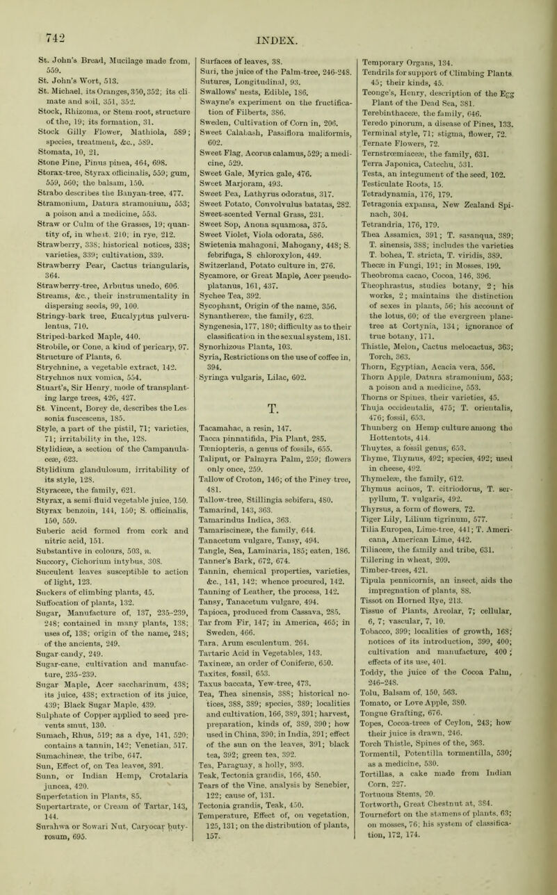 St. John’s Bread, Mucilage made from, 559. St. John's Wort, 513. St. Michael, its Oranges, 350,352; its cli mate and soil, 351, 352. Stock, Rhizoma, or Stem root, structure of the, 19; its formation, 31. Stock Gilly Flower, Mathiola, 5S9; species, treatment, &c., 589. Stomata, 10, 21. Stone Pine, Pious pinea, 464, 698. Storax-tree, Sty rax officinalis, 559; gum, 559, 560; the balsam, 150. Strabo describes the Banyan-tree. 477. Stramonium, Datura stramonium, 553; a poison and a medicine, 553. Straw or Culm of the Grasses, 19; quan- tity of, in wheat, 210; in rye, 212. Strawberry, 338; historical notices, 338; varieties, 339; cultivation, 339. Strawberry Pear, Cactus triangularis, 364. Strawberry-tree, Arbutus unedo, 606. Streams, &c., their instrumentality in dispersing seeds, 99, 100. Stringy-bark tree, Eucalyptus pulveru- lent us, 710. Striped-barked Maple, 440. Strobile, or Cone, a kind of pericarp, 97. Structure of Plants, 6. Strychnine, a vegetable extract, 142. Strychnos nux vomica, 554. Stuart’s, Sir Henry, mode of transplant- ing large trees, 426, 427. St. Vincent, Borey de, describes the Les sonia fuscescens, 185. Style, a part of the pistil, 71; varieties, 71; irritability in the, 12S. Stylidiese, a section of the Campanula- cese, 623. Stylidium glandulosum, irritability of its style, 128. Styracese, the family, 621. Styrax, a semi fluid vegetable juice, 150. Sty rax benzoin, 144, 150; S. officinalis, 150, 559. Suberic acid formed from cork and nitric acid, 151. Substantive in colours, 503, n. Succory, Cichorium intybus, 30S. Succulent leaves susceptible to action of light, 123. Suckers of climbing plants, 45. Suffocation of plants, 132. Sugar, Manufacture of, 137, 235.-239, 248; contained in many plants, 13S; uses of, 13S; origin of the name, 24S; of the ancients, 249. Sugar candy, 249. Sugar-cane, cultivation and manufac- ture, 235-239. Sugar Maple, Acer saccharinum, 43S; its juice, 438; extraction of its juice, 439; Black Sugar Maple, 439. Sulphate of Copper applied to seed pre- vents smut, 130. Sumach, Rhus, 519; as a dye, 141, 520; contains a tannin, 142; Venetian, 517. Sumachineae, the tribe, 647. Sun, Effect of, on Tea leaves, 391. Sunn, or Indian Hemp, Crotalaria juncea, 420. Superfetation in Plants, 85. Supertartrate, or Cream of Tartar, 143, 144. Surahwa or Sowari Nut, Caryocar ])uty- rosum, 695. Surfaces of leaves, 38. Suri, the juice of the Palm-tree, 246-24S. Sutures, Longitudinal, 93. Swallows’ nests, Edible, 186. Swayne’s experiment on the fructifica- tion of Filberts, 386. Sweden, Cultivation of Corn in, 206. Sweet Calabash, Passiflora maliformis, 602. Sweet Flag, Acorus calamus, 529; a medi- cine, 529. Sweet Gale, Myrica gale, 476. Sweet Marjoram, 493. Sweet Pea, Lathyrus odoratus, 317. Sweet Potato, Convolvulus batatas, 282. Sweet-scented Vernal Grass, 231. Sweet Sop, Anona squamosa, 375. Sweet Violet, Viola odorata, 586. Swietenia mahagoni. Mahogany, 448; S. febrifuga, S chloroxylon, 449. Switzerland, Potato culture in, 276. Sycamore, or Great Maple, Acer pseudo- platanus, 161, 437. Sychee Tea, 392. Sycophant, Origin of the name, 356. Synantliereae, the family, 623. Syngenesia, 177,180; difficulty as to their classification in the sexual system, 181. Synorhizous Plants, 103. Syria, Restrictions on the use of coffee in, 394. Syringa vulgaris, Lilac, 602. T. Tacamahac, a resin, 147. Tacca pinnatifida, Pia Plant, 2S5. Tseniopteris, a genus of fossils, 655. Taliput, or Palmyra Palm, 259; flowers only once, 259. Tallow of Croton, 146; of the Piney tree, 481. Tallow-tree, Stillingia sebifera, 4S0. Tamarind, 143, 363. Tamarindus Indica, 363. Tamariscineae, the family, 644. Tanaeetum vulgare, Tansy, 494. Tangle, Sea, Laminaria, 185; eaten, 186. Tanner's Bark, 672, 674. Tannin, chemical properties, varieties, &c., 141, 142; whence procured, 142. Tanning of Leather, the process, 142. Tansy, Tanaeetum vulgare, 494. Tapioca, produced from Cassava, 2S5. Tar from Fir, 147; in America, 465; in Sweden, 466. Tara, Arum esculentum. 264. Tartaric Acid in Vegetables, 143. Taxinea?, an order of Coniferse, 650. Taxites, fossil, 653. Taxus baccata, Yew-tree, 473. Tea, Thea sinensis, 388; historical no- tices, 388, 389; species, 3S9; localities and cultivation, 166, 389, 391; harvest, preparation, kinds of, 3S9, 390; how used in China, 390; in India, 391; effect of the sun on the leaves, 391; black tea, 392; green tea, 392. Tea, Paraguay, a holly, 393. Teak, Tectonia grandis, 166, 450. Tears of the Vine, analysis by Senebier, 122; cause of, 131. Tectonia grandis, Teak, 450. Temperature, Effect of, on vegetation, 125,131; on the distribution of plants, 157. Temporary Organs, 134. Tendrils for support of Climbing Plants 45; their kinds, 45. Teonge’s, Henry, description of the Egg Plant of the Dead Sea, 381. Terebinthacere, the family, 646. Teredo pinorum, a disease of Pines, 133. Terminal style, 71; stigma, flower, 72. Ternate Flowers, 72. Ternstrcemi acere, the family, 631. Terra Japonica, Catechu, 531. Testa, an integument of the seed, 102. Testiculate Roots, 15. Tetradynamia, 176, 179. Tetragonia expansa, New Zealand Spi- nach, 304. Tetrandria, 176, 179. Thea Assamica, 391; T. sasanqua, 3S9; T. sinensis, 3SS; includes the varieties T. bohea, T. stricta, T. viridis, 3S9. Thecae in Fungi, 191; in Mosses, 199. Theobroma cacao, Cocoa, 146, 396. Theophrastus, studies botany, 2; his works, 2; maintains the distinction of sexes in plants, 56; his account of the lotus, 60; of the evergreen plane- tree at Cortynia, 134; ignorance of true botany, 171. Thistle, Melon, Cactus melocactus, 363; Torch, 363. Thorn, Egyptian, Acacia vera, 556. Thorn Apple, Datura stramonium, 553; a poison and a medicine, 553. Thorns or Spines, their varieties, 45. Thuja occidentalis, 475; T. orientalis, 476; fossil, 653. Thunberg on Hemp culture among the Hottentots, 414. Thuytes, a fossil genus, 653. Thyme, Thymus, 492; species, 492; used in cheese, 492. Thymeleae, the family, 612. Thymus aciuos, T. citriodorus, T. scr- pyllum, T. vulgaris, 492. Thyrsus, a form of flowers, 72. Tiger Lily, Liliura tigrinum, 577. Tilia Europea, Lime-tree, 441; T. Ameri- cana, American Lime, 442. Tiliacese, the family and tribe, 631. Tillering in wheat, 209. Timber-trees, 421. Tipula pennicomis, an insect, aids the impregnation of plants, SS. Tissot on Horned Rye, 213. Tissue of Plants, Areolar, 7; cellular, 6, 7; vascular, 7, 10. Tobacco, 399; localities of growth, 16S; notices of its introduction, 399, 400; cultivation and manufacture, 400 ; effects of its use, 401. Toddy, the juice of the Cocoa Palm, 246-248. Tolu, Balsam of, 150, 563. Tomato, or Love Apple, 3S0. Tongue Grafting, 676. Topes, Cocoa-trees of Ceylon, 243; how their juice is drawn, 246. Torch Thistle, Spines of the, 363. Tormentil, Potentilla tormentilla, 530f as a medicine, 530. Tortillas, a cake made from Indian Corn, 227. Tortuous Stems, 20. Tortworth, Great Chestmit at, 3S4. Tournefort on the stamens of plants. 63; on mosses, 76; his system of classifica- tion, 172, 174.