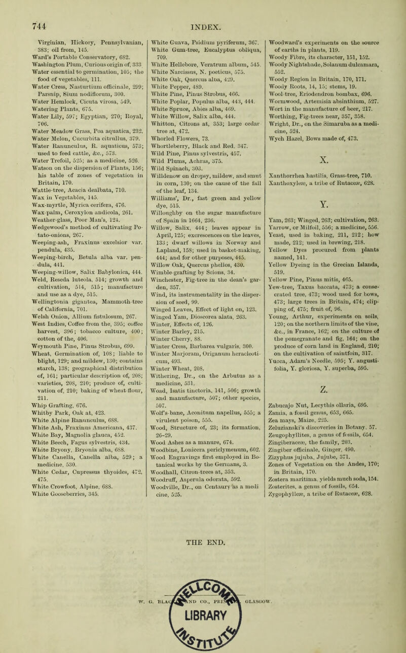 Virginian, Hickory, Pennsylvanian, 383; oil from, 145. Ward’s Portable Conservatory, CS2. Washington Plum, Curious origin of, 333 Water essential to germination, 105; the food of vegetables, 111. Water Cress, Nasturtium officinale, 299; Parsnip, Sium nodiflorum, 300. Water Hemlock, Cicuta virosa, 549. Watering Plants, 675. Water Lily, 597; Egyptian, 270; Royal, 706. Water Meadow Grass, Poa aquatica, 232. Water Melon, Cucurbita citrullus, 379. Water Ranunculus, R. aquaticus, 573; used to feed cattle, &c., 573. Water Trefoil, 525; as a medicine, 526. Watson on the dispersion of Plants, 156; his table of zones of vegetation in Britain, 170. Wattle-tree, Acacia dealbata, 710. Wax in Vegetables, 145. Wax-myrtle, Myrica cerifera, 476. Wax-palm, Ceroxylon andicola, 261. Weather-glass, Poor Man's, 124. Wedgewood’s method of cultivating Po- tato-onions, 267. Weeping-ash, Fraxinus excelsior var. pendula, 435. Weeping-birch, Betula alba var. pen- dula, 441. Weeping-willow, Salix Babylonica, 444. Weld, Reseda luteola, 514; growth and cultivation, 514, 515; manufacture and use as a dye, 515. Wellingtouia gigautea, Mammoth-tree of California, 701. Welsh Onion, Allium fistulosum, 267. West Indies, Coffee from the, 395; coffee harvest, 396; tobacco culture, 400; cotton of the, 406. Weymouth Pine, Pinus Strobus, 699. Wheat, Germination of, 10S; liable to blight, 129; and mildew, 130; contains starch, 138; geographical distribution of, 161; particular description of, 208; varieties, 20S, 210; produce of, culti- vation of, 210; baking of wheat-flour, 211. Whip Grafting, 676. Whitby Park, Oak at, 423. White Alpine Ranunculus, 6SS. White Ash, Fraxinus Americana, 437. White Bay, Magnolia glauca, 452. White Beech, Fagus sylvestris, 434. White Bryony, Bryonia alba, OSS. White Cauella, Canella alba, 529; a medicine, 530. White Cedar, Cupressus thyoides, 472, 475. White Crowfoot, Alpine, 68S. White Gooseberries, 345. White Guava, Psidium pyriferum, 367. White Gum-tree, Eucalyptus obliqua, 709. White Hellebore, Veratrum album, 545. White Narcissus, N. poeticus, 575. White Oak, Quercus alba, 429. White Pepper, 4S9. White Pine, Pinus Strobus, 466. White Poplar, Populus alba, 443, 444. White Spruce, Abies alba, 469. White Willow, Salix alba, 444. Whitton, Citrons at, 353; large cedar tree at, 472. Whorled Flowers, 73. Whortleberry, Black and Red. 347. Wild Pine, Pinus sylvestris, 457. Wild Plums, Achras, 375. Wild Spinach, 303. Willdenow on dropsy, mildew, and smut in corn, 130; on the cause of the fall of the leaf, 134. Williams’, Dr., fast green and yellow dye, 515. Willoughby on the sugar manufacture of Spain in 1664, 236. Willow, Salix, 444; leaves appear in April, 125; excrescences on the leaves, 133; dwarf willows in Norway and Lapland, 158; used in basket-making, 444; aud for other purposes, 445. Willow Oak, Quercus phellos, 430. Wimble-grafting by Scions, 34. Winchester, Fig-tree in the dean’s gar- den, 357. Wind, its instrumentality in the disper- sion of seed, 99. Winged Leaves, Effect of light on, 123. Winged Yam, Dioscorea alata, 263. Winter, Effects of, 126. Winter Barley, 215. Winter Cherry, SS. Winter Cress, Barbarea vulgaris. 300. Winter Marjoram, Origanum heracleoti- cum, 493. Winter Wheat, 208. Withering, Dr., on the Arbutus as a medicine, 531. Woad, Isatis tinctoria, 141, 506; growth and manufacture, 507; other species, 507. Wolf s-bane, Aconitum napellus, 555; a virulent poison, 555. Wood, Structure of, 23; its formation, 26-29. Wood Ashes as a manure, 674. Woodbine, Lonicera periclymenum, 602. Wood Engravings first employed in Bo- tanical works by the Germans, 3. Woodhall, Citron-trees at, 353. Woodruff, Asperula odorata, 592. Woodville, Dr., on Centaury as a medi cine, 525. THE END. Woodward’s experiments on the source of earths in plants, 119. Woody Fibre, its character, 151, 152. Woody Nightshade, Solanum dulcamara, 552. Woody Region in Britain, 170, 171. Woody Roots, 14, 15; stems, 19. Wool tree, Eriodendron bombax, 696. Wormwood, Artemisia absinthium, 527. Wort in the manufacture of beer, 217. Worthing, Fig-trees near, 357, 358. Wright, Dr., on the Simaruba as a medi- cine, 524. Wych Hazel, Bows made of, 473. x. Xanthorrhea hastilis, Grass-tree, 710. Xanthoxyleaj, a tribe of Rntaceae, 628. Y. Yam, 263; Winged, 263; cultivation, 263. Yarrow, or Milfoil, 556; a medicine, 556. Yeast, used in baking, 211, 212; how made, 212; used in brewing, 218. Yellow Dyes procured from plants named, 141. Yellow Dyeing in the Grecian Islands, 519. Yellow Pine, Pinus mitis, 465. Yew-tree, Taxus baccata, 473; a conse- crated tree, 473; wood used for bows, 473; large trees in Britain, 474; clip- ping of, 475; fruit of, 96. Young, Arthur, experiments on soils, 120; on the northern limits of the vine, &c., in France, 162; on the culture of the pomegranate and fig, 164; on the produce of corn land in England, 210; on the cultivation of saintfoin, 317. Yucca, Adam’s Needle, 595; Y. angusti- lolia, Y. gloriosa, Y. superba, 595. z. Zabucajo Nut, Lecythis ollaria, 695. Zamia, a fossil genus, 653, 665. Zea mays, Maize, 225. Zeluzianski’s discoveries in Botany. 57. Zeugophyllites, a genus of fossils, 654. Zingiberaceae, the family, 203. Zingiber officinale. Ginger, 490. Zizyphus jujuba, Jujube, 371. Zones of Vegetation on the Andes, 170; in Britain, 170. Zostera maritima, yields much soda, 154. Zosterites, a genus of fossils, (554. Zygophylleie, a tribe of Rntaceae, 628.