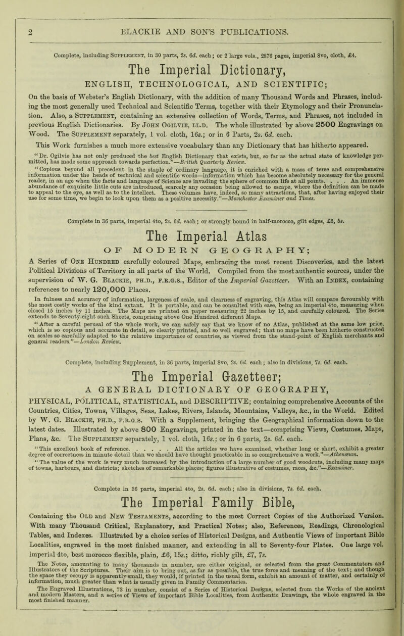 Complete, including Supplement, in SO parts, 2s. 6cZ. each; or 2 large vols., 2876 pages, imperial 8vo, cloth, £4. The Imperial Dictionary, ENGLISH, TECHNOLOGICAL, AND SCIENTIFIC; On the basis of Webster’s English Dictionary, with the addition of many Thousand Words and Phrases, includ- ing the most generally used Technical and Scientific Terms, together with their Etymology and their Pronuncia- tion. Also, a Supplement, containing an extensive collection of Words, Terms, and Phrases, not included in previous English Dictionaries. By John Ogilvie, ll.d. The whole illustrated by above 2500 Engravings on Wood. The Supplement separately, 1 vol cloth, 16s.; or in 6 Parts, 2s. 6d. each. This Work furnishes a much more extensive vocabulary than any Dictionary that has hitherto appeared. “Dr. Ogilvie has not only produced the best English Dictionary that exists, but, so far as the actual state of knowledge per- mitted, has made some approach towards perfection.”—British Quarterly Review. “ Copious beyond all precedent in the staple of ordinary language, it is enriched with a mass of terse and comprehensive information under the heads of technical and scientific words—information which has become absolutely necessary for the general reader, in an age when the facts and language of Science are invading the sphere of common life at all points. . . . An immense abundance of exquisite little cuts are introduced, scarcely any occasion being allowed to escape, where the definition can be made to appeal to the eye, as well as to the intellect. These volumes have, indeed, so many attractions, that, after having enjoyed their use for some time, we begin to look upon them as a positive necessity.”—Manchester Examiner and Times. Complete in 36 parts, imperial 4to, 2s. 6d. each; or strongly bound in half-morocco, gilt edges, £5, 5s. The Imperial Atlas OF MODERN OROGRAPHY; A Series of One Hundred carefully coloured Maps, embracing the most recent Discoveries, and the latest Political Divisions of Territory in all parts of the World. Compiled from the most authentic sources, under the supervision of W. G. Blackie, ph.d., f.b.g.s., Editor of the Imperial Gazetteer. With an Index, containing references to nearly 120,000 Places. In fulness and accuracy of information, largeness of scale, and clearness of engraving, this Atlas will compare favourably with the most costly works of the kind extant. It is portable, and can be consulted with ease, being an imperial 4to, measuring when closed 15 inches by 11 inches. The Maps are printed on paper measuring 22 inches by 15, and carefully coloured. The Series extends to Seventy-eight such Sheets, comprising above One Hundred different Maps. “After a careful perusal of the whole work, we can safely say that we know of no Atlas, published at the same low price, which is so copious and accurate in detail, so clearly printed, and so well engraved; that no maps have been hitherto constructed on scales so carefully adapted to the relative importance of countries, as viewed from the stand-point of English merchants and general readers.”—London Review, Complete, including Supplement, in 36 parts, imperial Svo, 2s. 6d. each; also in divisions, 7s. 6d. each. The Imperial Gazetteer; A GENERAL DICTIONARY OF GEOGRAPHY, PHYSICAL, POLITICAL, STATISTICAL, and DESCRIPTIVE; containing comprehensive Accounts of the Countries, Cities, Towns, Villages, Seas, Lakes, Rivers, Islands, Mountains, Valleys, &c., in the World. Edited by W. G. Blackie, ph.d., f.r.g.s. With a Supplement, bringing the Geographical information down to the latest dates. Illustrated by above 800 Engravings, printed in the text—comprising Views, Costumes, Maps, Plans, &c. The Supplement separately, 1 vol. cloth, 16s.; or in 6 parts, 2s. 6d. each. “ This excellent book of reference All the articles we have examined, whether long or short, exhibit a greater degree of correctness in minute detail than we should have thought practicable in so comprehensive a work.”—Atherueum. “ The value of the work is very much increased by the introduction of a large number of good woodcuts, including many maps of towns, harbours, and districts; sketches of remarkable places; figures illustrative of costumes, races, &c.”—Examiner. Complete In 36 parts, imperial 4to, 2s. 6d. each; also in divisions, 7s. 6d. each. The Imperial Family Bible, Containing the Old and New Testaments, according to the most Correct Copies of the Authorized Version. With many Thousand Critical, Explanatory, and Practical Notes; also, References, Readings, Chronological Tables, and Indexes. Illustrated by a choice series of Historical Designs, and Authentic Views of important Bible Localities, engraved in the most finished manner, and extending in all to Seventy-four Plates. One large vol. imperial 4to, best morocco flexible, plain, £6, 15s.; ditto, richly gilt, £7, 7s. The Notes, amounting to many thousands in number, are either original, or selected from the great Commentators and Illustrators of the Scriptures. Their aim is to bring out, <is far as possible, the true force and meaning of the text; and though the space they occupy is apparentlv small, they would, if printed in the usual form, exhibit an amount of matter, and certainly of information, much greater than what is usually given in Family Commentaries. The Engraved Illustrations, 73 in number, consist of a Series of Historical Designs, selected from the Works of the ancient and modern Masters, and a series of Views of important Bible Localities, from Authentic Drawings, the whole engraved in the most finished manner.