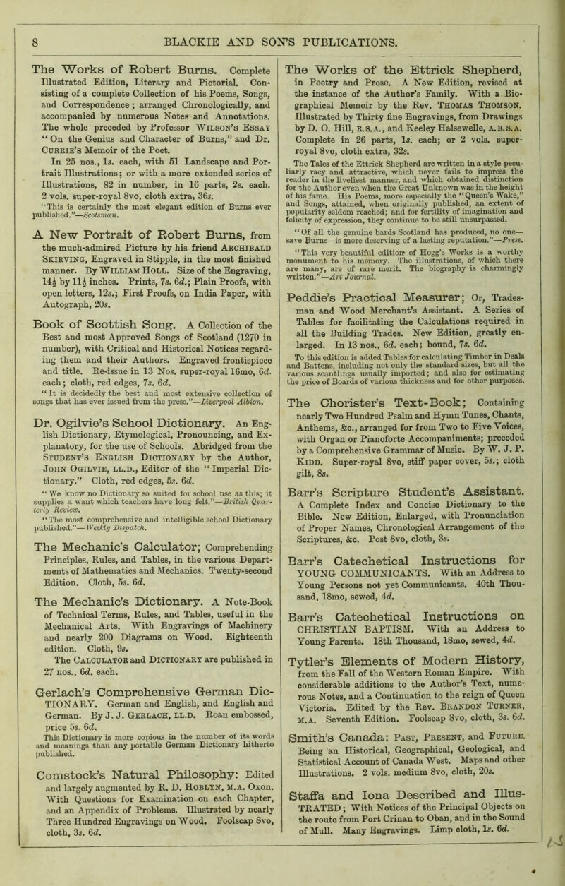 The Works of Robert Burns. Complete Illustrated Edition, Literary and Pictorial. Con- sisting of a complete Collection of his Poems, Songs, and Correspondence; arranged Chronologically, and accompanied by numerous Notes and Annotations. The whole preceded by Professor “Wilson’s Essay “ On the Genius and Character of Burns,” and Dr. Currie’s Memoir of the Poet. In 25 nos., Is. each, with 51 Landscape and Por- trait Illustrations; or with a more extended series of Illustrations, 82 in number, in 16 parts, 2s. each. 2 vols. super-royal 8vo, cloth extra, 36s. “This is certainly the most elegant edition of Burns ever published. ”—Scotsman. A New Portrait of Robert Burns, from the much-admired Picture by his friend Archibald Skirving, Engraved in Stipple, in the most finished manner. By William Holl. Size of the Engraving, 14.j by Hi inches. Prints, 7s. 6d.\ Plain Proofs, with open letters, 12s.; First Proofs, on India Paper, with Autograph, 20s. Book of Scottish Song. A Collection of the Best and most Approved Songs of Scotland (1270 in number), with Critical and Historical Notices regard- ing them and their Authors. Engraved frontispiece and title. Re-issue in 13 Nos. super-royal 16mo, 6d. each; cloth, red edges, 7s. 6d. “ It is decidedly the best and most extensive collection of songs that has ever issued from the press.”—Liverpool Albion. Dr. Ogilvie’s School Dictionary. An Eng- lish Dictionary, Etymological, Pronouncing, and Ex- planatory, for the use of Schools. Abridged from the Student’s English Dictionary by the Author, John Ogilvie, ll.d., Editor of the “Imperial Dic- tionary.” Cloth, red edges, 5s. 6d. “ We know no Dictionary so suited for school use as this; it supplies a want which teachers have long felt.”—British Quar- terly Review. “The most comprehensive and intelligible school Dictionary published.—Weekly Dispatch. The Mechanic’s Calculator; Comprehending Principles, Rules, and Tables, in the various Depart- ments of Mathematics and Mechanics. Twenty-second Edition. Cloth, 5s. 6d. The Mechanic’s Dictionary. A Note-Book of Technical Terms, Rules, and Tables, useful in the Mechanical Arts. With Engravings of Machinery and nearly 200 Diagrams on Wood. Eighteenth edition. Cloth, 9s. The Calculator and Dictionary are published in 27 nos., 6d. each. Gerlach’s Comprehensive German Dic- TIONARY. German and English, and English and German. By J. J. Gerlach, LL.D. Roan embossed, price 5s. 6d. This Dictionary is more copious in the number of its words and meanings than any portable German Dictionary hitherto published. Comstock’s Natural Philosophy: Edited and largely augmented by R. D. Hoblyn, M.a. Oxon. With Questions for Examination on each Chapter, and an Appendix of Problems. Illustrated by nearly Three Hundred Engravings on Wood. Foolscap 8vo, cloth, 3s. 6d. The Works of the Ettrick Shepherd, in Poetry and Prose. A New Edition, revised at the instance of the Author’s Family. With a Bio- graphical Memoir by the Rev. Thomas Thomson. Hlustrated by Thirty fine Engravings, from Drawings by D. O. Hill, R.S.A., and Keeley Halsewelle, A.R.8.A. Complete in 26 parts, Is. each; or 2 vols. Buper- royal 8vo, cloth extra, 32s. The Tales of the Ettrick Shepherd are written in a style pecu- liarly racy and attractive, which never fails to impress the reader in the liveliest manner, and which obtained distinction for the Author even when the Great Unknown was in the height of his fame. His Poems, more especially the “Queen’s Wake,” and Songs, attained, when originally published, an extent of popularity seldom reached; and for fertility of imagination and felicity of expression, they continue to be still unsurpassed. “ Of all the genuine bards Scotland has produced, no one— save Bums—is more deserving of a lasting reputation.”—Press. “This very beautiful edition* of Hogg’s Works is a worthy monument to his memory. The illustrations, of which there are many, are of rare merit. The biography is charmingly written.”—Art Journal. Peddie’s Practical Measurer; Or, Trades- man and Wood Merchant’s Assistant. A Series of Tables for facilitating the Calculations required in all the Building Trades. New Edition, greatly en- larged. In 13 nos., 6d. each; bound, 7s. 6d. To this edition is added Tables for calculating Timber in Deals and Battens, including not only the standard sizes, but all the various scantlings usually imported; and also for estimating the price of Boards of various thickness and for other purposes. The Chorister’s Text-Book; Containing nearly Two Hundred Psalm and Hymn Tunes, Chants, Anthems, &c,, arranged for from Two to Five Voices, with Organ or Pianoforte Accompaniments; preceded by a Comprehensive Grammar of Music. By W. J. P. Kidd. Super-royal 8vo, stiff paper cover, 5*.; cloth gilt, 8s. Barr’s Scripture Student’s Assistant. A Complete Index and Concise Dictionary to the Bible. New Edition, Enlarged, with Pronunciation of Proper Names, Chronological Arrangement of tlio Scriptures, &c. Post 8vo, cloth, 3s. Barr’s Catechetical Instructions for YOUNG COMMUNICANTS. With an Address to Young Persons not yet Communicants. 40th Thou- sand, 18mo, sewed, 4d. Barr’s Catechetical Instructions on CHRISTIAN BAPTISM. With an Address to Young Parents. 18th Thousand, 18mo, sewed, 4d. Tytler’s Elements of Modern History, from the Fall of the Western Roman Empire. With considerable additions to the Author’s Text, nume- rous Notes, and a Continuation to the reign of Queen Victoria. Edited by the Rev. Brandon Turner, M.a. Seventh Edition. Foolscap 8vo, cloth, 3s. 6d. Smith’s Canada: Past, Present, and Future. Being an Historical, Geographical, Geological, and Statistical Account of Canada West. Maps and other Illustrations. 2 vols. medium 8vo, cloth, 20s. Staffa and Iona Described and Illus- TRATED; With Notices of the Principal Objects on the route from Port Crinan to Oban, and in the Sound of Mull. Many Engravings. Limp cloth, Is. 6d. *