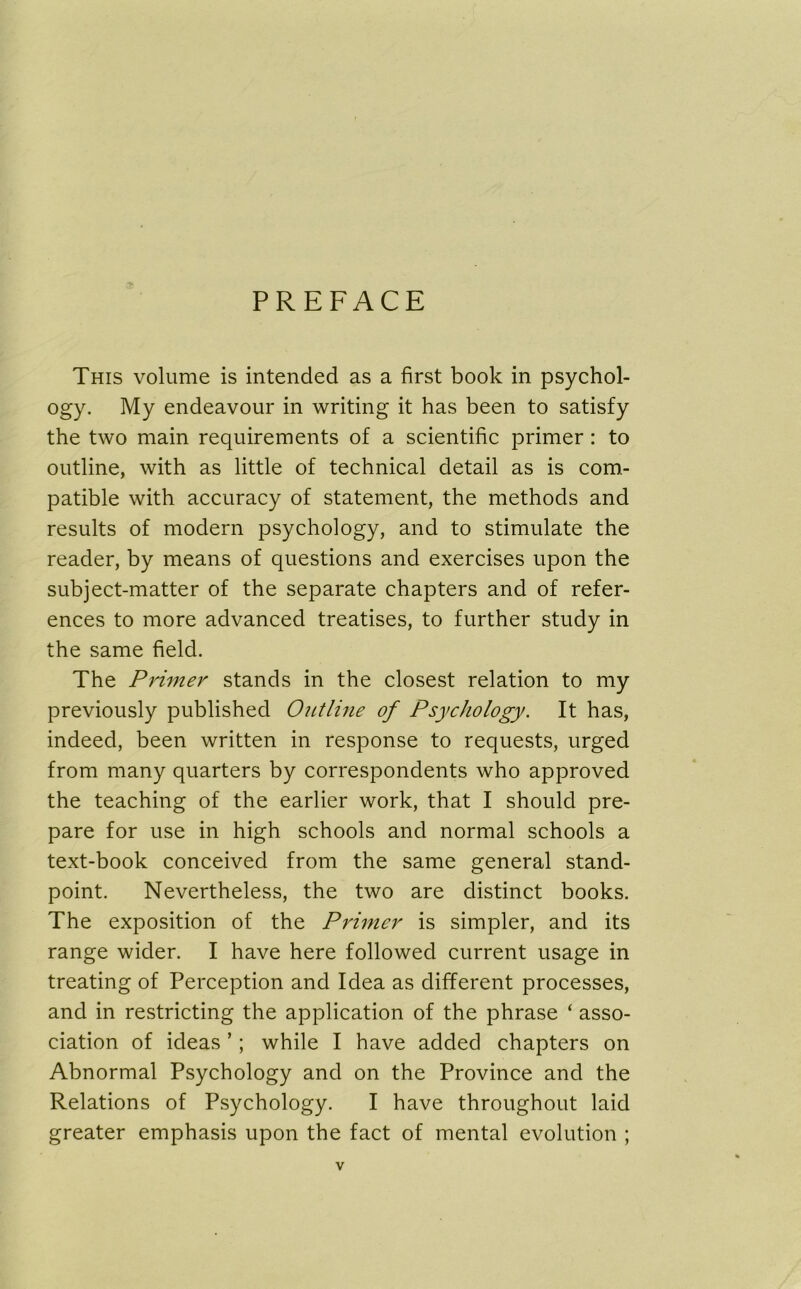 PREFACE This volume is intended as a first book in psychol- ogy. My endeavour in writing it has been to satisfy the two main requirements of a scientific primer : to outline, with as little of technical detail as is com- patible with accuracy of statement, the methods and results of modern psychology, and to stimulate the reader, by means of questions and exercises upon the subject-matter of the separate chapters and of refer- ences to more advanced treatises, to further study in the same field. The Primer stands in the closest relation to my previously published Outline of Psychology. It has, indeed, been written in response to requests, urged from many quarters by correspondents who approved the teaching of the earlier work, that I should pre- pare for use in high schools and normal schools a text-book conceived from the same general stand- point. Nevertheless, the two are distinct books. The exposition of the Primer is simpler, and its range wider. I have here followed current usage in treating of Perception and Idea as different processes, and in restricting the application of the phrase ‘ asso- ciation of ideas ’; while I have added chapters on Abnormal Psychology and on the Province and the Relations of Psychology. I have throughout laid greater emphasis upon the fact of mental evolution ;