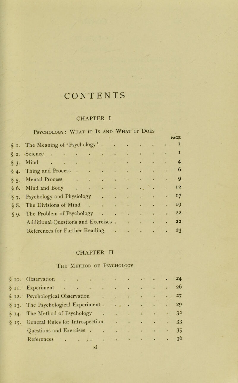 CONTENTS CHAPTER I Psychology: What it Is and What it Does PAGE § i. The Meaning of ‘ Psychology ’ . § 2. Science ..... § 3. Mind ..... § 4. Thing and Process . § 5. Mental Process § 6. Mind and Body § 7. Psychology and Physiology § 8. The Divisions of Mind § 9. The Problem of Psychology Additional Questions and Exercises References for Further Reading CHAPTER II The Method of Psychology § 10. Observation ..... . 24 § II. Experiment ..... . . . . 26 § 12. Psychological Observation . 27 § i3- The Psychological Experiment . . 29 § 14- The Method of Psychology • 32 § 15- General Rules for Introspection • 33 Questions and Exercises . • 35 References . , . 36 4 6 9 12 17 19 22 22