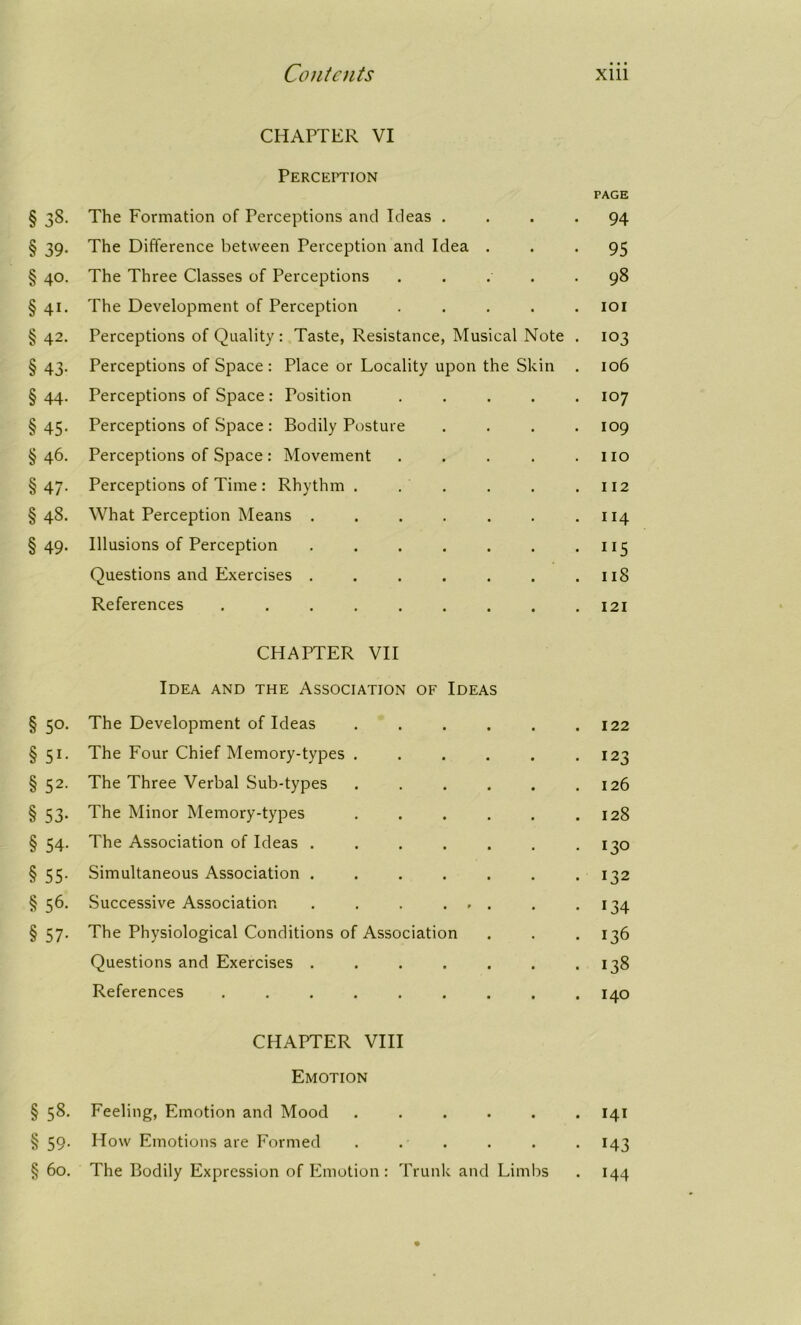 CHAPTER VI Perception PAGE § 38. The Formation of Perceptions and Ideas .... 94 § 39. The Difference between Perception and Idea ... 95 § 40. The Three Classes of Perceptions . . . . .98 § 41. The Development of Perception ..... 101 § 42. Perceptions of Quality : Taste, Resistance, Musical Note . 103 § 43. Perceptions of Space: Place or Locality upon the Skin . 106 §44. Perceptions of Space: Position ..... 107 §45. Perceptions of Space: Bodily Posture .... 109 §46. Perceptions of Space: Movement . . . . .110 §47. Perceptions of Time: Rhythm . . ' . . .112 §48. What Perception Means . . . . . . .114 §49. Illusions of Perception . . . . . . . 115 Questions and Exercises . . . . . . .118 References ......... 121 CHAPTER VII Idea and the Association of Ideas § 50. The Development of Ideas . . . . . .122 §51. The Four Chief Memory-types . . . . . .123 §52. The Three Verbal Sub-types ...... 126 § 53. The Minor Memory-types . . . . . .128 § 54. The Association of Ideas . . . . . . .130 § 55. Simultaneous Association ....... 132 § 56. Successive Association . . . ... . .134 § 57. The Physiological Conditions of Association . . . 136 Questions and Exercises . . . . . . .138 References ......... 140 CHAPTER VIII Emotion § 58. Feeling, Emotion and Mood ...... 141 § 59. How Emotions are Formed . . . . . . 143 § 60. The Bodily Expression of Emotion : Trunk and Limbs . 144