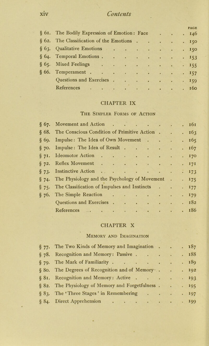 PAGE §61. The Bodily Expression of Emotion: Face . . 146 §62. The Classification of the Emotions . • 15° § 63. Qualitative Emotions ..... . 150 § 64. Temporal Emotions ...... • 153 §65. Mixed Feelings ...... • 155 §66. Temperament ....... • I57 Questions and Exercises ..... • 159 References ....... . . 160 CHAPTER IX The Simpler Forms of Action §67. Movement and Action ...... . 161 §68. The Conscious Condition of Primitive Action . . 163 §69. Impulse : The Idea of Own Movement . 165 § 7°- Impulse : The Idea of Result ..... . 167 § 71- Ideomotor Action ....... . 170 § 72- Reflex Movement ....... . 171 § 73- Instinctive Action ....... • 173 § 74- The Physiology and the Psychology of Movement • *75 § 75- The Classification of Impulses and Instincts . 177 § 76- The Simple Reaction ...... . 179 Questions and Exercises ...... . 182 References ........ . 186 CHAPTER X Memory and Imagination §77. The Two Kinds of Memory and Imagination . . .187 § 78. Recognition and Memory: Passive . . . . . 18S § 79. The Mark of Familiarity . . . . . . .189 § 80. The Degrees of Recognition and of Memory . . . 192 §81. Recognition and Memory: Active ..... 193 §82. The Physiology of Memory and Forgetfulness . . . 195 §83. The ‘ Three Stages ’ in Remembering .... 197 § 84. Direct Apprehension 199