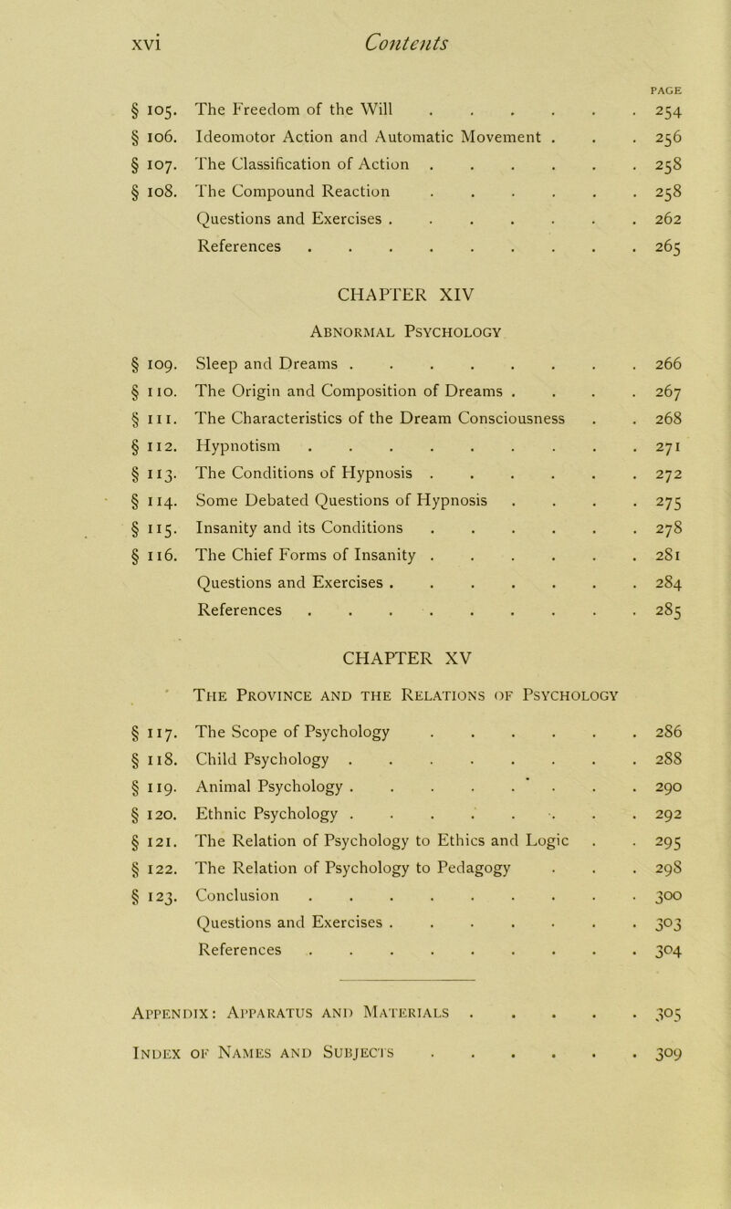 PAGE § 105. The Freedom of the Will ...... 254 § 106. Ideomotor Action and Automatic Movement . . . 256 § 107. The Classification of Action ...... 258 § 108. The Compound Reaction ...... 258 Questions and Exercises ....... 262 References ......... 265 CHAPTER XIV Abnormal Psychology § 109. Sleep and Dreams ........ 266 § 110. The Origin and Composition of Dreams .... 267 § in. The Characteristics of the Dream Consciousness . . 268 §112. Hypnotism . . . . . . . . .271 § 113. The Conditions of Hypnosis ...... 272 § 114. Some Debated Questions of Hypnosis .... 275 § 115. Insanity and its Conditions ...... 278 § 116. The Chief Forms of Insanity ...... 2S1 Questions and Exercises ....... 284 References 285 CHAPTER XV * The Province and the Relations of Psychology § 117- The Scope of Psychology ...... 286 § 118. Child Psychology ........ 288 § 119- Animal Psychology . . . . . 290 § 120. Ethnic Psychology . . . . . 292 § 121. The Relation of Psychology to Ethics and Logic 295 § 122. The Relation of Psychology to Pedagogy 29S § 123. Conclusion ......... 3°° Questions and Exercises ....... 303 References ......... 3°4 ArPENDix: Apparatus and Materials 305 Index of Names and Subjects 309