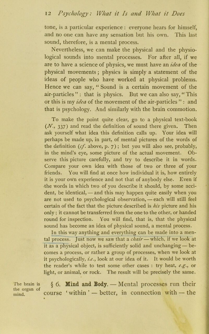 tone, is a particular experience : everyone hears for himself, and no one can have any sensation but his own. This last sound, therefore, is a mental process. Nevertheless, we can make the physical and the physio- logical sounds into mental processes. For after all, if we are to have a science of physics, we must have an idea of the physical movements; physics is simply a statement of the ideas of people who have worked at physical problems. Hence we can say, “ Sound is a certain movement of the air-particles ” : that is physics. But we can also say, “This or this is my idea of the movement of the air-particles ” : and that is psychology. And similarly with the brain commotion. To make the point quite clear, go to a physical text-book (iV., 337) and read the definition of sound there given. Then ask yourself what idea this definition calls up. Your idea will perhaps be made up, in part, of mental pictures of the words of the definition (cf. above, p. 7) ; but you will also see, probably, in the mind’s eye, some picture of the actual movement. Ob- serve this picture carefully, and try to describe it in words. Compare your own idea with those of two or three of your friends. You will find at once how individual it is, how entirely it is your own experience and not that of anybody else. Even if the words in which two of you describe it should, by some acci- dent, be identical, — and this may happen quite easily when you are not used to psychological observation, — each will still feel certain of the fact that the picture described is his picture and his only ; it cannot be transferred from the one to the other, or handed round for inspection. You will find, that is, that the physical sound has become an idea of physical sound, a mental process. In this way anything and everything can be made into a men- tal process. Just now we saw that a chair—which, if we look at it as a physical object, is sufficiently solid and unchanging—be- comes a process, or rather a group of processes, when we look at it psychologically. i.e., look at our idea of it. It would be worth the reader’s while to test some other cases : try heat, eg., or light, or animal, or rock. The result will be precisely the same. The brain is § 6. Mind and Body. — Mental processes run their the organ of , ., mind. course within — better, in connection with — the