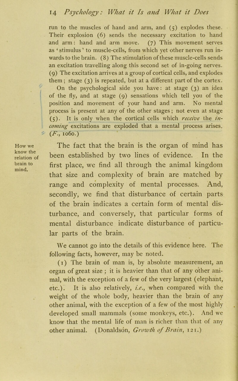 How we know the relation of brain to mind. run to the muscles of hand and arm, and (5) explodes these. Their explosion (6) sends the necessary excitation to hand and arm: hand and arm move. (7) This movement serves as ‘ stimulus 1 to muscle-cells, from which yet other nerves run in- wards to the brain. (8) The stimulation of these muscle-cells sends an excitation travelling along this second set of in-going nerves. (9) The excitation arrives at a group of cortical cells, and explodes them ; stage (3) is repeated, but at a different part of the cortex. On the psychological side you have : at stage (3) an idea of the fly, and at stage (9) sensations which tell you of the position and movement of your hand and arm. No mental process is present at any of the other stages; not even at stage (5). It is only when the cortical cells which receive the in- coming excitations are exploded that a mental process arises. (F., 1060.) The fact that the brain is the organ of mind has been established by two lines of evidence. In the first place, we find all through the animal kingdom that size and complexity of brain are matched by range and complexity of mental processes. And, secondly, we find that disturbance of certain parts of the brain indicates a certain form of mental dis- turbance, and conversely, that particular forms of mental disturbance indicate disturbance of particu- lar parts of the brain. We cannot go into the details of this evidence here. The following facts, however, may be noted. (1) The brain of man is, by absolute measurement, an organ of great size ; it is heavier than that of any other ani- mal, with the exception of a few of the very largest (elephant, etc.). It is also relatively, /.<?., when compared with the weight of the whole body, heavier than the brain of any other animal, with the exception of a few of the most highly developed small mammals (some monkeys, etc.). And we know that the mental life of man is richer than that of any other animal. (Donaldson, Growth of Brain, 121.)