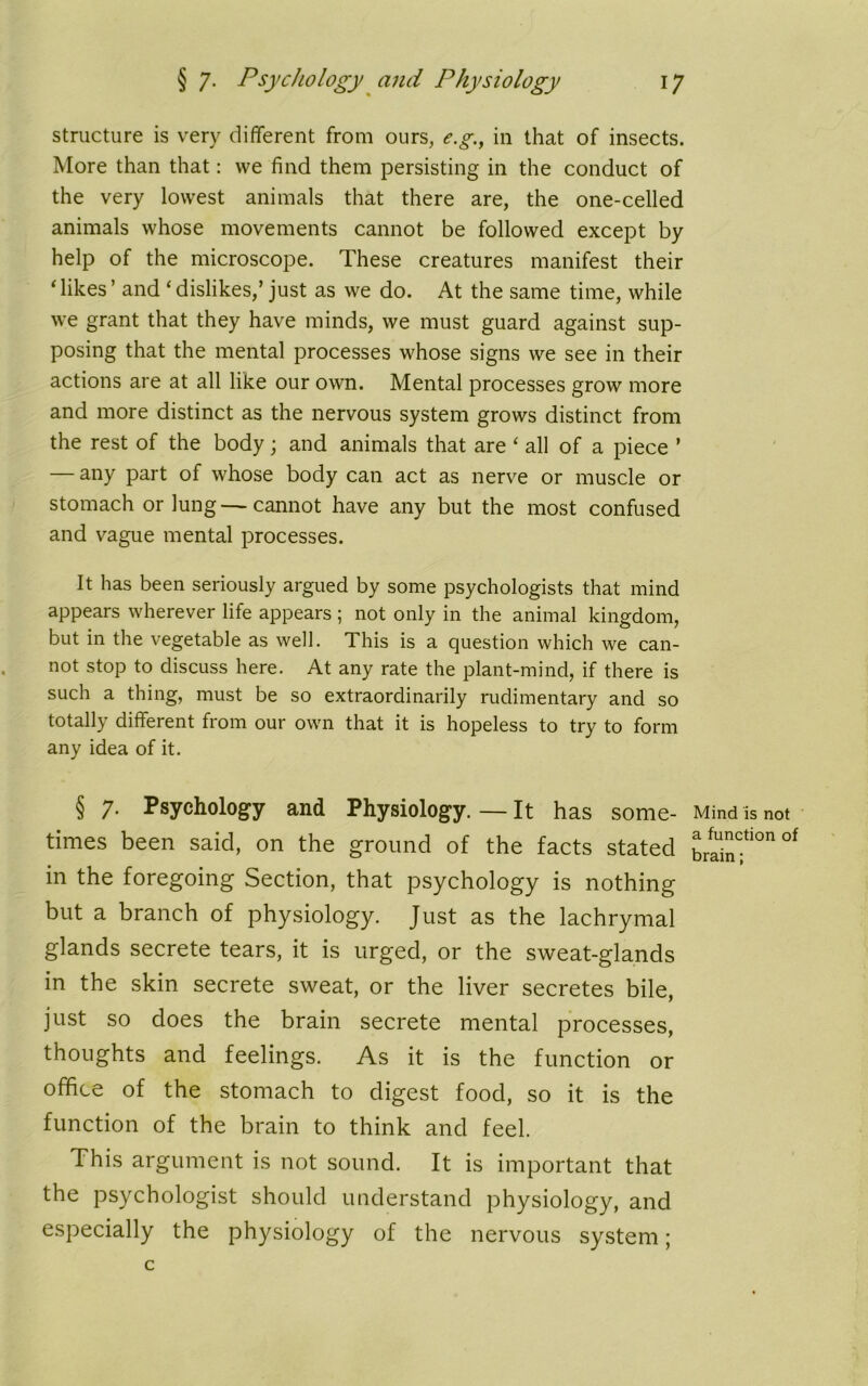structure is very different from ours, e.g., in that of insects. More than that: we find them persisting in the conduct of the very lowest animals that there are, the one-celled animals whose movements cannot be followed except by help of the microscope. These creatures manifest their Tikes’ and ‘dislikes,’ just as we do. At the same time, while we grant that they have minds, we must guard against sup- posing that the mental processes whose signs we see in their actions are at all like our own. Mental processes grow more and more distinct as the nervous system grows distinct from the rest of the body; and animals that are ‘ all of a piece ’ — any part of whose body can act as nerve or muscle or stomach or lung—cannot have any but the most confused and vague mental processes. It has been seriously argued by some psychologists that mind appears wherever life appears ; not only in the animal kingdom, but in the vegetable as well. This is a question which we can- not stop to discuss here. At any rate the plant-mind, if there is such a thing, must be so extraordinarily rudimentary and so totally different from our own that it is hopeless to try to form any idea of it. § 7. Psychology and Physiology.—It has some- Mind is not times been said, on the ground of the facts stated brainf™ °f in the foregoing Section, that psychology is nothing but a branch of physiology. Just as the lachrymal glands secrete tears, it is urged, or the sweat-glands in the skin secrete sweat, or the liver secretes bile, just so does the brain secrete mental processes, thoughts and feelings. As it is the function or office of the stomach to digest food, so it is the function of the brain to think and feel. This argument is not sound. It is important that the psychologist should understand physiology, and especially the physiology of the nervous system; c