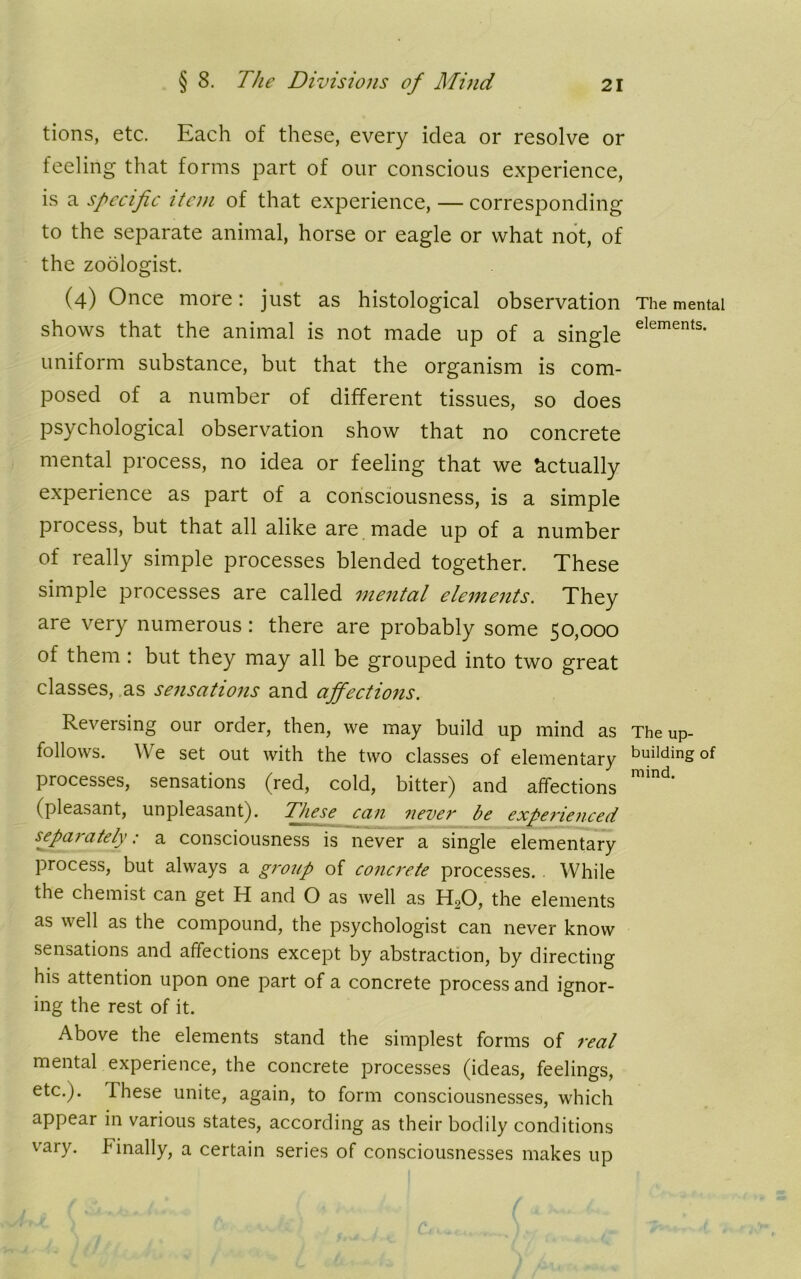 tions, etc. Each of these, every idea or resolve or feeling that forms part of our conscious experience, is a specific item of that experience, — corresponding to the separate animal, horse or eagle or what not, of the zoologist. (4) Once more: just as histological observation shows that the animal is not made up of a single uniform substance, but that the organism is com- posed of a number of different tissues, so does psychological observation show that no concrete mental process, no idea or feeling that we Actually experience as part of a consciousness, is a simple process, but that all alike are made up of a number of really simple processes blended together. These simple processes are called mental elements. They are very numerous: there are probably some 50,000 of them : but they may all be grouped into two great classes, as sensations and affections. Reversing our order, then, we may build up mind as follows. We set out with the two classes of elementary processes, sensations (red, cold, bitter) and affections (pleasant, unpleasant). These can never be experienced separately; a consciousness is never a single elementary process, but always a group of concrete processes. While the chemist can get H and O as well as H20, the elements as well as the compound, the psychologist can never know sensations and affections except by abstraction, by directing his attention upon one part of a concrete process and ignor- ing the rest of it. Above the elements stand the simplest forms of real mental experience, the concrete processes (ideas, feelings, etc.). These unite, again, to form consciousnesses, which appear in various states, according as their bodily conditions vary. T inally, a certain series of consciousnesses makes up The mental elements. The up- building of mind.