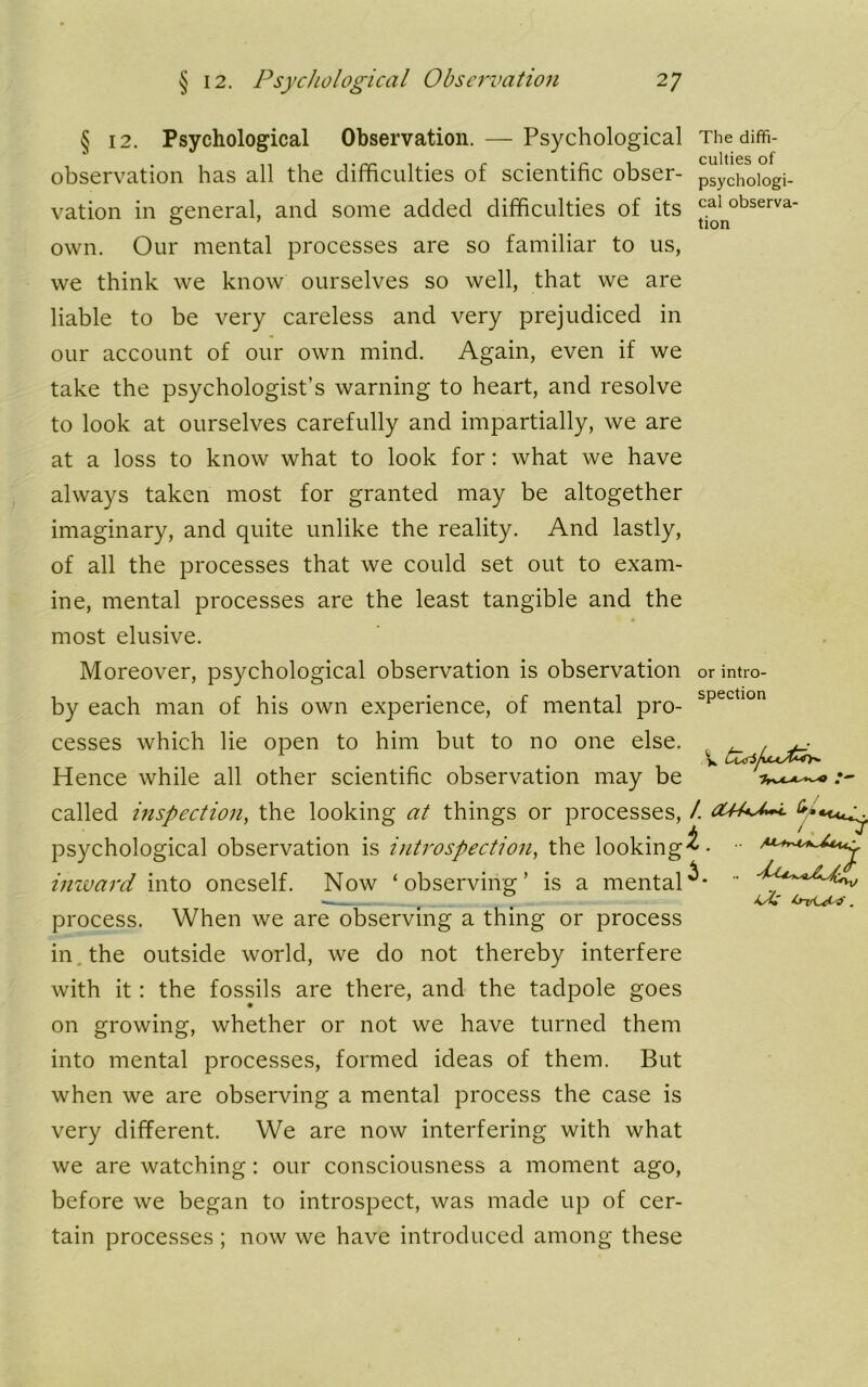 § 12. Psychological Observation. — Psychological observation has all the difficulties of scientific obser- vation in general, and some added difficulties of its own. Our mental processes are so familiar to us, we think we know ourselves so well, that we are liable to be very careless and very prejudiced in our account of our own mind. Again, even if we take the psychologist’s warning to heart, and resolve to look at ourselves carefully and impartially, we are at a loss to know what to look for: what we have always taken most for granted may be altogether imaginary, and quite unlike the reality. And lastly, of all the processes that we could set out to exam- ine, mental processes are the least tangible and the 4 most elusive. Moreover, psychological observation is observation by each man of his own experience, of mental pro- cesses which lie open to him but to no one else. Hence while all other scientific observation may be called inspection, the looking at things or processes, psychological observation is introspection, the looking inward into oneself. Now ‘observing’ is a mental process. When we are observing a thing or process in the outside world, we do not thereby interfere with it: the fossils are there, and the tadpole goes on growing, whether or not we have turned them into mental processes, formed ideas of them. But when we are observing a mental process the case is very different. We are now interfering with what we are watching: our consciousness a moment ago, before we began to introspect, was made up of cer- tain processes ; now we have introduced among these The diffi- culties of psychologi- cal observa- tion or intro- spection i, . •• O-v.