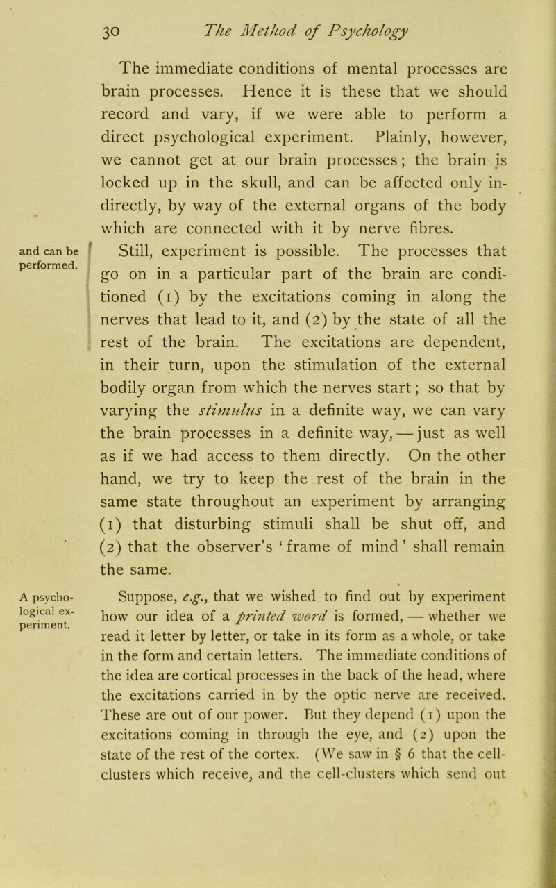 and can be performed. A psycho- logical ex- periment. The immediate conditions of mental processes are brain processes. Hence it is these that we should record and vary, if we were able to perform a direct psychological experiment. Plainly, however, we cannot get at our brain processes; the brain is locked up in the skull, and can be affected only in- directly, by way of the external organs of the body which are connected with it by nerve fibres. Still, experiment is possible. The processes that go on in a particular part of the brain are condi- tioned (i) by the excitations coming in along the nerves that lead to it, and (2) by the state of all the rest of the brain. The excitations are dependent, in their turn, upon the stimulation of the external bodily organ from which the nerves start; so that by varying the stimulus in a definite way, we can vary the brain processes in a definite way, — just as well as if we had access to them directly. On the other hand, we try to keep the rest of the brain in the same state throughout an experiment by arranging (1) that disturbing stimuli shall be shut off, and (2) that the observer’s ‘ frame of mind ’ shall remain the same. Suppose, e.g., that we wished to find out by experiment how our idea of a printed word is formed, — whether we read it letter by letter, or take in its form as a whole, or take in the form and certain letters. The immediate conditions of the idea are cortical processes in the back of the head, where the excitations carried in by the optic nerve are received. These are out of our power. But they depend (1) upon the excitations coming in through the eye, and (2) upon the state of the rest of the cortex. (We saw in § 6 that the cell- clusters which receive, and the cell-clusters which send out