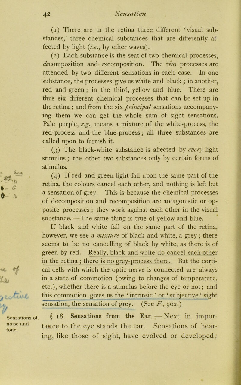 (1) There are in the retina three different ‘visual sub- stances,’ three chemical substances that are differently af- fected by light {i.e., by ether waves). (2) Each substance is the seat of two chemical processes, ^composition and ^composition. The two processes are attended by two different sensations in each case. In one substance, the processes give us white and black ; in another, red and green; in the third, yellow and blue. There are thus six different chemical processes that can be set up in the retina ; and from the six principal sensations accompany- ing them we can get the whole sum of sight sensations. Pale purple, e.g., means a mixture of the white-process, the red-process and the blue-process; all three substances are called upon to furnish it. (3) The black-white substance is affected by eve?y light stimulus; the other two substances only by certain forms of stimulus. (4) If red and green light fall upon the same part of the retina, the colours cancel each other, and nothing is left but a sensation of grey. This is because the chemical processes of decomposition and recomposition are antagonistic or op- posite processes; they work against each other in the visual substance.—The same thing is true of yellow and blue. If black and white fall on the same part of the retina, however, we see a mixture of black and white, a grey ; there seems to be no cancelling of black by white, as there is of green by red. Really, black and white do cancel each other in the retina; there is no grey-process there. But the corti- cal cells with which the optic nerve is connected are always in a state of commotion (owing to changes of temperature, etc.),whether there is a stimulus before the eye or not; and this commotion gives us the ‘ intrinsic ’ or ‘ subjective ’ sight sensation, the sensation of grey. (See F., 902.) § 18. Sensations from the Ear.:—Next in impor- tance to the eye stands the ear. Sensations of hear- ing, like those of sight, have evolved or developed;