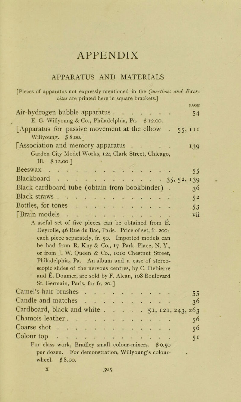 APPENDIX APPARATUS AND MATERIALS [Pieces of apparatus not expressly mentioned in the Questions and Exer- cises are printed here in square brackets.] PAGE Air-hydrogen bubble apparatus ....... 54 E. G. Willyoung & Co., Philadelphia, Pa. $ 12.00. [Apparatus for passive movement at the elbow . 55, in Willyoung. $8.00.] [Association and memory apparatus 139 Garden City Model Works, 124 Clark Street, Chicago, 111. $12.00.] Beeswax 55 Blackboard 35,52,139 Black cardboard tube (obtain from bookbinder) . 36 Black straws 52 Bottles, for tones 53 [Brain models . . ■ vii A useful set of five pieces can be obtained from E. Deyrolle, 46 Rue du Bac, Paris. Price of set, fr. 200; each piece separately, fr. 50. Imported models can be had from R. Kny & Co., 17 Park Place, N. Y., or from J. W. Queen & Co., 1010 Chestnut Street, Philadelphia, Pa. An album and a case of stereo- scopic slides of the nervous centres, by C. Debierre and E. Doumer, are sold by F. Alcan, 108 Boulevard St. Germain, Paris, for fr. 20.] Camel’s-hair brushes Candle and matches 36 Cardboard, black and white 51,121, 243, 263 Chamois leather 56 Coarse shot 56 Colour top 51 For class work, Bradley small colour-mixers. $0.50 per dozen. For demonstration, Willyoung’s colour- wheel. $8.00.