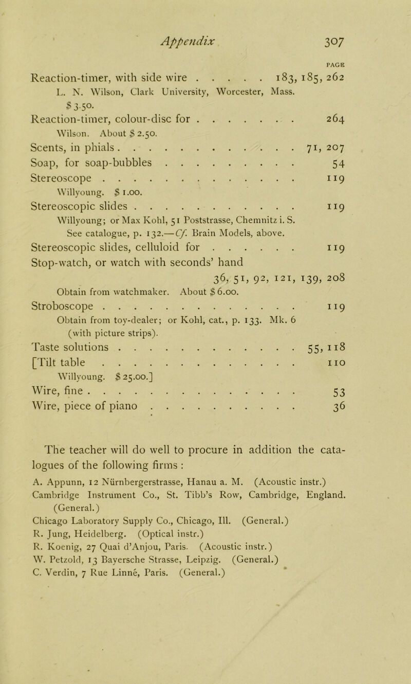 PAGE Reaction-timer, with side wire 183, 185, 262 L. N. Wilson, Clark University, Worcester, Mass. $ 3-5°- Reaction-timer, colour-disc for 264 Wilson. About $ 2.50. Scents, in phials 71, 207 Soap, for soap-bubbles 54 Stereoscope 119 Willyoung. $ 1.00. Stereoscopic slides 119 Willyoung; or Max Kohl, 51 Poststrasse, Chemnitz i. S. See catalogue, p. 132.— Cf. Brain Models, above. Stereoscopic slides, celluloid for 119 Stop-watch, or watch with seconds’ hand 36, 51, 92, 121, 139, 208 Obtain from watchmaker. About $ 6.00. Stroboscope 119 Obtain from toy-dealer; or Kohl, cat., p. 133. Mk. 6 (with picture strips). Taste solutions 55,118 [Tilt table no Willyoung. $ 25.00.] Wire, fine 53 Wire, piece of piano 36 The teacher will do well to procure in addition the cata- logues of the following firms ; A. Appunn, 12 Niirnbergerstrasse, Hanau a. M. (Acoustic instr.) Cambridge Instrument Co., St. Tibb’s Row, Cambridge, England. (General.) Chicago Laboratory Supply Co., Chicago, 111. (General.) R. Jung, Heidelberg. (Optical instr.) R. Koenig, 27 Quai d’Anjou, Paris. (Acoustic instr.) W. Petzold, 13 Bayersche Strasse, Leipzig. (General.) C. Verdin, 7 Rue Linne, Paris. (General.)