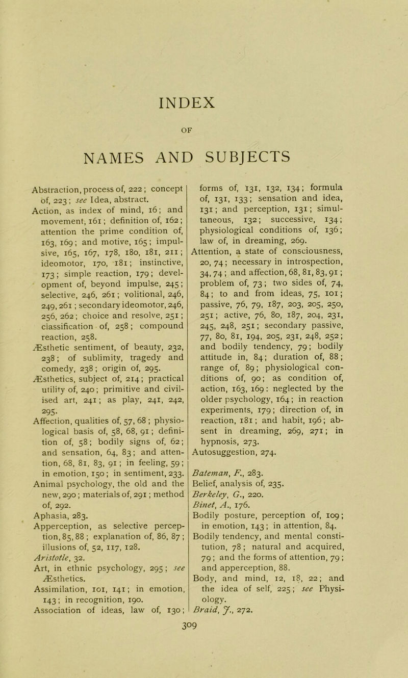 INDEX OF NAMES AND Abstraction, process of, 222; concept of, 223; see Idea, abstract. Action, as index of mind, 16; and movement, 161; definition of, 162; attention the prime condition of, 163, 169; and motive, 165; impul- sive, 165, 167, 178, 180, 181, 211 ; ideomotor, 170, 181; instinctive, 173; simple reaction, 179; devel- opment of, beyond impulse, 245; selective, 246, 261; volitional, 246, 249, 261; secondary ideomotor, 246, 256, 262; choice and resolve, 231; classification of, 258; compound reaction, 258. /Esthetic sentiment, of beauty, 232, 238; of sublimity, tragedy and comedy, 238 ; origin of, 293. ^Esthetics, subject of, 214; practical utility of, 240; primitive and civil- ised art, 241; as play, 241, 242, 295- Affection, qualities of, 57, 68 ; physio- logical basis of, 58, 68, 91; defini- tion of, 58; bodily signs of, 62; and sensation, 64, 83; and atten- tion, 68, 81, 83, 91; in feeling, 59; in emotion, 150; in sentiment, 233. Animal psychology, the old and the new, 290; materials of, 291; method of, 292. Aphasia, 283. Apperception, as selective percep- tion, 85, 88 ; explanation of, 86, 87 ; illusions of, 52, 117, 128. Aristotle, 32. Art, in ethnic psychology, 295; see ^Esthetics. Assimilation, 101, 141; in emotion, 143; in recognition, 190. Association of ideas, law of, 130; SUBJECTS forms of, 131, 132, 134; formula of, 131, 133; sensation and idea, 131; and perception, 131; simul- taneous, 132; successive, 134; physiological conditions of, 136; law of, in dreaming, 269. Attention, a state of consciousness, 20,74; necessary in introspection, 34, 74 ; and affection, 68, 81, 83,91 ; problem of, 73; two sides of, 74, 84; to and from ideas, 75, iox; passive, 76, 79, 187, 203, 205, 250, 251; active, 76, 80, 187, 204, 231, 245, 248, 251; secondary passive, 77, 80, 81, 194, 205, 231, 248, 252; and bodily tendency, 79; bodily attitude in, 84; duration of, 88; range of, 89; physiological con- ditions of, 90; as condition of, action, 163, 169: neglected by the older psychology, 164; in reaction experiments, 179; direction of, in reaction, 181; and habit, 196; ab- sent in dreaming, 269, 271; in hypnosis, 273. Autosuggestion, 274. Bateman, F., 283. Belief, analysis of, 233. Berkeley, G., 220. Binet, A., 176. Bodily posture, perception of, 109; in emotion, 143 ; in attention, 84. Bodily tendency, and mental consti- tution, 78; natural and acquired, 79 ; and the forms of attention, 79 ; and apperception, 88. Body, and mind, 12, 18, 22; and the idea of self, 225; see Physi- ology. Braid, J., 272.