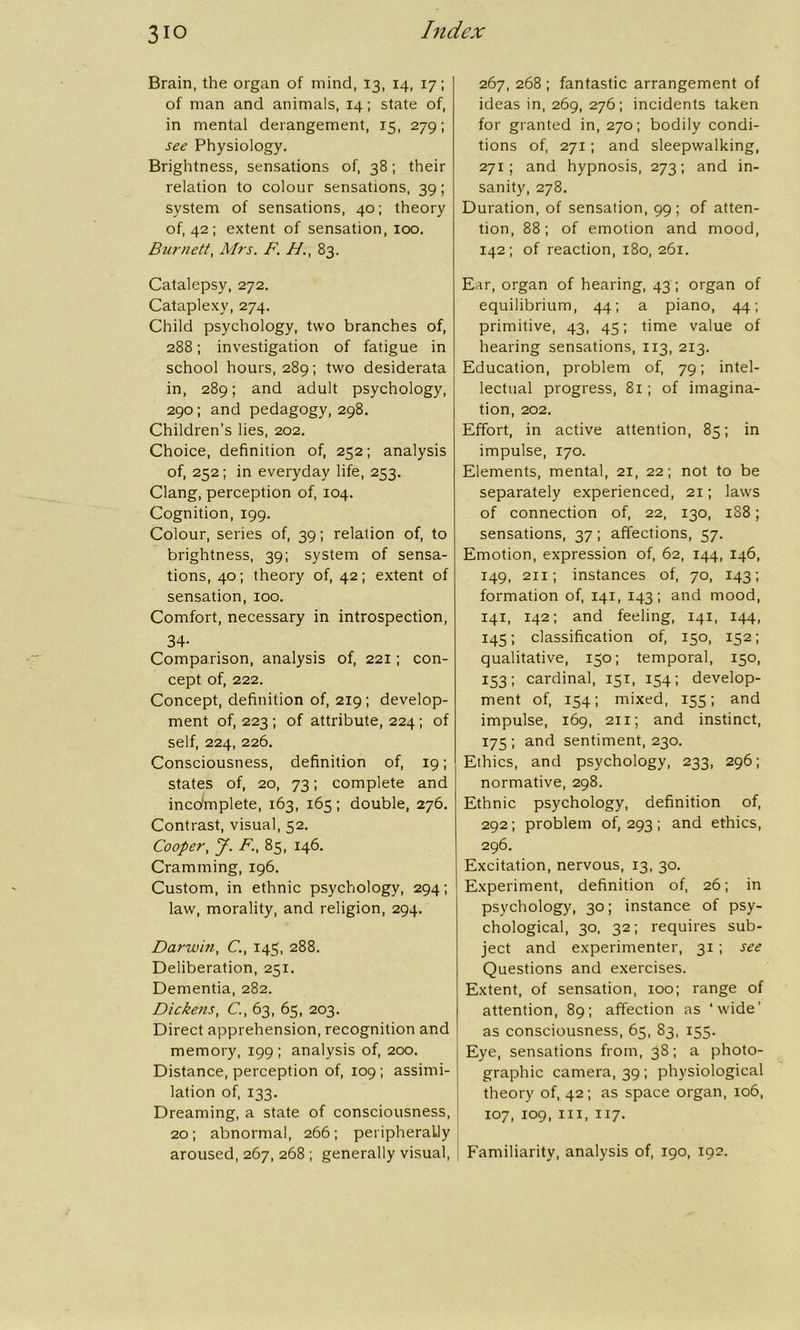 3io Brain, the organ of mind, 13, 14, 17; of man and animals, 14; state of, in mental derangement, 15, 279; see Physiology. Brightness, sensations of, 38; their relation to colour sensations, 39; system of sensations, 40; theory of, 42; extent of sensation, 100. Burnett, Mrs. F. //., 83. Catalepsy, 272. Cataplexy, 274. Child psychology, two branches of, 288; investigation of fatigue in school hours, 289; two desiderata in, 289; and adult psychology, 290; and pedagogy, 298. Children’s lies, 202. Choice, definition of, 252; analysis of, 252; in everyday life, 253. Clang, perception of, 104. Cognition, 199. Colour, series of, 39; relation of, to brightness, 39; system of sensa- tions, 40 ; theory of, 42 ; extent of sensation, 100. Comfort, necessary in introspection, 34- Comparison, analysis of, 221; con- cept of, 222. Concept, definition of, 219; develop- ment of, 223 ; of attribute, 224; of self, 224, 226. Consciousness, definition of, 19; states of, 20, 73; complete and incomplete, 163, 165; double, 276. Contrast, visual, 52. Cooper, J. F., 85, 146. Cramming, 196. Custom, in ethnic psychology, 294; law, morality, and religion, 294. Darwin, C., 145, 288. Deliberation, 251. Dementia, 282. Dickens, C., 63, 65, 203. Direct apprehension, recognition and memory, 199; analysis of, 200. Distance, perception of, 109 ; assimi- lation of, 133. Dreaming, a state of consciousness, 20; abnormal, 266; peripherally aroused, 267, 268 ; generally visual, 267, 268 ; fantastic arrangement of ideas in, 269, 276; incidents taken for granted in, 270; bodily condi- tions of, 271; and sleepwalking, 271; and hypnosis, 273; and in- sanity, 278. Duration, of sensation, 99; of atten- tion, 88; of emotion and mood, 142; of reaction, 180, 261. Ear, organ of hearing, 43 ; organ of equilibrium, 44; a piano, 44; primitive, 43, 45; time value of hearing sensations, 113, 213. Education, problem of, 79; intel- lectual progress, 81; of imagina- tion, 202. Effort, in active attention, 85; in impulse, 170. Elements, mental, 21, 22; not to be separately experienced, 21; laws of connection of, 22, 130, 1S8; sensations, 37; affections, 57. Emotion, expression of, 62, 144, 146, 149, 211; instances of, 70, 143; formation of, 141, 143; and mood, 141, 142; and feeling, 141, 144, 145; classification of, 150, 152; qualitative, 150; temporal, 150, 153; cardinal, 151, 154; develop- ment of, 154; mixed, 155; and impulse, 169, 211; and instinct, 175 ; and sentiment, 230. Ethics, and psychology, 233, 296; normative, 298. Ethnic psychology, definition of, 292; problem 0^293; and ethics, 296. Excitation, nervous, 13, 30. Experiment, definition of, 26; in psychology, 30; instance of psy- chological, 30, 32; requires sub- ject and experimenter, 31; see Questions and exercises. Extent, of sensation, 100; range of attention, 89; affection as ‘wide’ as consciousness, 65, 83, 155. Eye, sensations from, 38; a photo- graphic camera, 39; physiological theory of, 42 ; as space organ, 106, 107, 109, hi, 117. Familiarity, analysis of, 190, 192.