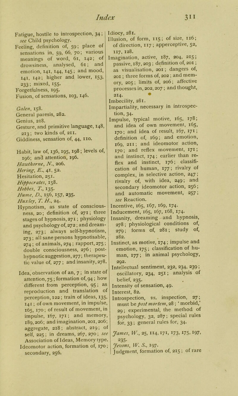 Fatigue, hostile to introspection, 34; sec Child psychology. Feeling, definition of, 59; place of sensations in, 59, 66, 70; various meanings of word, 61, 142; of drowsiness, analysed, 61; and emotion, 141, 144, 145 ; and rnood, 141, 142; higher and lower, 153, 233; mixed, 155. Forgetfulness, 195. Fusion, of sensations, 103, 146. Galen, 158. General paresis, 282. Genius, 218. Gesture, and primitive language, 148, 213; two kinds of, 211. Giddiness, sensation of, 44, no. Habit, law of, 136,195, 198 ; levels of, 196; and attention, 196. Hawthorne, N206. Hering, E., 41, 52. Hesitation, 251. Hippocrates, 158. Hobbes, T., 135. Hume, D., 156, 157, 235. Huxley, T. H., 24. Hypnotism, as state of conscious- ness, 20; definition of, 271; three stages of hypnosis, 271; physiology and psychology of, 272 ; and dream- ing, 273; always self-hypnotism, 273 ; all sane persons hypnotisable, 274; of animals, 274 ; rapport, 275 ; double consciousness, 276; post- hvpnotic suggestion, 277; therapeu- tic value of, 277 ; and insanity, 278. Idea, observation of an, 7 ; in state of attention, 75 ; formation of, 94 ; how different from perception, 95; as reproduction and translation of perception, 122; train of ideas, 135, 141; of own movement, in impulse, 165, 170; of result of movement, in impulse, 167, 171; and memory, 189,206; and imagination, 201, 206; aggregate, 218; abstract, 219; of self, 225; in dreams, 267, 270; see Association of Ideas, Memory type. Ideomotor action, formation of, 170; secondary, 256. Idiocy, 281. Illusion, of form, 115; of size, 116; of direction, 117; apperceptive, 52, 117, 128. Imagination, active, 187, 204, 215; passive, 187, 203 ; definition of, 201; as visualisation, 201; dangers of, 201; three forms of, 202 ; and mem- ory, 205; limits of, 206; affective processes in, 202, 207 ; and thought, 214. ** Imbecility, 281. Impartiality, accessary in introspec- tion, 34. Impulse, typical motive, 165, 178; and idea of own movement, 165, 170; and idea of result, 167, 171 ’» definition of, 169; and emotion, 169, 211; and ideomotor action, 170; and reflex movement, 171; and instinct, 174; earlier than re- flex and instinct, 176; classifi- cation of human, 177; rivalry of complex, in selective action, 247; rivalry of, with idea, 249; and secondary ideomotor action, 256; and automatic movement, 257; see Reaction. Incentive, 165, 167, 169, 174. Inducement, 165, 167, 168, 174. Insanity, dreaming and hypnosis, 278; physiological conditions of, 279; forms of, 281; study of, 282. Instinct, as motive, 174; impulse and emotion, 175; classification of hu- man, 177 ; in animal psychology, 292. Intellectual sentiment, 232, 234, 239 ; oscillatory, 234, 251; analysis of belief, 235. Intensity of sensation, 49. Interest, 82. Introspection, vs. inspection, 27; must bepostmortem, 28 ; ‘ morbid,’ 29; experimental, the method of psychology, 32, 287; special rules for, 33; general rules for, 34. James, W., 25, 114,17b *73. *75. *97. 235- Jevons, W. S., 197. Judgment, formation of, 215; of rare