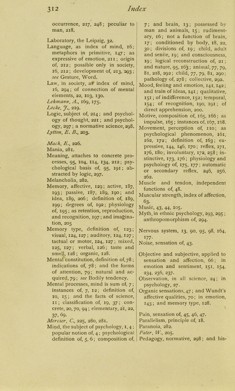 occurrence, 217, 248; peculiar to man, 218. Laboratory, the Leipzig, 32. Language, as index of mind, 16; metaphors in primitive, 147; as expressive of emotion, 211 ; origin of, 212; possible only in society, 16, 2x2; development of, 213, 293; see Gesture, Word. Law, in society, a? index of mind, 16, 294; of connection of mental elements, 22, 103, 130. Lehmann, A., 169, 175. Locke, J., 219. Logic, subject of, 214; and psychol- ogy of thought, 221; and psychol- ogy, 297 ; a normative science, 298. Lytton, E. B., 203. Mach, E., 226. Mania, 281. Meaning, attaches to concrete pro- cesses, 95, 104, 114, 134, 212; psy- chological basis of, 95, 191; ab- stracted by logic, 297. Melancholia, 282. Memory, affective, 129; active, 187, I931 passive, 187, 189, 190; and idea, 189, 206; definition of, 189, 199; degrees of, 192; physiology of, 195 ; as retention, reproduction, and recognition, 197 ; and imagina- tion, 205 Memory type, definition of, 123; visual, 124,127 ; auditory, 124, 127 ; tactual or motor, 124, 127; mixed, 125, 127; verbal, 126; taste and smell, 128; organic, 128. Mental constitution, definition of, 78 ; indications of, 78; and the forms of attention, 79; natural and ac- quired, 79; see Bodily tendency. Mental processes, mind is sum of, 7 ; instances of, 7, 12; definition of, 10, 15 ; and the facts of science, 11; classification of, 19, 37; con- crete, 20, 70, 94 ; elementary, 21, 22, 37. 69- Mercier, C., 225, 280, 281. Mipd, the subject of psychology, 1,4; popular notion of, 4 ; psychological definition of, 5, 6 ; composition of, 7; and brain, 13; possessed by man and animals, 15; rudiment- ary, 16; not a function of brain, 17; conditioned by body, 18, 22, 30; divisions of, 19; child, adult and senile, 19; and consciousness, 19; logical reconstruction of, 21; and nature, 95, 163 ; animal, 77, 79, 81, 218, 292; child, 77, 79, 81, 290; pathology of, 278 ; collective, 292. Mood, feeling and emotion, 141,142; and train of ideas, 141; qualitative, 151; of indifference, 152; temporal, 154; of recognition, 190, 191 ; of direct apprehension, 200. Motive, composition of, 165, 166; as impulse, 165; instances of, 167, 168. Movement, perception of, no; as psychological phenomenon, 161, 162, 172; definition of, 163; ex- pressive, 144, 146, 170; reflex, 171, 176, 180; involuntary, 172, 258; in- stinctive, 173, 176; physiology and psychology of, 175, 177; automatic or secondary reflex, 246, 256, 262. Muscle and tendon, independent functions of, 48. Muscular strength, index of affection, 63- Music, 43, 44, 105. Myth, in ethnic psychology, 293, 295 ; anthropomorphism of, 294. Nervous system, 13, 90, 95, 98, 164, 177- Noise, sensation of, 43. Objective and subjective, applied to sensation and affection, 66; in emotion and sentiment, 151, 154, 234, 236, 237. Observation, in all science, 24; in psychology, 27. Organic sensations, 47 ; and Wundt’s affective qualities, 70; in emotion, 143; and memory type, 128. Pain, sensation of, 45, 46, 47. Parallelism, principle of, 18. Paranoia, 282. Pater, W., 205. Pedagogy, normative, 298; and his-