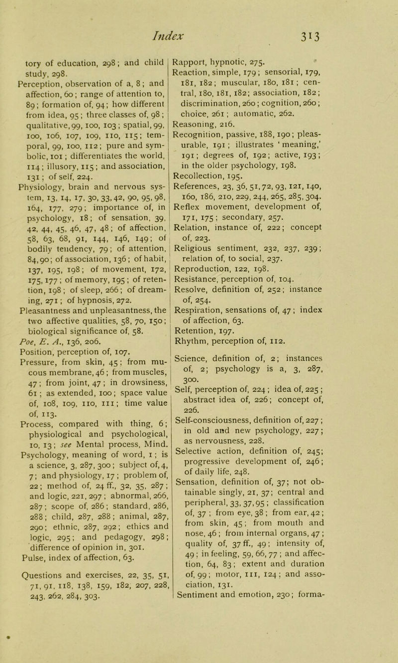 tory of education, 298; and child study, 298. Perception, observation of a, 8; and affection, 60; range of attention to, 89; formation of, 94; how different from idea, 95 ; three classes of, 98 ; qualitative,99, 100, 103; spatial, 99, 100, 106, 107, 109, no, 115; tem- poral, 99, 100, 112; pure and sym- bolic, 101; differentiates the world, 114 ; illusory, 115 ; and association, 131; of self, 224. Physiology, brain and nervous sys- tem, 13, 14, 17, 30, 33,42, 90, 95, 98, 164, 177, 279; importance of, in psychology, 18; of sensation, 39, 42, 44, 45, 46, 47, 48; of affection, 58, 63, 68, 91, 144, 146, 149; of j bodily tendency, 79; of attention, 84,90; of association, 136; of habit, 137, 195, 198; of movement, 172, 175,177 ; of memory, 195 ; of reten- tion, 198 ; of sleep, 266; of dream- ing, 271; of hypnosis, 272. Pleasantness and unpleasantness, the two affective qualities, 58, 70, 150; biological significance of, 58. Poe, E. A., 136, 206. Position, perception of, 107. Pressure, from skin, 45 ; from mu- cous membrane, 46; from muscles, 47 ; from joint, 47 ; in drowsiness, 61 ; as extended, 100; space value of, 108, 109, no, in; time value of, 113. Process, compared with thing, 6; physiological and psychological, 10, 13; see Mental process, Mind. Psychology, meaning of word, 1; is a science, 3, 287, 300; subject of, 4, 7; and physiology, 17 ; problem of, 22; method of, 24 ff., 32, 35, 287; and logic, 221, 297 ; abnormal, 266, 287; scope of, 286; standard, 286, 288; child, 287, 288; animal, 287, 290; ethnic, 287, 292; ethics and logic, 295; and pedagogy, 298; difference of opinion in, 301. Pulse, index of affection, 63. Questions and exercises, 22, 35, 51, 71,91, 118, 138, 159, 182, 207, 228, 243. 262, 284, 303. Rapport, hypnotic, 275. Reaction, simple, 179; sensorial, 179, 181, 182; muscular, 180, 181; cen- tral, 180, 181, 182; association, 182; discrimination, 260; cognition, 260; choice, 261 ; automatic, 262. Reasoning, 216. Recognition, passive, 188, 190; pleas- urable, 191 ; illustrates ‘ meaning,’ 191; degrees of, 192; active, 193; in the older psychology, 198. Recollection, 195. References, 23, 36, 51,72, 93,121, 140, 160, 186, 2io, 229, 244, 265, 285, 304. Reflex movement, development of, 171, 175; secondary, 257. Relation, instance of, 222; concept of, 223. Religious sentiment, 232, 237, 239; relation of, to social, 237. Reproduction, 122, 198. Resistance, perception of, 104. Resolve, definition of, 252; instance of, 254. Respiration, sensations of, 47; index of affection, 63. Retention, 197. Rhythm, perception of, 112. Science, definition of, 2; instances of, 2; psychology is a, 3, 287, 300. Self, perception of, 224 ; idea of, 225 ; abstract idea of, 226; concept of, 226. Self-consciousness, definition of, 227 ; in old and new psychology, 227; as nervousness, 228. Selective action, definition of, 245; progressive development of, 246; of daily life, 248. Sensation, definition of, 37; not ob- tainable singly, 21, 37; central and peripheral, 33, 37,95 ; classification of, 37 ; from eye, 38 ; from ear, 42 ; from skin, 45; from mouth and nose, 46 ; from internal organs, 47 ; quality of, 37 ff., 49; intensity of, 49 ; in feeling, 59, 66, 77 ; and affec- tion, 64, 83; extent and duration of, 99 ; motor, hi, 124; and asso- ciation, 131. Sentiment and emotion, 230; forma-