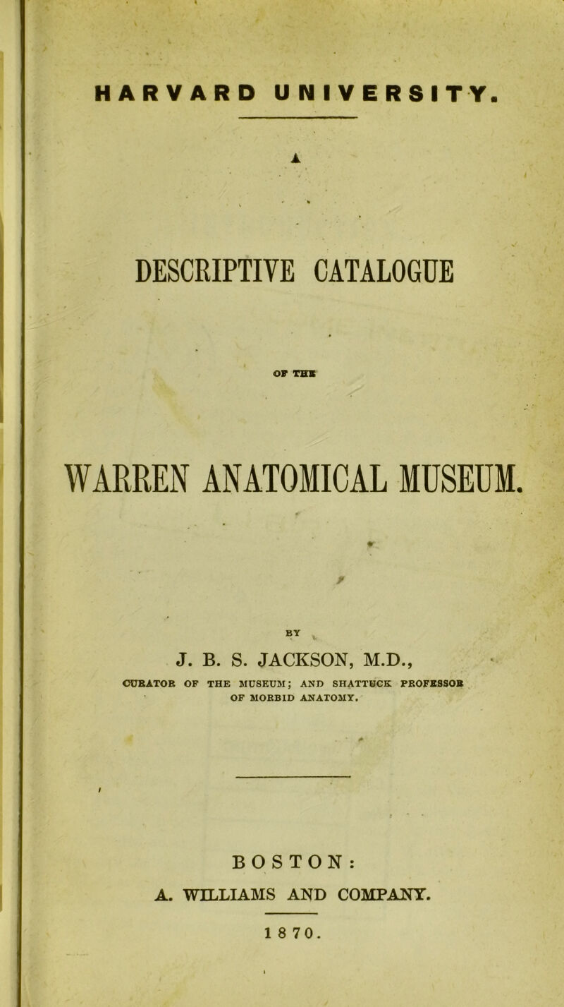 DESCRIPTIVE CATALOGUE OF THIS WARREN ANATOMICAL MUSEUM J. B. S. JACKSON, M.D., CURATOR OF THE MUSEUM; AND SHATTUCK PROFESSOR OF MORBID ANATOMY. BOSTON: A. WILLIAMS AND COMPANY.