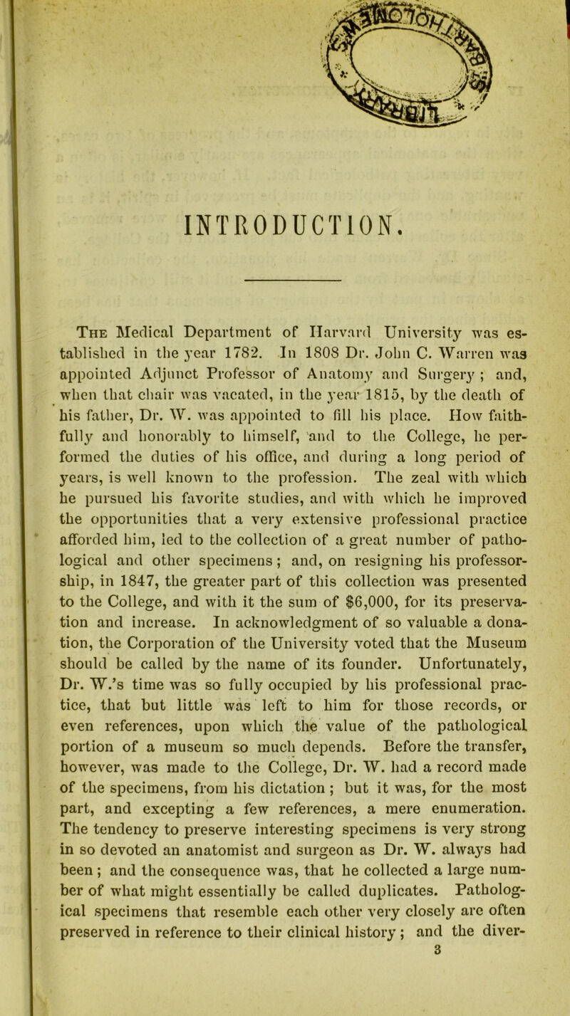 INTRODUCTION. The Medical Department of Harvard University was es- tablished in the year 1782. In 1808 Dr. John C. Warren was appointed Adjunct Professor of Anatomy and Surgery ; and, when that chair was vacated, in the year 1815, the death of his father, Dr. W. was appointed to fill his place. How faith- fully and honorably to himself, and to the College, he per- formed the duties of his office, and during a long period of years, is well known to the profession. The zeal with which he pursued his favorite studies, and with which he improved the opportunities that a very extensive professional practice afforded him, led to the collection of a great number of patho- logical and other specimens; and, on resigning his professor- ship, in 1847, the greater part of this collection was presented to the College, and with it the sum of $6,000, for its preserva- tion and increase. In acknowledgment of so valuable a dona- tion, the Corporation of the University voted that the Museum should be called by the name of its founder. Unfortunately, Dr. W.’s time was so fully occupied by his professional prac- tice, that but little was left to him for those records, or even references, upon which the value of the pathological portion of a museum so much depends. Before the transfer, however, was made to the College, Dr. W. had a record made of the specimens, from his dictation; but it was, for the most part, and excepting a few references, a mere enumeration. The tendency to preserve interesting specimens is very strong in so devoted an anatomist and surgeon as Dr. W. alwa}rs had been ; and the consequence was, that he collected a large num- ber of what might essentially be called duplicates. Patholog- ical specimens that resemble each other very closely are often preserved in reference to their clinical history ; and the diver-