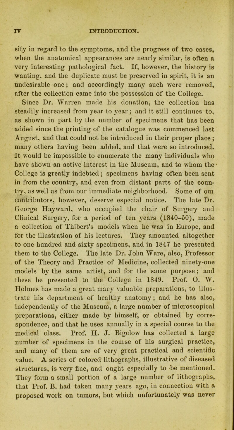 sity in regard to the symptoms, and the progress of two cases, when the anatomical appearances are nearly similar, is often a very interesting pathological fact. If, however, the history is wanting, and the duplicate must be preserved in spirit, it is an undesirable one; and accordingly many such were removed, after the collection came into the possession of the College. Since Dr. Warren made his donation, the collection has steadily increased from year to year; and it still continues to, as shown in part by the number of specimens that has been added since the printing of the catalogue was commenced last August, and that could not be introduced in their proper place ; many others having been added, and that were so introduced. It would be impossible to enumerate the many individuals who have shown an active interest in the Museum, and to whom the College is greatly indebted ; specimens having often been sent in from the country, and even from distant parts of the coun- try, as well as from our immediate neighborhood. Some of oui contributors, however, deserve especial notice. The late Dr. George Hayward, who occupied the chair of Surgery and Clinical Surgery, for a period of ten years (1840-50), made a collection of Thibert’s models when he was in Europe, and for the illustration of his lectures. They amounted altogether to one hundred and sixty specimens, and in 1847 he presented them to the College. The late Dr. John Ware, also, Professor of the Theory and Practice of Medicine, collected ninety-one models by the same artist, and for the same purpose ; and these he presented to the College in 1849. Prof. O. W. Holmes has made a great many valuable preparations, to illus- trate his department of healthy anatomy; and he has also, independently of the Museum, a large number of microscopical preparations, either made by himself, or obtained by corre- spondence, and that he uses annually in a special course to the medical class. Prof. H. J. Bigelow has collected a large number of specimens in the course of his surgical practice, and many of them are of very great practical and scientific value. A series of colored lithographs, illustrative of diseased structures, is very fine, and ought especially to be mentioned. They form a small portion of a large number of lithographs, that Prof. B. had taken many years ago, in connection with a proposed work on tumors, but which unfortunately was never