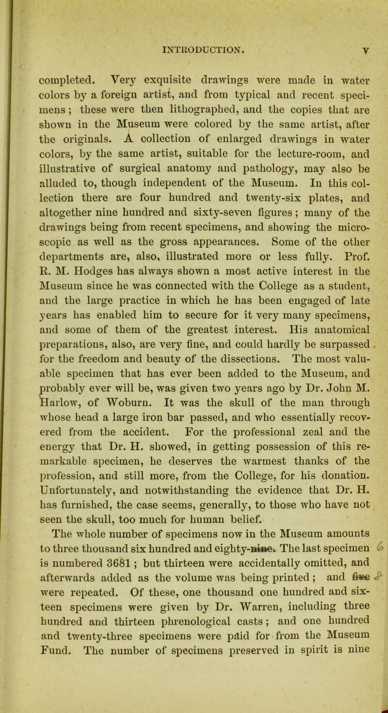 completed. Very exquisite drawings were made in water colors by a foreign artist, and from typical and recent speci- mens ; these were then lithographed, and the copies that are shown in the Museum were colored by the same artist, after the originals. A collection of enlarged drawings in water colors, by the same artist, suitable for the lecture-room, and illustrative of surgical anatomy and pathology, may also be alluded to, though independent of the Museum. In this col- lection there are four hundred and twenty-six plates, and altogether nine hundred and sixty-seven figures; many of the drawings being from recent specimens, and showing the micro- scopic as well as the gross appearances. Some of the other departments are, also, illustrated more or less fully. Prof. R. M. Hodges has always shown a most active interest in the Museum since he was connected with the College as a student, and the large practice in which he has been engaged of late years has enabled him to secure for it very many specimens, and some of them of the greatest interest. His anatomical preparations, also, are very fine, and could hardly be surpassed for the freedom and beauty of the dissections. The most valu- able specimen that has ever been added to the Museum, and probably ever will be, was given two years ago by Dr. John M. Harlow, of Woburn. It was the skull of the man through whose head a large iron bar passed, and who essentially recov- ered from the accident. For the professional zeal and the energy that Dr. H. showed, in getting possession of this re- markable specimen, he deserves the warmest thanks of the profession, and still more, from the College, for his donation. Unfortunately, and notwithstanding the evidence that Dr. H. has furnished, the case seems, generally, to those who have not seen the skull, too much for human belief. The whole number of specimens now in the Museum amounts to three thousand six hundred and eighty-nine. The last specimen is numbered 3681 ; but thirteen were accidentally omitted, and afterwards added as the volume was being printed; and fi^e were repeated. Of these, one thousand one hundred and six- teen specimens were given by Dr. Warren, including three hundred and thirteen phrenological casts; and one hundred and twenty-three specimens were pttid for from the Museum Fund. The number of specimens preserved in spirit is nine
