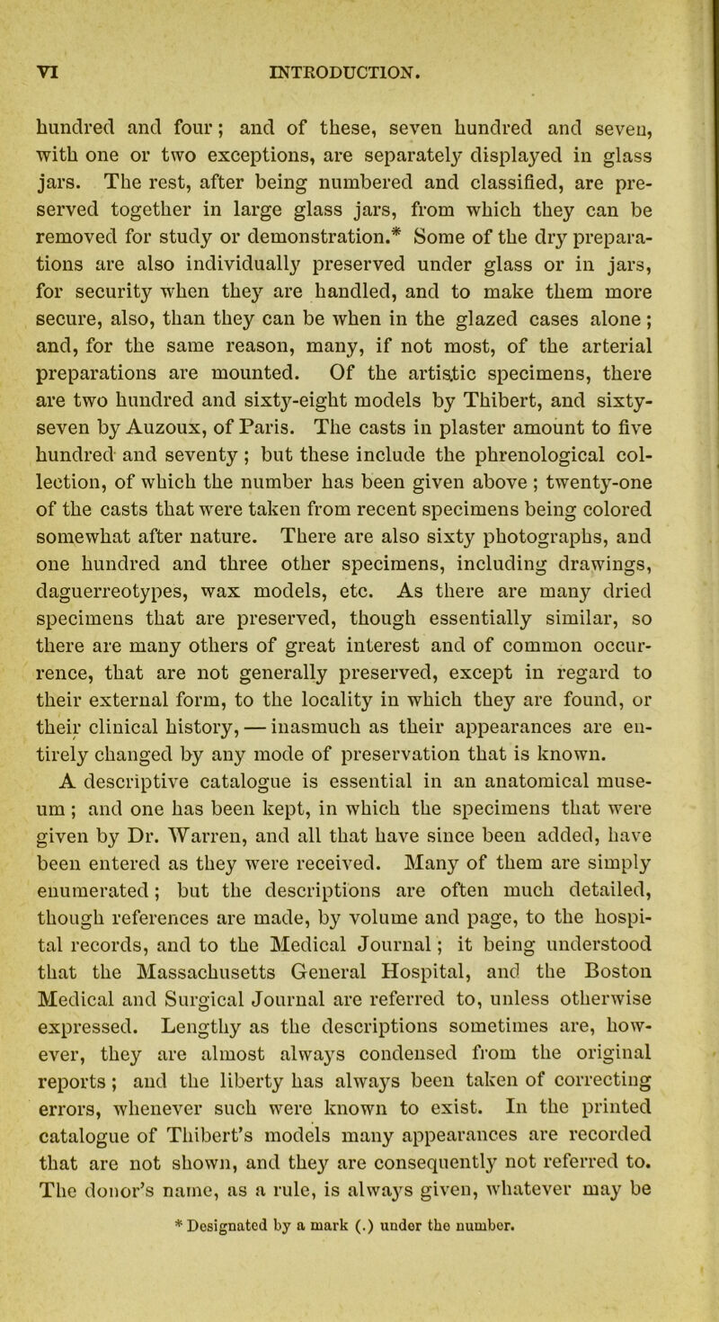 hundred and four; and of these, seven hundred and seven, with one or two exceptions, are separately displayed in glass jars. The rest, after being numbered and classified, are pre- served together in large glass jars, from which they can be removed for study or demonstration.* Some of the dry prepara- tions are also individually preserved under glass or in jars, for security when they are handled, and to make them more secure, also, than they can be when in the glazed cases alone; and, for the same reason, many, if not most, of the arterial preparations are mounted. Of the artistic specimens, there are two hundred and sixty-eight models by Thibert, and sixty- seven by Auzoux, of Paris. The casts in plaster amount to five hundred and seventy; but these include the phrenological col- lection, of which the number has been given above ; twenty-one of the casts that were taken from recent specimens being colored somewhat after nature. There are also sixty photographs, and one hundred and three other specimens, including drawings, daguerreotypes, wax models, etc. As there are many dried specimens that are preserved, though essentially similar, so there are many others of great interest and of common occur- rence, that are not generally preserved, except in regard to their external form, to the locality in which they are found, or their clinical history, — inasmuch as their appearances are en- tirely changed by any mode of preservation that is known. A descriptive catalogue is essential in an anatomical muse- um ; and one has been kept, in which the specimens that were given by Dr. Warren, and all that have since been added, have been entered as they were received. Many of them are simply enumerated; but the descriptions are often much detailed, though references are made, by volume and page, to the hospi- tal records, and to the Medical Journal; it being understood that the Massachusetts General Hospital, and the Boston Medical and Surgical Journal are referred to, unless otherwise expressed. Lengthy as the descriptions sometimes are, how- ever, they are almost always condensed from the original reports; and the liberty has always been taken of correcting errors, whenever such were known to exist. In the printed catalogue of Thibert’s models many appearances are recorded that are not shown, and they are consequently not referred to. The donor’s name, as a rule, is always given, whatever may be * Designated by a mark (.) under the number.