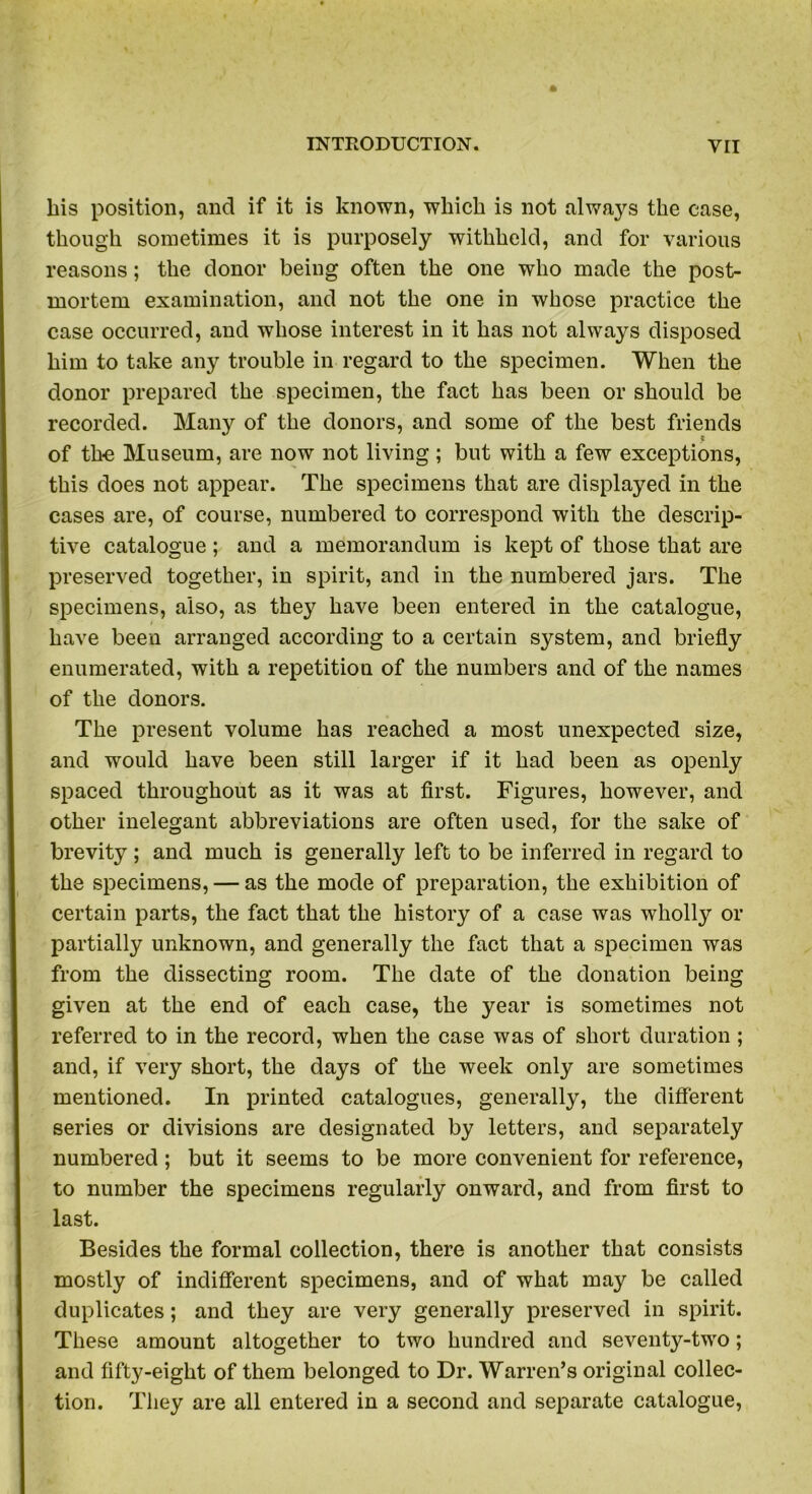 his position, and if it is known, which is not always the case, though sometimes it is purposely withheld, and for various reasons; the donor being often the one who made the post- mortem examination, and not the one in whose practice the case occurred, and whose interest in it has not always disposed him to take any trouble in regard to the specimen. When the donor prepared the specimen, the fact has been or should be recorded. Many of the donors, and some of the best friends of the Museum, are now not living; but with a few exceptions, this does not appear. The specimens that are displayed in the cases are, of course, numbered to correspond with the descrip- tive catalogue ; and a memorandum is kept of those that are preserved together, in spirit, and in the numbered jars. The specimens, also, as the}' have been entered in the catalogue, have been arranged according to a certain system, and briefly enumerated, with a repetition of the numbers and of the names of the donors. The present volume has reached a most unexpected size, and would have been still larger if it had been as openly spaced throughout as it was at first. Figures, however, and other inelegant abbreviations are often used, for the sake of brevity; and much is generally left to be inferred in regard to the specimens, — as the mode of preparation, the exhibition of certain parts, the fact that the history of a case was wholly or partially unknown, and generally the fact that a specimen was from the dissecting room. The date of the donation being given at the end of each case, the year is sometimes not referred to in the record, when the case was of short duration; and, if very short, the days of the week only are sometimes mentioned. In printed catalogues, generally, the different series or divisions are designated by letters, and separately numbered ; but it seems to be more convenient for reference, to number the specimens regularly onward, and from first to last. Besides the formal collection, there is another that consists mostly of indifferent specimens, and of what may be called duplicates; and they are very generally preserved in spirit. These amount altogether to two hundred and seventy-two; and fifty-eight of them belonged to Dr. Warren’s original collec- tion. They are all entered in a second and separate catalogue,