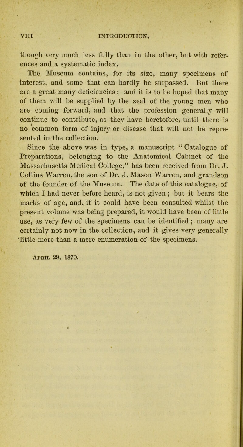 though very much less full}* than in the other, but with refer- ences and a systematic index. The Museum contains, for its size, many specimens of interest, and some that can hardly be surpassed. But there are a great many deficiencies; and it is to be hoped that many of them will be supplied by the zeal of the young men who are coming forward, and that the profession generally will continue to contribute, as they have heretofore, until there is no common form of injury or disease that will not be repre- sented in the collection. Since the above was in type, a manuscript “ Catalogue of Preparations, belonging to the Anatomical Cabinet of the Massachusetts Medical College,” has been received from Dr. J. Collins Warren, the son of Dr. J. Mason Warren, and grandson of the founder of the Museum. The date of this catalogue, of which I had never before heard, is not given ; but it bears the marks of age, and, if it could have been consulted whilst the present volume was being prepared, it would have been of little use, as very few of the specimens can be identified ; many are certainly not now in the collection, and it gives very generally ’little more than a mere enumeration of the specimens. Aphil 29, 1870. i