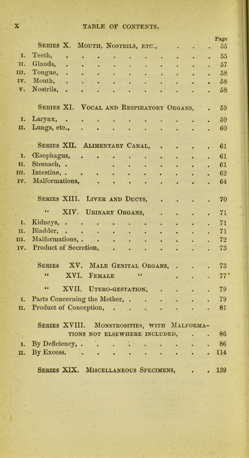 Page Series X. Mouth, Nostrils, etc., ... 55 I. Teeth, 55 ii. Glands, 57 m. Tongue, 58 iy. Mouth, 58 V. Nostrils, 58 Series XI. Vocal and Respiratory Organs, . 59 1. Larynx, 59 H. Lungs, etc., 60 Series XU. Alimentary Canal, . . . .61 I. (Esophagus, 61 11. Stomach, . 61 in. Intestine, 62 iy. Malformations, 64 Series XIII. Liver and Ducts, .... 70 “ XIV. Urinary Organs, . . . .71 1. Kidneys, 71 11. Bladder 71 hi. Malformations, 72 iy. Product of Secretion, 73 Series XV. Male Genital Organs, ... 73 “ XVI. Female “ ... 77' “ XVII. Utero-gestation, .... 79 I. Parts Concerning the Mother, 79 II. Product of Conception, 81 Series XVIII. Monstrosities, with Malforma- tions NOT ELSEWHERE INCLUDED, . . 86 i. By Deficiency, 86 ii. By Excess, 114 Series XIX. Miscellaneous Specimens, 139