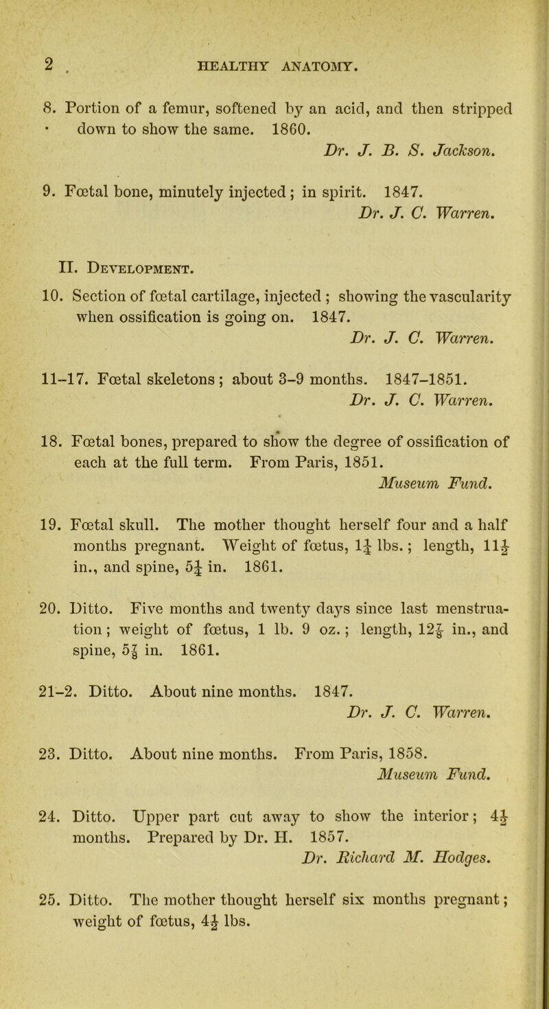 8. Portion of a femur, softened by an acid, and then stripped • down to show the same. 1860. Dr. J. B. S. Jackson. 9. Foetal bone, minutely injected ; in spirit. 1847. Dr. J. C. Warren. II. Development. 10. Section of foetal cartilage, injected ; showing the vascularity when ossification is going on. 1847. Dr. J. C. Warren. 11-17. Foetal skeletons ; about 3-9 months. 1847-1851. Dr. J. C. Warren. « 18. Foetal bones, prepared to show the degree of ossification of each at the full term. From Paris, 1851. Museum Fund. 19. Foetal skull. The mother thought herself four and a half months pregnant. Weight of foetus, 1J lbs.; length, llj- in., and spine, 5J in. 1861. 20. Ditto. Five months and twenty days since last menstrua- tion ; weight of foetus, 1 lb. 9 oz.; length, 12£ in., and spine, 5| in. 1861. 21-2. Ditto. About nine months. 1847. Dr. J. C. Warren. 23. Ditto. About nine months. From Paris, 1858. Museum Fund. 24. Ditto. Upper part cut away to show the interior; 4J months. Prepared by Dr. H. 1857. Dr. Richard M. Hodges. 25. Ditto. The mother thought herself six months pregnant; weight of foetus, 4J lbs.