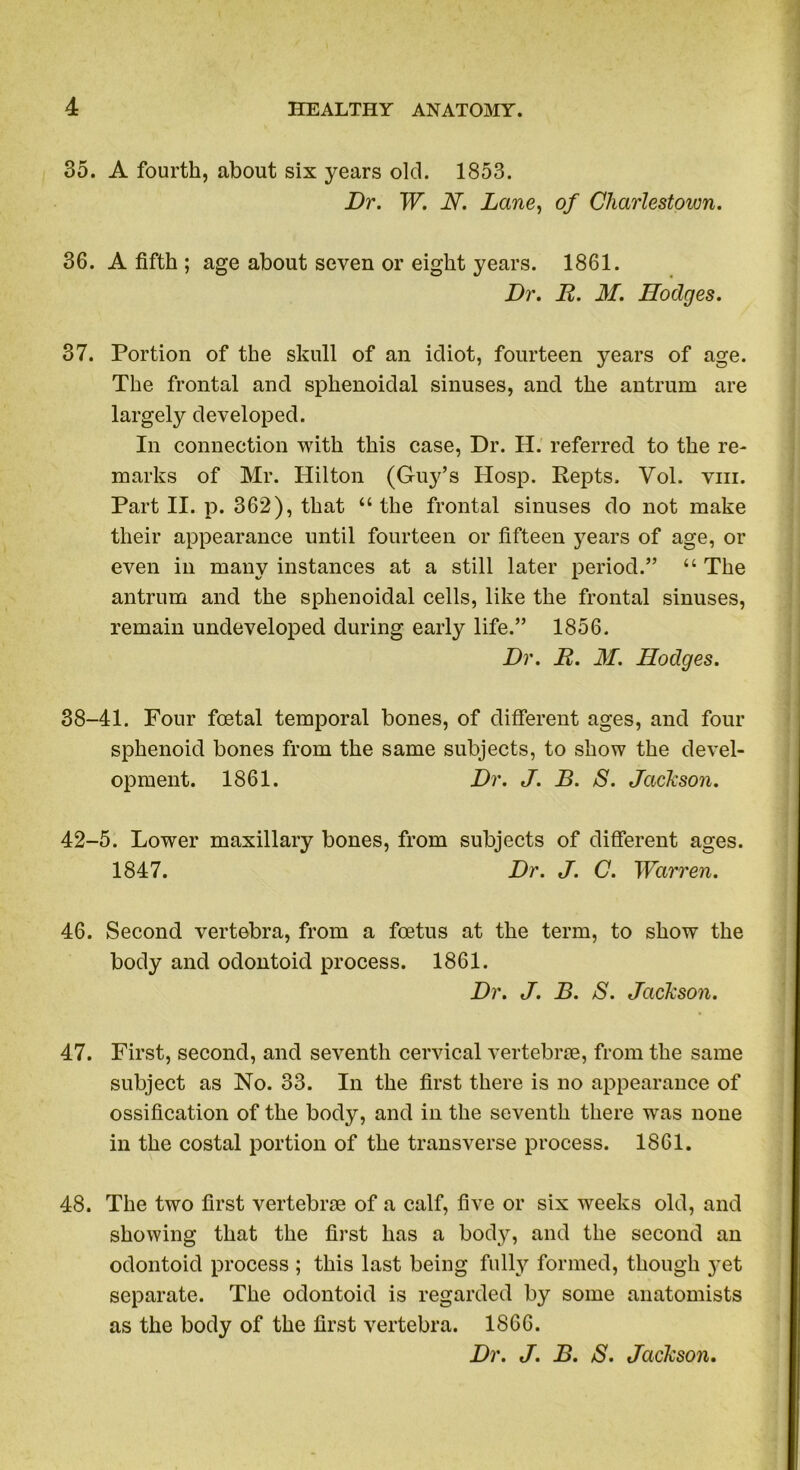 35. A fourth, about six years old. 1853. Dr. W. N. Lane, of Charlestown. 36. A fifth ; age about seven or eight years. 1861. Dr. D. M. Dodges. 37. Portion of the skull of an idiot, fourteen years of age. The frontal and sphenoidal sinuses, and the antrum are largely developed. In connection with this case, Dr. H. referred to the re- marks of Mr. Hilton (Guy’s Hosp. Repts. Vol. vm. Part II. p. 362), that “ the frontal sinuses do not make their appearance until fourteen or fifteen years of age, or even in many instances at a still later period.” “ The antrum and the sphenoidal cells, like the frontal sinuses, remain undeveloped during early life.” 1856. Dr. R. M. Hodges. 38-41. Four foetal temporal bones, of different ages, and four sphenoid bones from the same subjects, to show the devel- opment. 1861. Dr. J. B. S. Jackson. 42-5. Lower maxillary bones, from subjects of different ages. 1847. Dr. J. C. Warren. 46. Second vertebra, from a foetus at the term, to show the body and odontoid process. 1861. Dr. J. B. S. Jackson. 47. First, second, and seventh cervical vertebrae, from the same subject as No. 33. In the first there is no appearance of ossification of the body, and in the seventh there was none in the costal portion of the transverse process. 1861. 48. The two first vertebrae of a calf, five or six weeks old, and showing that the first has a body, and the second an odontoid process ; this last being fully formed, though 3^et separate. The odontoid is regarded by some anatomists as the body of the first vertebra. 1866. Dr. J. B. S. Jackson.