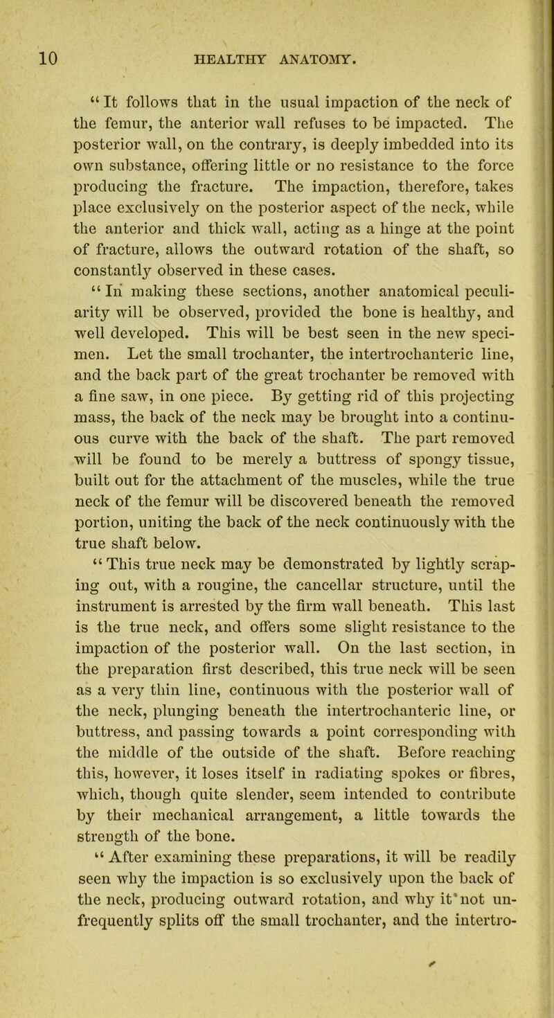 “ It follows that in the usual impaction of the neck of the femur, the anterior wall refuses to be impacted. The posterior wall, on the contrary, is deeply imbedded into its own substance, offering little or no resistance to the force producing the fracture. The impaction, therefore, takes place exclusive^ on the posterior aspect of the neck, while the anterior and thick wall, acting as a hinge at the point of fracture, allows the outward rotation of the shaft, so constantly observed in these cases. “ Iii making these sections, another anatomical peculi- arity will be observed, provided the bone is healthy, and well developed. This will be best seen in the new speci- men. Let the small trochanter, the intertrochanteric line, and the back part of the great trochanter be removed with a fine saw, in one piece. By getting rid of this projecting mass, the back of the neck may be brought into a continu- ous curve with the back of the shaft. The part removed will be found to be merely a buttress of spongy tissue, built out for the attachment of the muscles, while the true neck of the femur will be discovered beneath the removed portion, uniting the back of the neck continuously with the true shaft below. “ This true neck may be demonstrated by lightly scrap- ing out, with a rougine, the cancellar structure, until the instrument is arrested by the firm wall beneath. This last is the true neck, and offers some slight resistance to the impaction of the posterior wall. On the last section, in the preparation first described, this true neck will be seen as a very thin line, continuous with the posterior wall of the neck, plunging beneath the intertrochanteric line, or buttress, and passing towards a point corresponding with the middle of the outside of the shaft. Before reaching this, however, it loses itself in radiating spokes or fibres, which, though quite slender, seem intended to contribute by their mechanical arrangement, a little towards the strength of the bone. “ After examining these preparations, it will be readily seen why the impaction is so exclusively upon the back of the neck, producing outward rotation, and why it'not un- frequently splits off the small trochanter, and the intertro- *