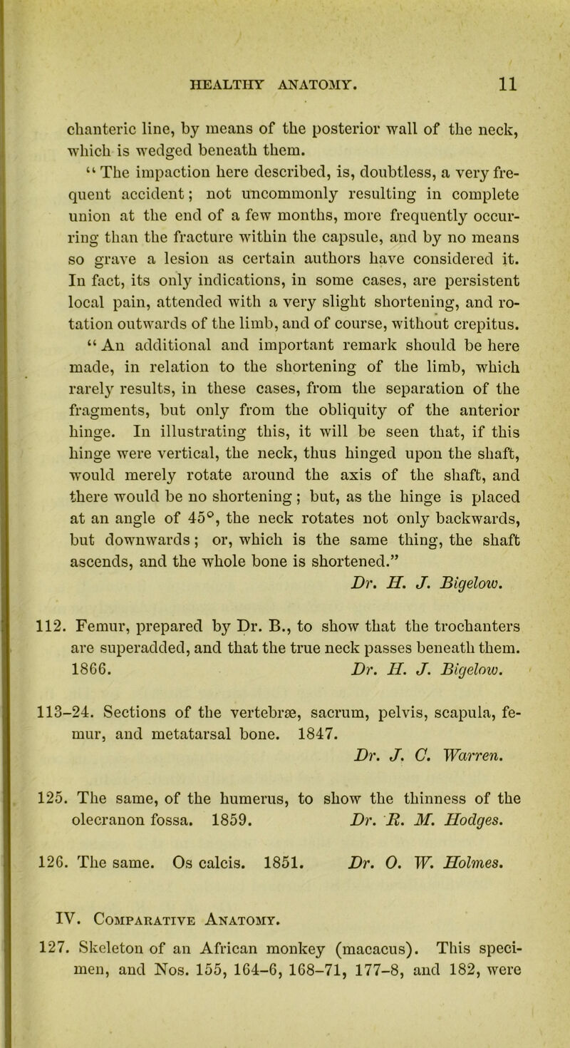 chanteric line, by means of the posterior wall of the neck, which is wedged beneath them. u The impaction here described, is, doubtless, a very fre- quent accident; not uncommonly resulting in complete union at the end of a few months, more frequently occur- ring than the fracture within the capsule, and by no means so grave a lesion as certain authors have considered it. In fact, its only indications, in some cases, are persistent local pain, attended with a very slight shortening, and ro- tation outwards of the limb, and of course, without crepitus. “ An additional and important remark should be here made, in relation to the shortening of the limb, which rarely results, in these cases, from the separation of the fragments, but only from the obliquity of the anterior hinge. In illustrating this, it will be seen that, if this hinge were vertical, the neck, thus hinged upon the shaft, would merely rotate around the axis of the shaft, and there would be no shortening; but, as the hinge is placed at an angle of 45°, the neck rotates not only backwards, but downwards; or, which is the same thing, the shaft ascends, and the whole bone is shortened.” Dr. H. J. Bigelow. 112. Femur, prepared b}7- Dr. B., to show that the trochanters are superadded, and that the true neck passes beneath them. 1866. Dr. H. J. Bigelow. 113-24. Sections of the vertebrae, sacrum, pelvis, scapula, fe- mur, and metatarsal bone. 1847. Dr. J. C. Warren. 125. The same, of the humerus, to show the thinness of the olecranon fossa. 1859. Dr. R. M. Hodges. 126. The same. Os calcis. 1851. Dr. 0. W. Holmes. IV. Comparative Anatomy. 127. Skeleton of an African monkey (macacus). This speci- men, and Nos. 155, 164-6, 168-71, 177-8, and 182, were