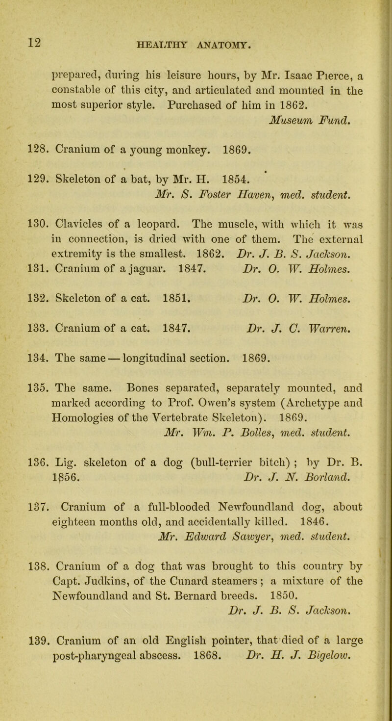 prepared, during his leisure hours, by Mr. Isaac Pierce, a constable of this city, and articulated and mounted in the most superior style. Purchased of him in 1862. Museum Fund. 128. Cranium of a young monkey. 1869. 129. Skeleton of a bat, by Mr. H. 1854. Mr. S. Foster Haven, med. student. 130. Clavicles of a leopard. The muscle, with which it was in connection, is dried with one of them. The external extremity is the smallest. 1862. Dr. J. B. S. Jackson. 131. Cranium of a jaguar. 1847. Dr. 0. W. Holmes. 132. Skeleton of a cat. 1851. Dr. 0. W. Holmes. 133. Cranium of a cat. 1847. Dr. J. C. Warren. 134. The same — longitudinal section. 1869. 135. The same. Bones separated, separately mounted, and marked according to Prof. Owen’s system (Archetype and Homologies of the Vertebrate Skeleton). 1869. Mr. Wm. P. Bolles, med. student. 136. Lig. skeleton of a dog (bull-terrier bitch) ; by Dr. B. 1^56. Dr. J. N. Borland. 137. Cranium of a full-blooded Newfoundland dog, about eighteen months old, and accidentally killed. 1846. Mr. Edward Sawyer, med. student. 138. Cranium of a dog that was brought to this country by Capt. Judkins, of the Canard steamers ; a mixture of the Newfoundland and St. Bernard breeds. 1850. Dr. J. B. S. Jackson. 139. Cranium of an old English pointer, that died of a large post-pharyngeal abscess. 1868. Dr. H. J. Bigelow.