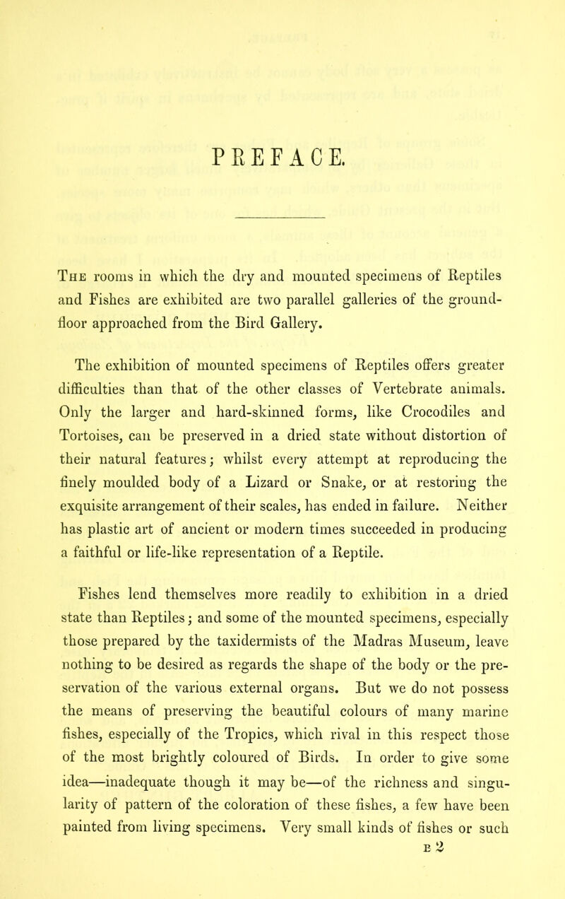 P E E F A C E. The rooms in which the diy and mounted specimens of Reptiles and Fishes are exhibited are two parallel galleries of the ground- floor approached from the Bird Gallery. The exhibition of mounted specimens of Reptiles offers greater difficulties than that of the other classes of Vertebrate animals. Only the larger and hard-skinned forms, like Crocodiles and Tortoises, can be preserved in a dried state without distortion of their natural features; whilst every attempt at reproducing the finely moulded body of a Lizard or Snake, or at restoring the exquisite arrangement of their scales, has ended in failure. Neither has plastic art of ancient or modern times succeeded in producing a faithful or life-like representation of a Reptile. Fishes lend themselves more readily to exhibition in a dried state than Reptiles; and some of the mounted specimens, especially those prepared by the taxidermists of the Madras Museum, leave nothing to be desired as regards the shape of the body or the pre- servation of the various external organs. But we do not possess the means of preserving the beautiful colours of many marine fishes, especially of the Tropics, which rival in this respect those of the most brightly coloured of Birds. In order to give some idea—inadequate though it may be—of the richness and singu- larity of pattern of the coloration of these fishes, a few have been painted from living specimens. Very small kinds of fishes or such